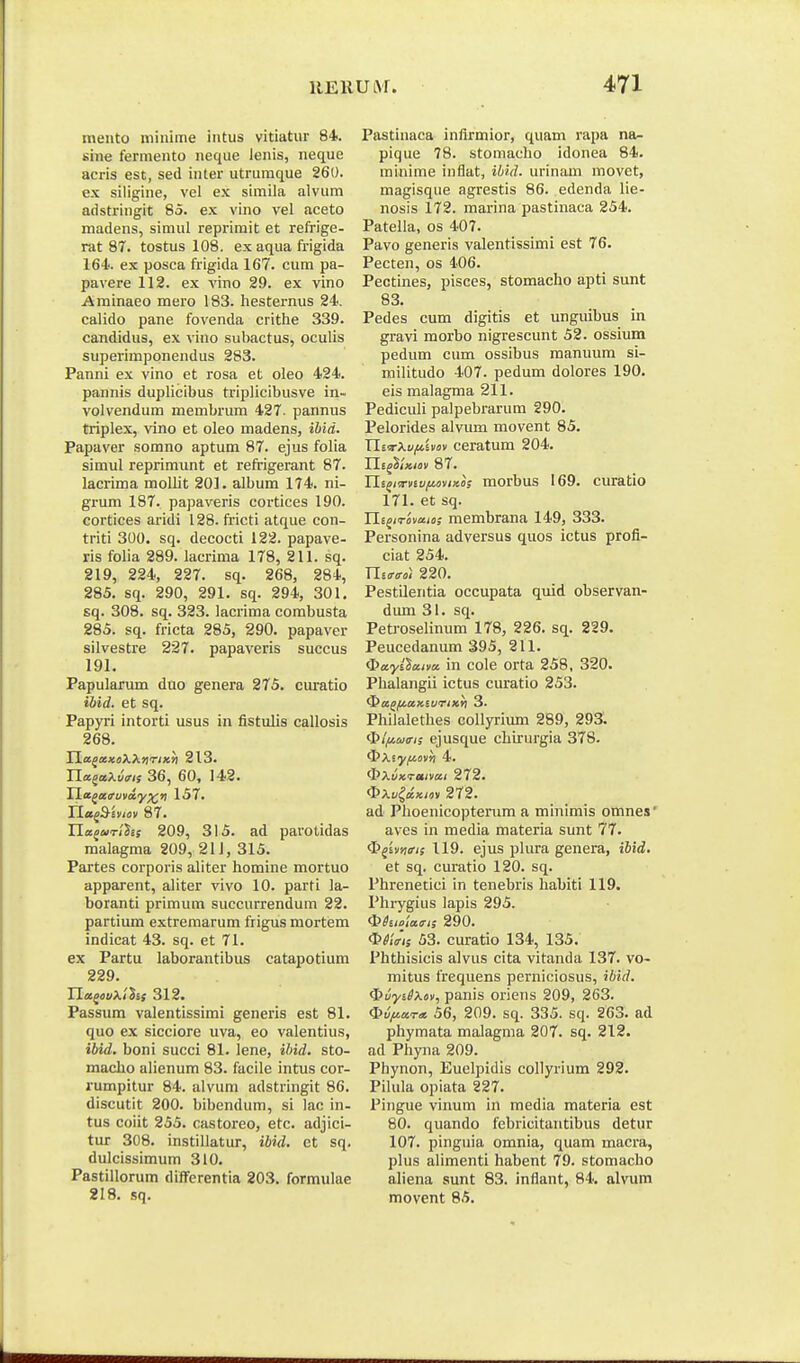 meiito niiiume iiitus vitiatur 84. sine fermento neque lenis, neque acris est, sed inter utrumque 260. ex siligine, vel ex simila alvum adstringit 85. ex vino vel aceto madens, simul reprimit et refrige- rat 87. tostus 108, ex aqua frigida 164. ex posca frigida 167. cum pa- pavere 112. ex vino 29. ex vino Arainaeo mero 183. hesternus 24. calido pane fovenda crithe 339. candidus, ex vino subactus, oculis superimponendus 283. Panni ex vino et rosa et oleo 424. pannis duphcibus triplicibusve in- volvendum membrum 427. pannus triplex, vino et oleo madens, ihid. Papaver somno aptum 87. ejus folia siraul reprimimt et reft-igerant 87. lacrima molht 201. albura 174. ni- grum 187. papaveris cortices 190. cortices aridi 128. fricti atque con- triti 300. sq. decocti 122. papave- ris foha 289. lacrima 178, 211. sq. 219, 224, 227. sq. 268, 284, 285. sq. 290, 291. sq. 294, 301. sq. 308. sq. 323. lacriraa corabusta 285. sq. fricta 285, 290. papaver silvestre 227. papaveris succus 191. Papularum duo genera 275. ciu:atio ibid. et sq. Papyri intorti usus in fistulis callosis 268. TlafeciiokXfirixh 213. Yla^aXvri; 36, 60, 142. Tl.ii^a<ruva.y^ri 157. rio^dsyjnv 87. YLa^urihis 209, 315. ad parotidas malagraa 209, 21J, 315. Partes corporis aliter homine mortuo apparent, aliter vivo 10. parti la- boranti primum succurrendum 22. partium extremarum frigus mortism indicat 43. sq. et 71. ex Partu laborantibus catapotium 229. Ila^iJuXiSsf 312. Passum valentissimi generis est 81. quo ex sicciore uva, eo valentius, ibid. boni succi 81. lene, ihid. sto- macho alienum 83. facile intus cor- rumpitur 84. alvura adstringit 86. discutit 200. bibendura, si lac in- tus cout 255. castoreo, etc. adjici- tur 308. instillatur, iUd. et sq. dulcissimura 310. Pastillorum differentia 203. formulae 218. sq. Pastinaca infirmior, quam rapa na- pique 78. stomacho idonea 84. minirae inflat, ibid. urinam movet, magisque agrestis 86. edenda lie- nosis 172. marina pastinaca 254. Pateila, os 407. Pavo generis valentissimi est 76. Pecten, os 406. Pectines, pisces, stomacho apti sunt 83. Pedes cum digitis et unguibus in gravi morbo nigrescunt 52. ossium pedum cum ossibus manuum si- militudo 407. pedum dolores 190. eis malagma 211. Pediculi palpebrarum 290. Pelorides alvum raovent 85. Tii-irXufiUov ceratum 204. TLi^miov 87. Yli^iTuv/Mnx.o; morbus 169. curatio 171. et sq. Ui^iTova.ie; membrana 149, 333. Personina adversus quos ictus profl- ciat 254. Uta-iroi 220. Pestileritia occupata quid observan- diun 31. sq. Petrosehnum 178, 226. sq. 229. Peucedanura 395, 211. i^ayilaim in cole orta 258, 320. Phalangii ictus curatio 253. ^a^fiaxivnicri 3. Philalethes collyrium 289, 293. <^lfiaa-i; ejusque chirurgia 378. Oxjyittsv»! 4. ^XuKi-eiivai 272. (^},uidxio, 272. ad Phoenicopterura a minimis omnes' aves in media materia sunt 77. ^^ir/iiri; 119. ejus plura genera, ibid. et sq. curatio 120. sq. Phrenetici in tenebris habiti 119. Phrygius lapis 295. ^hiolairi; 290. <I>^(V'(s 53. curatio 134, 135. Phthisicis alvus cita vitanda 137. vo~ mitus frequens perniciosus, ibid. ^uyiSXo), panis oriens 209, 263. Ou^ar* 56, 209. sq. 335. sq. 263. ad phymata malagma 207. sq. 212. ad Phyna 209. Phynon, Euelpidis collyrium 292. Pilula opiata 227. Pingue viimm in media materia est 80. quando febricitantibus detur 107. pinguia omnia, quara macra, plus alimenti habent 79. stomacho aliena sunt 83. inflant, 84. alvum movent 85.