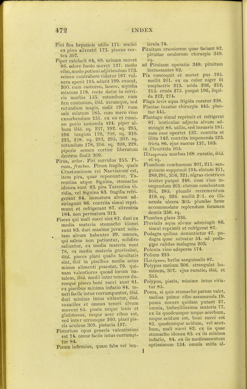 Pinl flos hepatieis utilis 171. iiuclei ex pinu silvestri 173. pineus cor- tex 307. Piper calefttcit 84, 89. urinam movet 86. odore foedo movet 127. modo cibo, modo potioni adjiciendum 173. semen contrahere videtur 187. vul- nera aperit 195. admit 199. evocat, 200. cum castoreo, lasere, myrrha mixtum 118. recte datur iu cervi- cis morbis 155. rotundum cum ficu contusum, ibid. utrumque, sed rotundum magis, rodit 197. cum sale mixtum 185. cum mero vino exsorbendum 251. ex eo et cumi- no potio sumenda 424. piper al- bum ibid. sq. 237, 292. sq. 295, 296 longum 178, ?06. sq. 210. 225, 228. sq. 293, 295, 302. sq. rotundum 178, 206. sq. 208, 229, piperis semen cortice liberatum dentem findit 309. Pirus, arbor. Piri surculus 255. Pi- rum, fructus. Pirum fragile, quale Crustuminum vel Naevianum est, item pira, quae reponuntur, Ta- rentina atque Signina, stomacho idonea sunt 83. pira Tarentina vi- ridia, vel Signina 83. fragilia refri- gerant 84. immatura alvum ad- stringunt 86. contrita simul repri- munt et refrigerant 87. silvestria 184. non permatura 313. Pisces qui mali succi sint 82. duri ex media materia stomacho idonei sunt 83. duri maxime juvant solu- tam alvum habentes 29. omnes, qui salem non patiuntur, solidive saUuntur, ex media materia sunt 78, ex media materia gravissimi, ibid. pisces plani qualis facultatis sint, ibid. in pi&cibus media aetas minus alimenti praestat, 79. qui- nam vulentiores quoad locum na- talem, ibid. medii inter teneros du- rosque pisces boni succi sunt 81. ex piscibus minima inflatio 84. te- neri facile intus corrumpuntur, ibid. duri minime intus vitiantur, ibid. saxatiles et omnes teneri alvum movent 85. piscis neque lenis et glutinosus, neque acer cibus est, sed inter utrumque 260. plani pis- cis aculeus 309. pistacia 197. Pistorium opus generis valentissimi est 74. omne facile intus corrumpi- tur 84. Pisum infirmius, quam faba vcl leu- ticula 74. Pituitam crassiorem quae faciant 82. pituitae oculorum chirurgia 349. sq- . . ad Pituitam operatio 349. pituitam incrassantes 82. Pix concoquit et movet pus 195. mollit 201. ex ea color niger fit emplastris 213. arida 208, 212, 215. cruda 275. purgat 196, liqui- da 222, 274. Plaga levis aqua frigida curatur 238. Plantae luxatae chirurgia 445. plan- tae 445. Plantago simul reprirait et refrigerat 87. lenticulae adjecta alvum ad- stringit 86. utilis, sed insuavis 181. eam esse oportet 137. contrita et illita 142. contrita imponenda 323. fricta 86. ejus succus 137, 163. in i^leuritida 205. Uxiv^iriKos morbusl68. curatio, ibid. et sq. Plumbum combustum 207,211. san- guinem supprimit 194. elotum 211, 289,291, 316, 321. nigras cicatrices leniter purgat 248. cum vino in- ungendum 261. elotum combustum 261, 285. plumbi recrementum 218. sq. 326. mollit 201. eo illi- nenda ulcera 305. plumbo bene accommodato replendum foraraen dentis 356. sq. Plumbea glans 336. Pluvialis aqua alvum adstringit 86. simul reprimit et refrigerat 87. Podagra quibus denuntietur 47. po- dagra quae solvatur 54. ad poda- ggis cahdas malagma 203. Polenta vino adspersa 174. Polium 225. herba sanguinalis 87. Polypus narium 306. strangulat ho- minem, 307. ejus curatio, ibid. et 355. Polypus, piscis, minime intus vitia- tur 85. Poma, si quis stomacho parum valet, melius primo cibo assumenda 19. poma nocere quidam putant 27. omnia, imbecillissima materia 77. ex iis quodcunque neque acerbum, neque acidum est, boni succi est 81. quodcunque acidum, vel acer- bum, mali succi 82. ex iis quae stomacho idonea 83. ex iis minima inflatio, 84. ex iis medicamentum aptissimum 154. omnia mitia al-