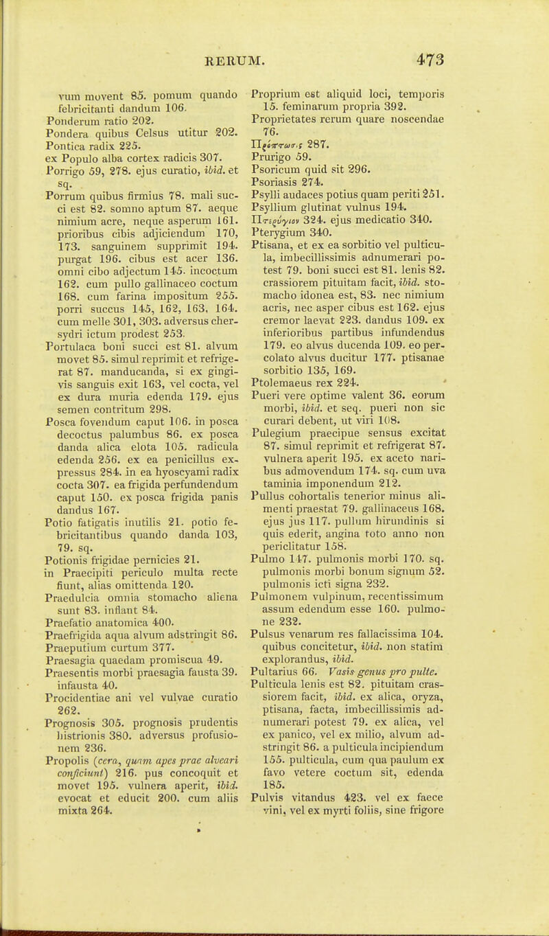 vum movent 85. pomiim qimndo febricitaiiti dandum 106. Poiiderum ratio 202. Pondera quibus Celsus utltur 202. Pontica radix 225. e.x Populo alba cortex radicis 307. Porrigo 59, 278. ejus curatio, ibid. et sq. Porrum quibus firmius 78. mali suc- ci est 82. somno aptum 87. aeque nimium acre, neque asperum 161. prioribus cibis adjiciendum 170, 173. sanguinem supprimit 194. piu^gat 196. cibus est acer 136. omni cibo adjectum 145. incoctum 162. cum pullo gallinaceo coctum 168. cum farina impositum 255. porri succus 145, 162, 163, 164. cum melle 301, 303. adversus cher- sydri ictum prodest 253. Porfulaca boni succi est 81. alvura movet 85. simul reprimit et refrige- rat 87. manducanda, si ex gingi- vis sanguis exit 163, vel cocta, vel es dura muria edenda 179. ejus semen contritum 298. Posca fovendum caput 106. in posca decoctus palumbus 86. ex posca danda alica elota 105. radicula edenda 256. ex ea penicillus ex- pressus 284. in ea hyoscyami radix cocta 307. ea ftigida perfundendum caput 150. ex posca frigida panis dandus 167. Potio fatigatis inutilis 21. potio fe- bricitantibus quando danda 103, 79. sq. Potionis frigidae pernicies 21. in Praecipiti periculo multa recte fiunt, alias omittenda 120. Praeduluia omiiia stomacho aliena sunt 83. inflant 84. Praefatio anatomica 400. Praefrigida aqua alvum adstringit 86. Praeputium curtum 377. Praesagia quaedam promiscua 49. Praesentis morbi praesagia fausta 39. infausta 40. Procidentiae ani vel vulvae curatio 262. Prognosis 305. prognosis prudentis bistrionis 380. adversus profusio- nem 236. Propolis (cffra, qunm apcs prae alveari conficiunl) 216. pus concoquit et movct 195. vulnera aperit, iUd. evocat et educit 200. cum aliis mixta 204. Proprium est aliquid loci, temporis 15. feminarum propria 392. Proprietates rerum quare noscendae 76. Yl^ivrua.s 287. Prm-igo 59. Psoricum quid sit 296. Psoriasis 274. Psylli audaces potius quam periti 251. Psyllium glutinat vulnus 194. Ylri^uyio)) 324. ejus medicatio 340. Pterygium 340. Ptisana, et ex ea sorbitio vel pulticu- la, imbecillissimis adnumerari po- test 79. boni succi est 81. lenis 82. crassiorem pituitam facit, ilid. sto- macho idonea est, 83. nec nimium acris, nec asper cibus est 162. ejus cremor laevat 223. dandus 109. ex inferioribus partibus infundendus 179. eo alvus ducenda 109. eoper- colato alvus ducitm- 177. ptisanae sorbitio 135, 169. Ptolemaeus rex 224. Pueri vere optime valent 36. eoi'um morbi, ibid. et seq. pueri non sic curari debent, ut viri 108. Pulegium praecipue sensus excitat 87. simul reprimit et refrigerat 87. vulnera aperit 195. ex aceto nari- bus admovendum 174. sq. cum uva taminia imponendum 212. Pullus cohortalis tenerior minus ali- menti praestat 79. gallinaceus 168. ejus jus 117. pullum hirundinis si quis ederit, angina toto anno non periclitatur 158. Pulmo 147. pulmonis morbi 170. sq. pulmonis morbi bonum signum 52. pulmonis icti signa 232. Pulmonem vulpinum, recentissimum assum edendiun esse 160. pulmo- ne 232. Pulsus venarum res fallacissima 104. quibus concitetur, ibid. non statim explorandus, ibid. Pultarius 66. Vasi^ genus pro pulte. Pulticula lenis est 82. pituitam cras- siorem facit, ibid. ex alica, oryza, ptisana, facta, imbeciUissimis ad- numerari potest 79. ex alica, vel ex panico, vel ex milio, alvum ad- stringit 86. a pulticula incipiendum 155. pulticula, cum quapaulum ex favo vetere coctum sit, edenda 185. Pulvis vitandus 423. vel ex faece vini, vel ex myrti foliis, sine frigore