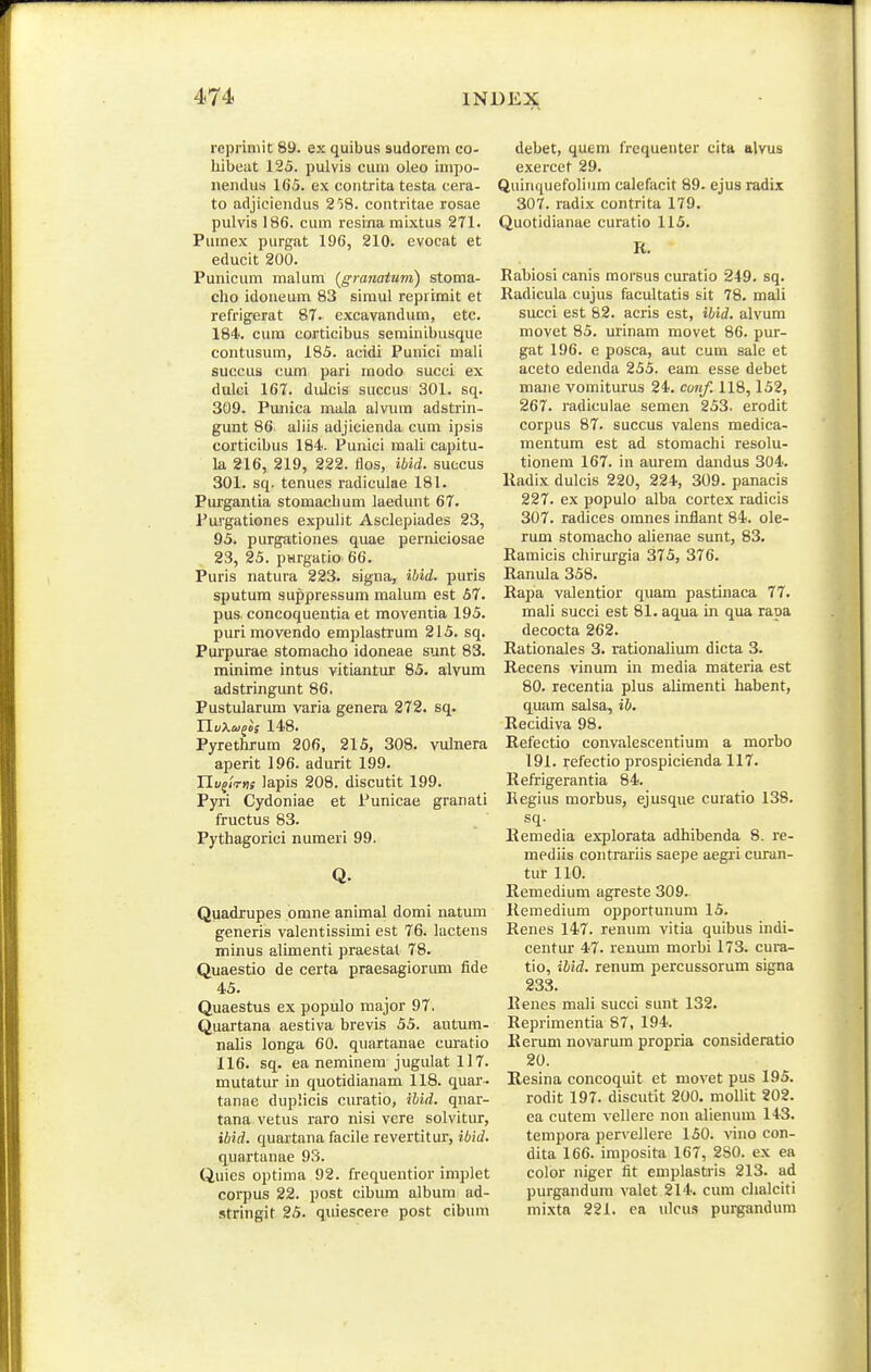 reprimit 89. ex quibus sudorem co- hibeat 125. pulvis cum oleo impo- nendus 165. ex contrita testa cera- to adjicieudus 258. contritae rosae pulvis 186. cum resina mixtus 271. Pumex purgat 196, 210. evocat et educit 200. Punicum malum (granatum) stoma- cho idoneum 83 simul reprimit et refrigerat 87. excavandum, etc. 184'. cura corticibus seminibusque contusum, 185. acidi Punici mali succus cum pari modo succi ex dulci 167. diiJcis succus 301. sq. 309. Punica mala alvum adstrin- gunt 86 ahis adjicienda cum ipsis corticibus 184. Punici mali capitu- la 216, 219, 222. flos, ibid. suecus 301. sq. tenues radiculae 181. Purgantia stomachum laedunt 67. Pui'gationes expulit Asclepiades 23, 95. purgationes quae perniciosae 23, 25. pHrgatio 66. Puris natura 223. signa, ibid. puris sputum suppressum malum est 67. pus concoquentia et moventia 195. puri movendo emplastrum 215. sq. Purpurae stomaclio idoneae sunt 83. minime intus vitiantur 85. alvum adstringunt 86. Pustularum varia genera 272. sq. TluXoj^is 148. Pyrethrum 206, 215, 308. vulnera aperit 196. adurit 199. Hu^lrns lapis 208. discutit 199. Pyri Cydoniae et Punicae granati fructus 83. Pythagorici numeri 99. Q. Quadrupes omne animal domi natum generis valentissimi est 76. lactens minus alimenti praestal 78. Quaestio de certa praesagiorum fide 45. Quaestus ex populo major 97. Quartana aestiva brevis 55. autum- nalis longa 60. quartanae curatio 116. sq. ea neminem jugulat 117. mutatur in quotidianam 118. quar- tanae duplicis curatio, ihid. qnar- tana vetus raro nisi vere solvitur, ibid. quartana facile revertitur, ibid. quartanae 93. Quics optima 92. frequentior implet corpus 22. post cibum alburn ad- stringit 25. quiescere post cibum debet, quem frequenter cita alvus exercet 29. Quinquefolium calefacit 89. ejus radix 307. radix eontrita 179. Quotidianae curatio 115. R. Rabiosi canis morsus curatio 249. sq. Radicula cujus facultatis sit 78. mali succi est 82. acris est, ibid. alvum movet 85. urinam movet 86. pur- gat 196. e posca, aut cum sale et aceto edenda 255. eam esse debet mane vomiturus 24. cu»if. 118,152, 267. i'adiculae semen 253. erodit corpus 87. succus valens medica- mentum est ad stomachi resolu- tionem 167. in aurem dandus 304. Kadix dulcis 220, 224, 309. panacis 227. ex populo alba cortex radicis 307. radices omnes inflant 84. ole- rum stomacho alienae sunt, 83. Ramicis chirurgia 375, 376. Ranula 358. Rapa valentior quam pastinaca 77. mali succi est 81. aqua in qua raoa decocta 262. Rationales 3. rationalium dicta 3. Recens vinum in media materia est 80. recentia plus alimenti habent, quam salsa, ib. Recidiva 98. Refectio convalescentium a morbo 191. refectio prospicienda 117. Refrigerantia 84. Regius morbus, ejusque curatio 138. sq. Remedia explorata adhibenda 8. re- mediis contrariis saepe aegri curan- tur 110. Remedium agreste 309. Remedium opportunum 15. Renes 147. renum vitia quibus indi- centur 47. reuum morbi 173. cura- tio, ihid. renum percussorum signa 233. Renes mali succi sunt 132. Reprimentia 87, 194. Kerum novarum propria consideratio 20. E,esina concoquit et movet pus 195. rodit 197. discutit 200. mollit 202. ea cutem vellere non alien\nn 143. tempora pcrvellere 150. vino con- dita 166. imposita 167, 280. ex ea color niger fit emplastris 213. ad purgandum valet 214. cum clialciti mi.xta 221. ea ulcus purgandum