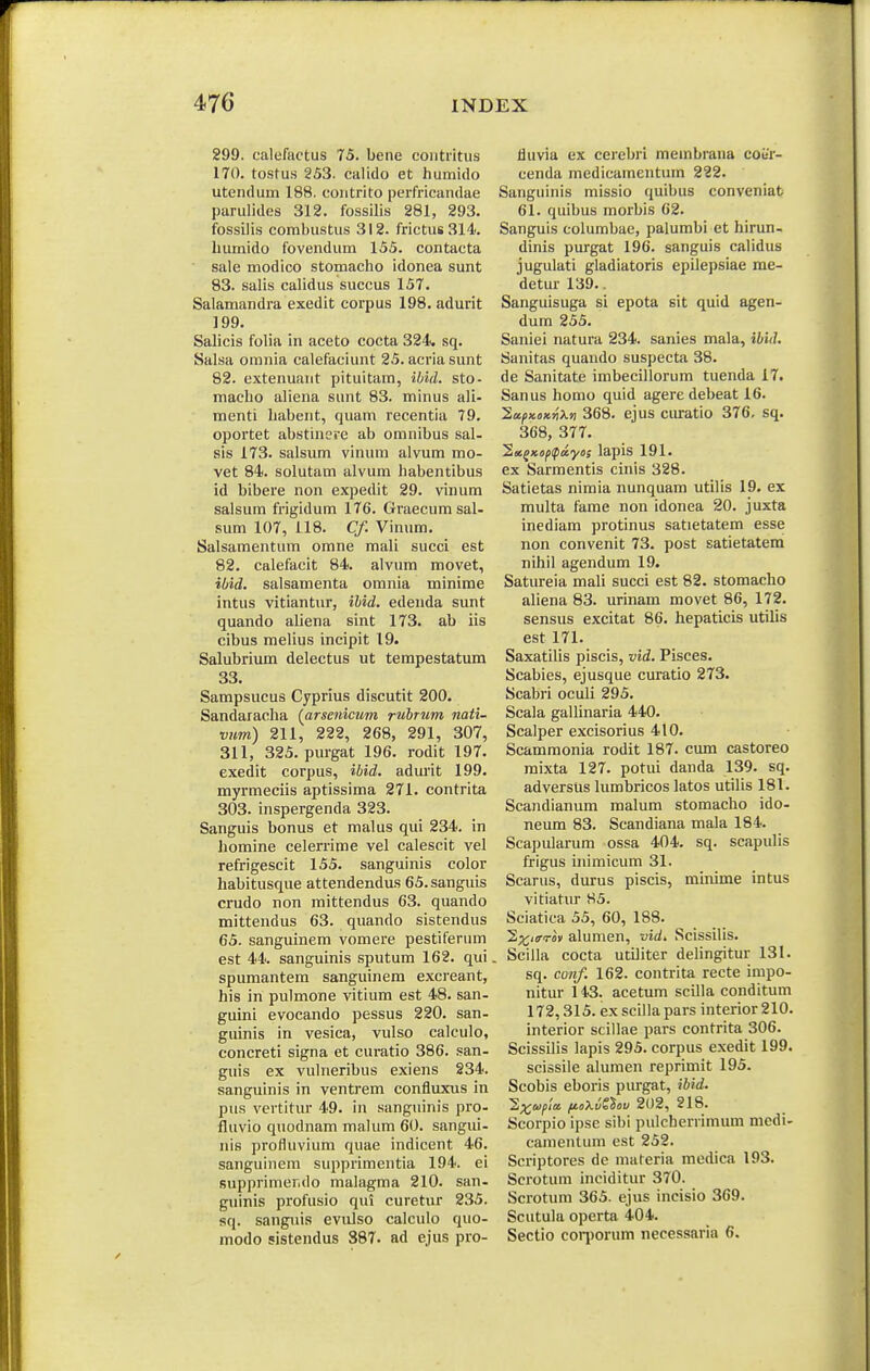 299. calefactus 75. bene coiitritiis 170. tostus 253. calido et humido utenduni 188. contrito perfricandae parulides 312. fossilis 281, 293. fossilis combustus 312. frictus314. luimido fovendum 155. contacta sale modico stomacho idonea sunt 83. salis calidus succus 157. Salamandra exedit corpus 198. adurit 199. Salicis folia in aceto cocta 324. sq. Salsa omnia calefaciunt 25. acriasunt 82. extenuant pituitam, ibid. sto- macho aliena sunt 83. minus ali- menti habent, quam recentia 79. oportet abstinere ab omnibus sal- sis 173. salsum vinum alvum mo- vet 84. solutam alvum habentibus id bibere non expedit 29. vinum salsum frigidum 176. Graecumsal- sum 107, 118. Cf. Vinum, Salsamentum omne mali succi est 82. calefacit 84. alvum movet, ibid. salsamenta omnia minime intus vitiantur, ihid. edenda sunt quando aliena sint 173. ab iis cibus melius incipit 19. Salubrium delectus ut terapestatum 33. Sampsucus Cyprius discutit 200. Sandaracha {arsenicum, ruhrum nati- vum) 211, 222, 268, 291, 307, 311, 325. purgat 196. rodit 197. exedit corpus, ihid. adm'it 199. myrmeciis aptissima 271. contrita 303. inspergenda 323. Sanguis bonus et malus qui 234. in homine celerrime vel calescit vel refrigescit 155. sanguinis color habitusque attendendus 65.sanguis crudo non mittendus 63. quando mittendus 63. quando sistendus 65. sanguinem vomere pestiferum est 44. sanguinis sputum 162. qui spumantem sanguinem excreant, his in pulmone vitium est 48. san- guini evocando pessus 220. san- guinis in vesica, vulso calculo, concreti signa et curatio 386. san- guis ex vulneribus exiens 234. sanguinis in ventrem confluxus in pus vertitur 49. in sanguinis pro- fluvio quodnam malum 60. sangui- nis profluvium quae indicent 46. sanguiiiem supprimentia 194. ei supprimer.do malagma 210. san- guinis profusio qui curetur 235. sq. sanguis evulso calculo quo- modo ?istendus 387. ad ejus pro- iiuvia ex cerebri membrana coi/r- cenda medicamentiun 222. Sanguinis missio quibus conveniat 61. quibus morbis 62. Sanguis columbae, palumbi et hirun- dinis purgat 196. sanguis calidus jugulati gladiatoris epilepsiae rae- detur 139.. Sanguisuga si epota sit quid agen- dum 255. Saniei natura 234. sanies mala, ihid. Sanitas quando suspecta 38. de Sanitate imbecillorum tuenda 17. Sanus homo quid agere debeat 16. lufKOKriXn 368. ejus curatio 376, sq. 368, 377. 2«jxi>^ipay»5 lapis 191. ex Sarmentis cinis 328. Satietas nimia nunquam utilis 19. ex multa fame non idonea 20. juxta inediara protinus satietatem esse non convenit 73. post satietatem nihil agendum 19. Satureia mali succi est 82. stomacho aliena 83. urinam movet 86, 172. sensus excitat 86. liepaticis utilis est 171. Saxatilis piscis, vid. Pisces. Scabies, ejusque curatio 273. Scabri oculi 295. Scala gallinaria 440. Scalper excisorius 410. Scammonia rodit 187. cum castoreo raixta 127. potui danda 139. sq. adversus lumbricos latos utilis 181. Scandianum malum stomacho ido- neum 83. Scandiana mala 184. Scapularum ossa 404. sq. scapulis frigus inimicum 31. Scarus, durus piscis, minime intus vitiatur 85. Sciatica 55, 60, 188. 2;^;i<rTov alumen, vid. Scissilis. Scilla cocta utLIiter deHngitur 131. sq. conf. 162. contrita, recte impo- nitur 143. acetum scilla conditum 172,315. ex scilla pars interior210. interior scillae pars contrita 306. Scissilis lapis 295. corpus exedit 199. scissile alumen reprimit 195. Scobis eboris purgat, ihid. ^^ojpict fJLoXvZ^OV 202, 218. Scorpio ipse sibi pulcherrimum medi- camentum est 252. Scriptores de materia medica 193. Scrotum inciditur 370. Scrotum 365. ejus incisio 369. Scutula operta 404. Sectio cori)orum necessaria 6.