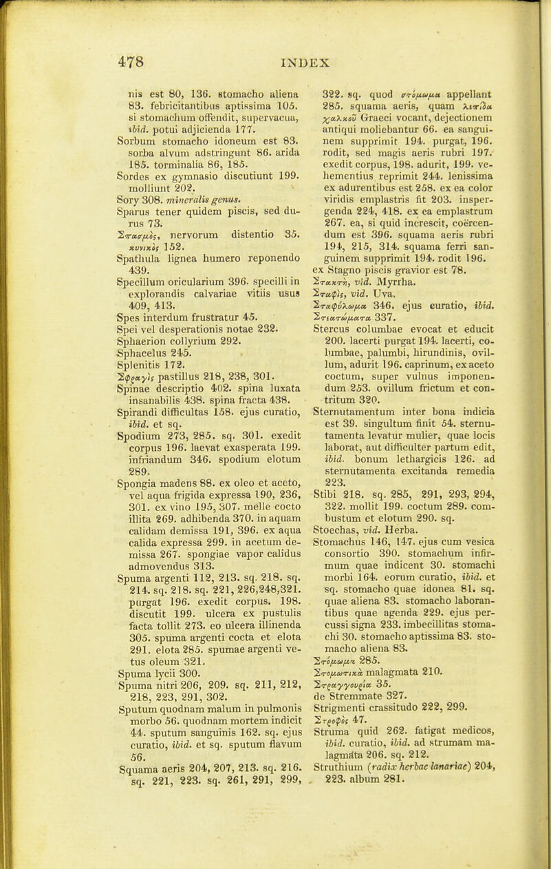 nis est 80, 136. stomacho aliena 83. febricitaiitibiis aptissima 105. si stomachum ofFen<lit, supervacua, tbid. potui adjicienda 177. Sorbum stomacho idoneum est 83. sorba alvum adstringunt 86. iurida 185. torminalia 86, 185. Sordes ex gymnasio discutiunt 199. raolliunt 202. ^ Sory 308. mincraUs genus. Spai-us tener quidem piscis, sed du- rus 73. 2wa<r^of, nervorum distentio 35. xvtixos 152. Spathula lignea humero reponendo 439. Specillum oricularium 396. specilli in cxplorandis calvariae vitiis usus 409, 413. Spes interdum frustratur 45. Spei vel desperationis notae 232. Sphaerion collyrium 292. ^Sphacehis 245. Splenitis 172. 2(pf«y/; pastillus 218, 238, 301. Spinae descriptio 402. spina luxata insanabilis 438. spina fracta 438. Spirandi difficultas 158. ejus curatio, iUd. et sq. Spodium 273, 285. sq. 301. exedit corpus 196. laevat exasperata 199. infriandum 346. spodium elotum 289. Spongia madens 88. ex oleo et aceto, vel aqua frigida expressa 190, 236, 301. ex vino 195, 307. melle cocto illita 269. adhibenda 370. in aquam calidam demissa 191, 396. ex aqua calida expressa 299. in acetum de- missa 267. spongiae vapor calidus admovendus 313. Spuma argenti 112, 213. sq. 218. sq. 214. sq. 218. sq. 221, 226,248,321. piirgat 196. exedit corpus. 198. discutit 199. ulcera ex pustulis facta tollit 273. eo ulcera illinenda 305. spuma argenti cocta et elota 291. elota285. spumae argenti ve- tus oleum 321. Spuma lycii 300. Spuma nitri 206, 209. sq. 211,212, 218, 223, 291, 302. Sputum quodnam malum in pulmonis morbo 56. quodnam mortem indicit 44. sputum sanguinis 162. sq. ejus curatio, ibid. et sq. sputum flavum 56. Squama aeris 204, 207, 213. sq. 216. sq. 221, 223. sq. 261, 291, 299, 322. sq. quod (rrofiui^u appellant 285. squama aejis, quam Xnr/Ja xa.>^»ov Graeci vocant, dejectionem antiqui moliebantur 66. ea sangui- nem supprimit 194. purgat, 196. rodit, sed magis aeris rubri 197. exedit corpus, 198. adurit, 199. ve- hementius reprimit 244. lenissima ex adurentibus est 258. ex ea color viridis emplastris fit 203. insper- genda 224, 418. ex ea emplastrum 267. ea, si quid increscit, coercen- dum est 396. squama aeris rubri 194, 215, 314. squama ferri san- guinem supprimit 194. rodit 196. ex Stagno piscis gravior est 78. Sraxrri, vld. Myrrha. '2.ra.(pis, vid, Uva. 'S.rct^vXai/^a 346. ejus curatio, ibid. ^riarui/.wru, 337. Stercus eolumbae evocat et educit 200. lacerti purgat 194. lacerti, co- lumbae, palumbi, hirundinis, ovil- lum, adurit 196. caprinum, exaceto coctum, super vulnus imponen- dum 253. ovillum frictum et con- tritum 320. Sternutamentum inter bona hidicia est 39. singultum finit 54. sternu- tamenta levatur mulier, quae locis laborat, aut difficulter partum edit, iUd. bonum lethargicis 126. ad sternutamenta excitanda remedia 223. Stibi 218. sq, 285, 291, 293, 294, 322. mollit 199. coctum 289. com- bustum et elotum 290. sq. Stoechas, vid. Herba. Stomachus 146, 147. ejus cum vesica consortio 390. stomachum infir- mum quae indicent 30. stomachi morbi 164. eorum curatio, ibid. et sq. stomacho quae idonea 81. sq. quae aliena 83. stomacho laboran- tibus quae agenda 229. ejus per- cussi signa 233. imbecUlitas stoma- chi 30. stomacho aptissima 83. sto- macho aliena 83. Sirofiu/^rt 285. J.rofiarixa malagmata 210. Zr^ayyov^ia 35. de Stremmate 327. Strigmenti crassitudo 222, 299. Si-jo^of 47. Struma quid 262. fatigat medicos, ibid. curatio, ibid. ad strumam ma- lagmi(ta206, sq. 212. Struthium {radix hcrbac lanariae) 204, 223. album 281.