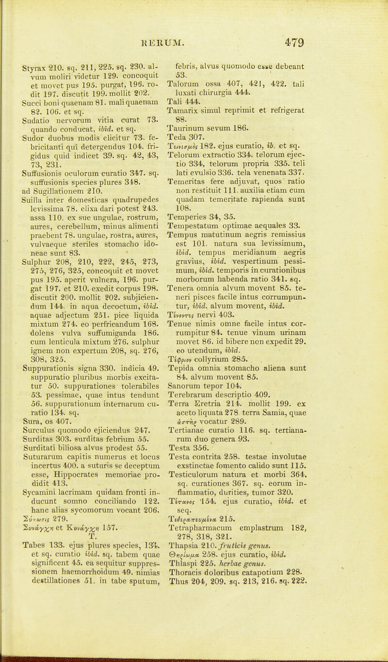 Styrax 210. sq. 211, 225. sq. 230. al- vum moliri videtur 129. concoquit et niovct pus 195. purgat, 196. ro- dit 197. discutit 199. moUit 202. Succi boni quaenam 81. maliquaenam 82. 106. et sq. Sudatio nervorum vitia curat 73. quando conducat, ibid. et sq. Sudor duobus modis elicitur 73, fe- bricitanti qui detergendus 104. fri- gidus quid indicet 39. sq. 42, 43, 73, 231. Suifusionis oculorum curatio 347. sq. suifusionis species plures 348. ad Sugillationem 210. Suilla inter domesticas quadrupedcs levissima 78. elixa dari potest 243. assa 110. ex sue ungulae, rostrum, aures, cerebellum, minus alimenti praebent 78. ungulae, rostra, aures, vulvaeque steriles stomacho ido- neae sunt 83. Sulphur 208, 210, 222, 245, 273, 275, 276, 325, concoquit et movet pus 195. aperit vulnera, 196. pur- gat 197. et 210. exedit corpus 198. discutit 200. mollit 202. subjicien- dum 144. in aqua decoctum, ibid. aquae adjectum 251. pice liquida mixtum 274. eo perfricandum 168. dolens vulva suflFumiganda 186. cum lenticula mixtum 276. sulphur ignem non expertum 208, sq. 276, 308, 325. Suppurationis signa 330. indicia 49. suppuratio phiribus morbis excita- tur 50. suppurationes tolerabiles 53. pessimae, quae intus tendunt 56. suppurationum internarum cu- ratio 134. sq. Sura, os 407. Surculus quomodo ejiciendus 247. Surditas 303. surditas febrium 55. Siurditati biliosa alvus prodest 55. Suturarum capitis numerus et locus incertus 400. a suturis se deceptum esse, Hippocrates memoriae pro- didit 413. Sycamini lacrimam quidam fronti in.. ducunt somno conciliando 122. hanc alias sycomorum vocant 206. Syvwrij 279. Suvay;^;») et K.miiyx>l 157. T. Tabes 133. ejus phu-es species, l^'^. et sq. curatio ibid. sq. tabem quae significent 45. ea sequitur suppres- sionem haemorrhoidum 49. nimias destillationes 51, in tabe sputum, febris, alvus quomodo etive debeant 53. Talorum ossa 407, 421, 422. tuli luxati chirurgia 444. Tali 444. Tamarix simul reprimit et refrigerat 88. Taurinum sevum 186. Teda 307. Tiivtrftos 182. ejus curatio, ib. et sq. Telorum extractio 334. telorum ejec- tio 334, telorum propria 335. teli lati evulsio 336. tela venenata 337. Temeritas fere adjuvat, quos ratio non restituit 111. auxilia etiam cum quadam temeritate rapienda sunt 108. Temperies 34, 35. Tempestatum optimae aequales 33. Tempus matutinum aegris remissius est 101. natura sua levissimum, ibid. tempus meridianum aegris gravius, ibid. vespertinum pessi- mum, ibid. temporis in curationibus morborum habenda ratio 341. sq. Tenera omnia alvum movent 85. te- neri pisces facile intus corrumpun- tur, ibid. alvum movent, ibid. Tivovris nervi 403. Tenue nimis omne facile intus cor- rumpitur 84. tenue vinum urinam raovet 86. id bibere non expedit 29. eo utendum, ibid. Tippiov collyrium 285. Tepida omnia stomacho aliena sunt 84. alvum movent 85. Sanorum tepor 104. Terebrarum descriptio 409. Terra Eretria 214. moUit 199. ex aceto Hquata 278 terra Samia, quae aiTTrij vocatiu- 289. Tertianae curatio 116. sq. tertiana- rum duo genera 98. Testa 356. Testa contrita 258. testae involutae exstinctae fomento caUdo sunt 115. Testiculorum natura et morbi 364. sq. curationes 367. sq. eorum in- flammatio, durities, tumor 320. Ttravos '154. ejus curatio, ibid. et seq. Tih^oiTriuftiva 215. Tetrapharmacum emplastrum 182, 278, 318, 321. Thapsia 210. fruticis genjis. Qn^lcjfia 258. ejus curatio, ibid. Thlaspi 225. herbae genus. Thoracis doloribus catapotium 228. Thus 204, 209. sq. 213, 216. sq. 222.