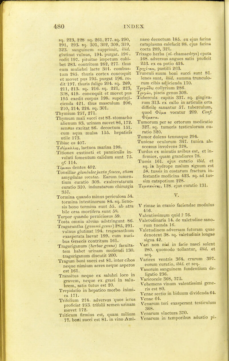 sq. 223, 238 sq. 261, 277. sq. 290, 291, 293. sq. 301, 302, 309, 319, 323. saiiguinem supprimit, Hiid. glutinat vulnus, 194. purgat. 19f> . roclit197. pituitae impetum colii- bet 283. contritum 262, 277. tlius cum mnliebri lacte 301. combus- tum 285. thuris cortex concoquit ct movet pus 195. purgat 196. ro- dit l97. thuris fuligo 204. sq. 209, 211, 213. sq. 216. sq. 221, 223, 308, 419. concoquit et movet pus 195 exedit corpus 198. superinji- cienda 421. thus mascuhim 206, 210, 214, 224. sq. 301. Thymium 257, 271. Thymura raaU succi est 82. stomacho aUenum 83. urinam movet86,172. sensus excitat 86. decoctum 151. cum aqua mulsa 155. hepaticis utile 173. Tibiae os 407. TiSufiaiiXos, lactuca marina 198. Titiones exstincti et panniculis in- voluti fomentum calidum sunt 75. c/. 114. HfiiKoi dentes 402. Tonsillae glanJulaejuxta fiiuces, eiiam amygdalae vocatae. Earum tumen- tium curatio 309. exulceratarum curatio 310. induratarum chirurgia 357. Tormina quando minus periculosa 54. tormina intestinorum 84. sq. lieno- sis bono tormina sunt 55. ab atra bile orsa mortifera sunt 58. Torpor quando perniciosus 59. Tosta omnia alvum adstringunt 86. Tragacantha (gtimmigeims) 291. vulnus glutinat 194. tragacanthum exasperata laevat 199, cum nuci- bus Graecis contritum 161. Tragoriganum {herbae genns) faculta- tem habet urinam moUendi 130. tragoriganum discutit 200. Tragum boni succi est 81. intercibos neque nimiiun acres neque asperos est 161. Transitus neque ex sahibri loco in gravem, neque ex gravi in salu- brem, satis tutus est 20. Trepidatio in hepatico morbo inimi- ca 171. Trifolium 224. adversus quos ictus proficiat 253. trifolii semen urinam movet 172. Triticum firmius est, quam milium 77. boAi succi est 81. in vino Ami- naeo decoctum 185. ex ejus farina catapiasma calefacit 88. cjus farina cocta 289, 321. Trixago lierba {al. chamaedrys) epota 168. adversus angues satis proficit 253. ex ea potio 424. Tfoxl-rxoi, pastilli 203. Trunculi suum boni succi sunt 81. lenes sunt, ibid. summa trunculo- rum cibis adjicienda 170. T^vyuhs coUyrium 286. T^vyuv, piscis genus 309. Tubercula capitis 337. sq. gingiva- rum 313. ex callo in articulis orta difficile sanantur 57. tuberculum, quod OZ/ite vocatur 209. Coiif. Tumorum per se ortorum medicatio 327. sq. tumoris testiculorum cu- ratio 320. Turaor dolens tensusque 294. Tunicae oculorum 347. tunica ab- scessus involvens 328. Turdus ex minutis avibus est, et in- firmioT, quam grandiores 78. Tussis 161. ejus curatio iUd. et sq. in hydrope malum signum est 58. tussis in costarum fractura in- festantis medicina 423. sq. ad tus- sim catapotium 228. Tu/ivavirn;, 128. ejus curatio 131. V. V rimae in cranio faciendae modulus 416. Valentissimum quid ? 76. Valetudinaria 14. de valetudine sano- rum tuenda 16. Valetudinem adversam futuram quae denotent 38. sq. valetudinis longae signa 42. ^''ari non nisi in facie nasci solent 280. quomodo tollantm-, ibid. et seq. Varices ventris 364. crurum 397. eorum curatio, ihid. et seq. Vasoruin sanguinem fundentium de- ligatio 236. Varicocele 368, 375. Vehemens vinum valentissimi gene- ris est 80. Venae sectio in biduum dividenda 64. Venae 64. Venarum tori exasperant testicuhmi 368. Venarum vinctura 370. Venarum in temporibxis adustio pi-
