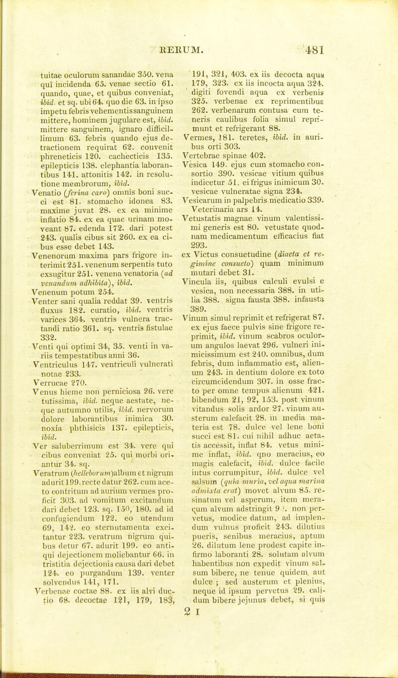 tuitae oculoruni sanandae 350. veiia qui incidenda 65. venae sectio 61. quando, quae, et quibus conveniat, ibid. et sq. ubi64 quo die 63. in ipso impetu febris veliementissanguinem mittere, hominem jiigulare est, ibid. mittere sanguinem, ignaro difficil- liraum 63. febris quando ejus de- tractionem requirat 62. convenit phreneticis 120. cacliecticis 135. epilepticis 138. elephantia laboran- tibus 141. attonitis 142. in resolu- tione membrorum, ihid. Venatio (fcrina caro) oninis boni suc- ci est 81. stomacho idonea 83. maxime juvat 28. ex ea minime inflatio 84. ex ea quae iu-inam mo- veant 87. edenda 172. dari potest 243. qualis cibus sit 260. ex ea ci- bus esse debet 143. Venenorum maxima pars frigore in- terimit25l.venenum serpentis tuto exsugitur 251. venena venatoria (ad vciiandiim adhibiia), ibid. Venenum potum 254. Venter sani qualia reddat 39. ventris fluxus 182. curatio, ibid. ventris varices 364. ventris vulnera trac- tandi ratio 361. sq. ventris fistulae 332. Venti qui optimi 34, 35. venti in va- riis tempestatibus anni 36. Ventriculus 147. ventriculi vulnerati nolae 233. Verrucae 270. Venus hieme non perniciosa 26. vere tutissima, ibid. neque aestute, ne- que autumno utilis, ihid. nervoruni dolore laborantibus inimica 30. noxia phtliisicis 137. epilepticis, ibid. Ver saluberrimum est 34. vere qui cibus conveniat 25. qui morbi ori. antur 34. sq. Veratrum (Jietleburumydlhum et nigrum adurit lOO.recte datur 262. cura ace- to contritum ad auriiim vermes pro- ficit 303. ad vomitum excitandum dari del)et 123. sq. 150, 180. ad id confugiendum 122. eo utendum 69, 14^. eo sternutamenta exci- tantur 223. veratrura higrum qui- bus detur 67. adurit 199. eo anti- qui dejectioncm moliebantur 66. in tristilia dejcctionis causadari debet 124. eo purgandum 139. vcnter solvcndus 141, 171. Vcrbenae coctae 88. ex iis alvi duc- tio 68. decoctae 121, 179, 183, 191, 321, 403. ex iis decocta aquu 179, 323. ex iis incocta aqua 324. digiti fovendi aqua cx verbenis 325. verbenae ex reprimentibus 262. verbenarum contusa cum te- neris caulibus folia simul repri- munt et refrigerant 88. Vermes, 181. teretes, ibid. in auri- bus orti 303. Vertebrae spinae 402. Vesica 149. ejus cum stomacho con- sortio 390. vesicae vitium quibus indicetur 51. eifrigus iniraicum 30. vesicae vulneratae signa 234. Vesicarum in palpebris medicatio 339. Veterinaria ars 14. Vetustatis magnae vinum valentissi- mi generis est 80. vetustate quod- nam medicamentimi efficacius liat 293. ex Victus consuetudine (diaeta et re- giinine consueto) quam minimum mutari debet 31. Vincula iis, c[uibus calculi evulsi e vesica, non necessaria 388. in uti- lia 388. signa fausta 388. infausta 389. Vinum simul reprimit et refrigerat 87. ex ejus faece pulvis sine frigore re- primit, ibid. vinum scabros oculor- um angulos laevat 296. vulneri ini- micissimum est 240. omnibus, dum febris, dum infiammatio est, alien- lun 243. in dentium dolore ex toto circumcidendum 307. in osse frac- to per omne tempus alienum 421. bibendum 21, 92, 153. post vinum vitandus solis ardor 27. vinum au- sterum calefacit 28. m media ma- teria est 78. dulce vel lene boni succi est 81. cui nihil adhuc aeta- tis accessit, inflat 84. vetus mini- me inflat, ibid. qno meracius, eo magis calefacit, ibid. dulce facile intus corrumpitur, ibid. dulce vel salsum {jiiiia muriu, vcl aqua marina admixta eiut) movet alvum 85. re- sinatum vel asperum, item niera- (;ura alvum adstringit 9 non per- vetus, modice datum, ad implen- dum vulnus proficit 243. dilutius pueris, senibus meracius, aptum 26. dilutum lene prodcst capite in- firrao laboranti 28. solutam alvum habentibus non expedit vinimi sal- sum bibere, ne tenue quidem. aut dulcc ; sed austerum ct plenius, neque id ipsum pervetus 29. cali- dum bibere jejunus debet, si qui» 2 I