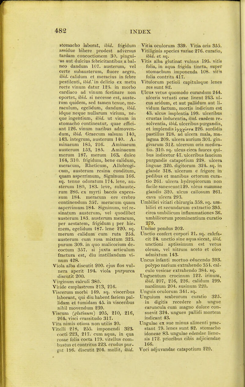 stomacho laborat, iUd. frigidum assidue bibere prodest adversus tardam concoctionem 30. pingui- •us aut dulcius febricitantibus abal- neo dandum 107. austerum, vel certe subausterum, fluore aegro, ibid. calidum et meracius in febre pestilenti, ibid.in delirio ex metu recte vinum datur 12.5. in morbo cardiaco ad vinum festinare non oportet, ibid. si necesse est, aiiste- riim quidem, sed tamen tenue, me- raculum, egelidum, dandum, ibid. idque neque nullarum virium, ne- que ingentium, ibid. ut vinum in stomacho contineatur, quae effici- ant 126. vinum naribus admoven- dum, ibid. Graecum salsum 140, 143. integrum, austerum 140. A- minaeum 185, 216. Aminaeum austerum 153, 185. Aminaeum merum 187. merum 163. dulce 164, 310. frigidum, bene calidum, meracum, Rheticum, Allobrogi- cwm, austerum resina conditum, quam asperrimum, Signinum 166. sq. teniie odoratum 174. leve, au- sterum 180, 183. leve, subauste- rum 286. ex myrti baceis expres- sum 184. meracum ore crebro continendum 357. meracum quam aspervimum 184. Signinum, vel rc- sinatum austerum, vel quodlibet austerum 185. austerum meracum, per aestatem, frigidum ; per hie- mem, egehdum 187. lene 220. sq. merum calidum ciun ruta 255. austerum cum rosa mixtum 325. purum 309. in quo malicorium de- coctum 357. si juxta articulum fractura est, diu instillandum vi- num 428. Viola alba discutit 200. ejus flos vul- nera aperit 194. viola purpurea discutit 200. Virginum caleuli 380. Viiide emplastrum 213, 216. Viscerum morbi 149. sq. visceribus laborant, qui diu habent faciem pal- lidam et tumidam 45. in visceribus nihil movendum 239. Viscum (gluiinnm) 205, 210, 216, 264. visci crassitudo 317. Vita nimis otiosa non utilis 20. Vitelli 218, 255. imponendi 323. cocti 223, 217. cum aqua, in qua rosae folia cocta 179. vitellus com- bustus et contritus 223. crudus pur- gat 196. discutit 204. moUit, ibid. Vitia oculorum 339. Vitia oris 355. Vitiliginis species variae 276. curatio, ibid. et sq. Vitis alba glutinat vulmis 195. vitis folia, in aqua frigida tincta, super stomachum imponenda 108. vitis folia contrita 417. Vitulorum petioli capitulaque lenes res sunt 82. Ulcus vetus quomodo curandum 244. ulceris vetusti orae livent 243. ul- cus aridum, et aut palJidum aut li- vidum factum, mortis indicium est 43. ulcus implentia 199. ulceribus crustas inducentia, ibid. easdem re- solventia, ibid. ulceribus purgandis, et implendis iy^flim». 226. sordidis pastillus 218. ad ulcera mala, ma- lagma 209. ulceraaurium 301. gin- givarum 312. ulcerum oris medica- tio. 310. sq. ulcus circa fauces qui- bus indicetur 47. nlceribus faucium purgandis catapotium 228. ulcera linguae 320. digitorum 324. sq. in glande 318. ulcerum e frigore in pedibus et manibus ortorum cura- tio 261. ulcera hydropicorum non facile sanescuntl29. ulcus summae glandis 320. ulcus callosum 261. cava ulcera 293. Umbiliei vitiati chirurgia 359. sq. um- bilici et secundarum extractio 395. circa umbilicum inflammationes 36. umbilicomm prominentium cm^atio 2^79. Unciae pondus 202. Unctio confert corpori 21. sq. calefa- cit 24. unctio sine aquasiccat, ibid. unctioni aptissimum est vetus oleum, vel nitrum aceto et oleo admixtum 143. Uncus infanti mortuo educendo 393. polypo narium extrahendo 35 k cal- culo vesicae extrahendo 384. sq. Unguentum crocinum 122. irinura, ibid. 207, 216, 226. calidum 299. nardinum 204. susinum 220. Unguis oculorum 341. sq. Unguium scabrorum curatio 325. in digitis recedere ab ungue caruncula cum magno dolore con- suevit 324. ungues pallidi mortem indicant 43. Ungulae ex sue minus alimenti prae- stant 79. lenes sunt 82. stomacho idoneae 83. ungulae edendac lieno- sis 172. prioribus cibis adjiciendae 166. Voci adjuvandae catapotium 229.