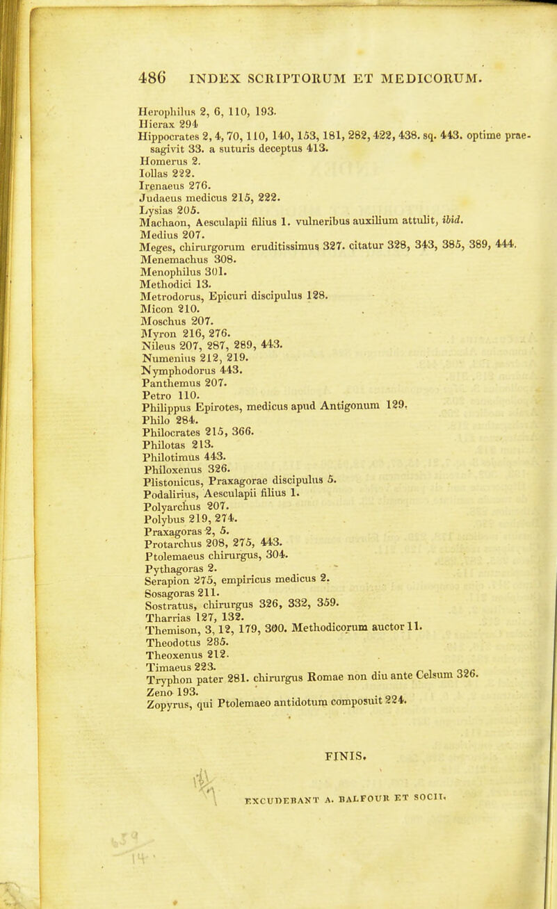 Herophihis 2, 6, 110, 193. IJicrax 894' Hippocrates 2,4, 70,110, 140,153, 181, 282,422, 438. sq. 443. optime prae- sagivit 33. a suturis deceptus 413. Homerus 2. lollas 222. Irenaeus 276. Judaeus medicus 215, 222. Lysias 205. Machaon, Aesculapii filius 1. vulneribus auxilium attulit, ibid. Medius 207. Meges, chirurgorum eruditissimus 327. citatur 328, 343, 385, 389, 444. Menemachus 308. Menophilus 301. Methodici 13. Bletrodorus, Epicuri discipulus 128. Micon 210. Moschus 207. JMyron 216, 276. Nileus 207, 287, 289, 443. Numenius 212, 219. Nymphodorus 443. Panthemus 207. Petro 110, Philippus Epirotes, medicus apud Antigonum 129. Philo 284. Philocrates 215, 366. Philotas 213. Philotimus 443. Philoxenus 326. Plistonicus, Praxagorae discipulus 5. Podalirius, Aesculapii filius 1. Polyarctus 207. Polybus 219, 274. Praxagoras 2, 5. Protarchus 208, 275, 443. Ptolemaeus chirurgus, 304. Pythagoras 2. Serapion 275, empiricus medicus 2. Sosagoras 211. Sostratus, cliirurgus 326, 332, 359. Tharrias 127, 132. Themison, 3,12, 179, 300. Methodicorum auctorll. Theodotus 285. Theoxenus 212. Timaeus 223. „„- Tryphon pater 281. chirurgus Romae non dm ante Lelsum ^Zb. Zenol93. . Zopyrus, qui Ptolemaeo antidotura composuit 44*. FINIS. A r.XCUUEBANT A. HALFOUll ET SOCIT,