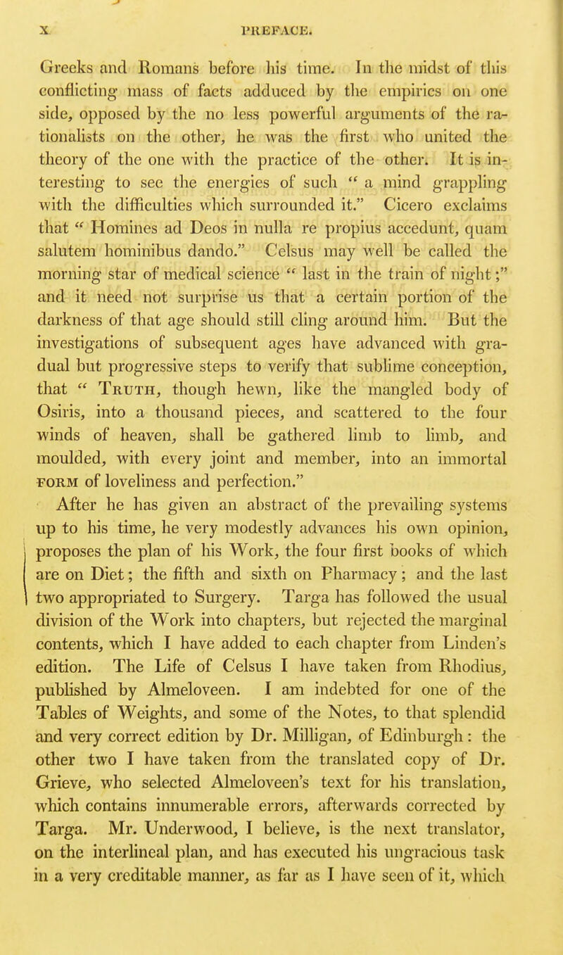 Greeks and Romans before liis time. In the midst of this conflicting- mass of facts adduced by the empirics on one side, opposed by the no less powerful arguments of the ra- tionalists on the other, he was the first who united the theory of the one with the practice of the other. It is inr. teresting to see the energies of such  a mind grappling with the difficulties which surrounded it. Cicero exclaims that  Homines ad Deos in nulla re propius accedunt, quam salutem hominibus dando. Celsus may well be called the morning star of medical science  last in the train of night; and it need not surprise us that a certain portion of the darkness of that age should still cling around him. But the investigations of subsequent ages have advanced with gra- dual but progressive steps to verify that subhme conception, that  Truth, though hewn, like the mangled body of Osiris, into a thousand pieces, and scattered to the four winds of heaven, shall be gathered hmb to hmb, and moulded, with every joint and member, into an immortal FORM of loveliness and perfection. After he has given an abstract of the prevailing systems up to his time, he very modestly advances his own opinion, proposes the plan of his Work, the four first books of which are on Diet; the fifth and sixth on Pharmacy; and the last two appropriated to Surgery. Targa has followed the usual division of the Work into chapters, but rejected the marginal contents, which I have added to each chapter from Linden's edition. The Life of Celsus I have taken from Rhodius, pubUshed by Almeloveen. I am indebted for one of the Tables of Weights, and some of the Notes, to that splendid and very correct edition by Dr. Milligan, of Edinburgh: the other two I have taken from the translated copy of Dr. Grieve, who selected Almeloveen's text for his translation, which contains innumerable errors, afterwards corrected by Targa. Mr. Underwood, I believe, is the next translator, on the interlineal plan, and has executed his ungracious task in a very creditable manner, as far as I liave seen of it, which