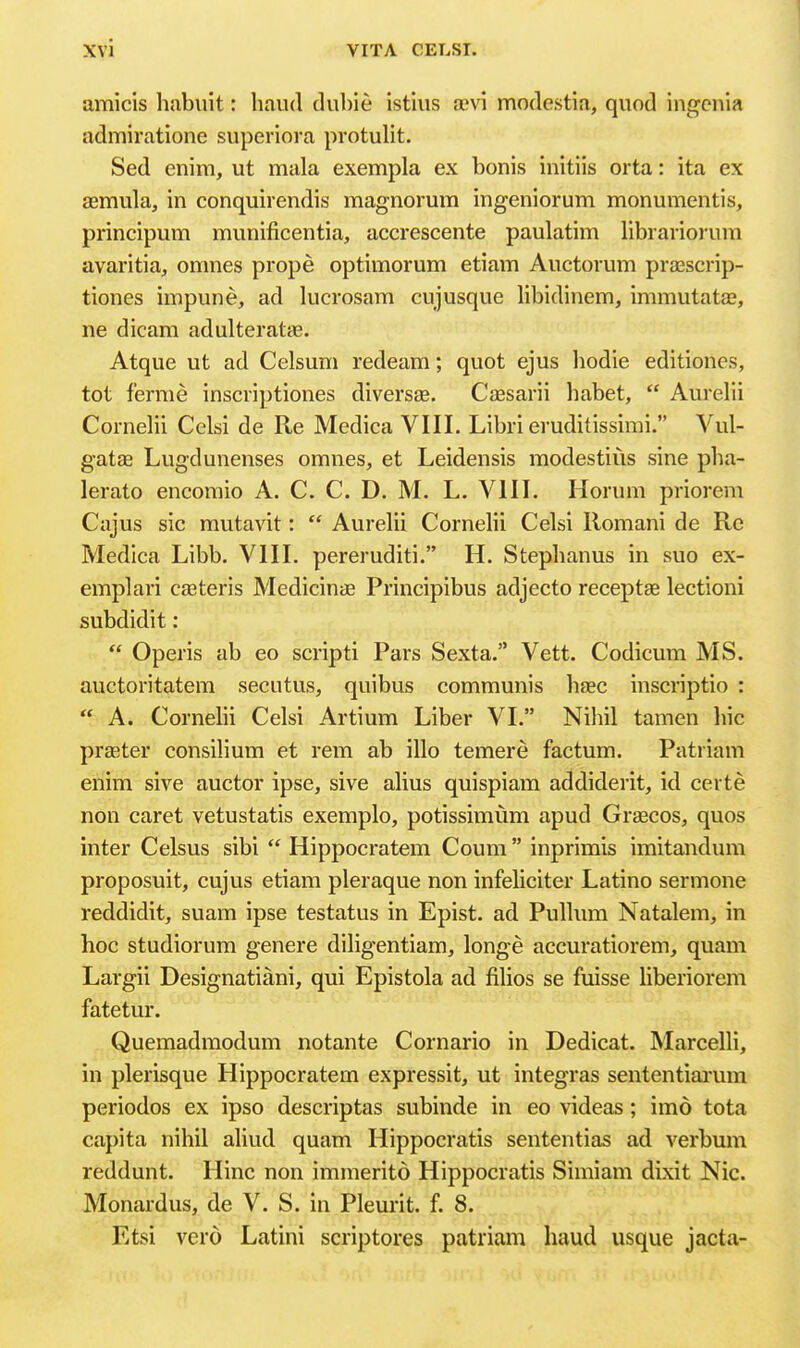 amicis habuit: baud dubie istiiis a?vi modestia, quod ingcnia admiratione superiora protulit. Sed enim, ut mala exempla ex bonis initiis orta: ita ex aemula, in conquirendis magnorum ingeniorum monumentis, principum munificentia, accrescente paulatim libiariorura avaritia, omnes prope optimorum etiam Auctorum prasscrip- tiones impune, ad lucrosam cujusque libidinem, immutatae, ne dicam adulteratas. Atque ut ad Celsum redeam; quot ejus bodie editiones, tot f'erme inscrij^tiones diversas. Cassarii babet,  Aurelii Cornelii Celsi de Re Medica VIII. Libri eruditissirai. Vul- gatae Lugdunenses omnes, et Leidensis modestius sine pba- lerato encomio A. C. C. D. M. L. VIII. Horum priorem Cajus sic mutavit:  Aurelii Cornelii Celsi llomani de Re Medica Libb. VIII. pereruditi. H. Stepbanus in suo ex- emplari casteris Medicinae Principibus adjecto receptse lectioni subdidit:  Operis ab eo scripti Pars Sexta. Vett. Codicum MS. auctoritatem secutus, quibus communis baec inscriptio : A. Cornelii Celsi Artium Liber VI. Nibil tamen bic praster consilium et rem ab illo temere factum. Patriam enim sive auctor ipse, sive alius quispiam addiderit, id certe non caret vetustatis exemplo, potissimum apud Graecos, quos inter Celsus sibi  Hippocratem Coum  inprimis imitandum proposuit, cuj us etiam pleraque non infeliciter Latino sermone reddidit, suam ipse testatus in Epist. ad Pullum Natalem, in hoc studiorum genere diligentiam, longe accuratiorem, quam Largii Designatiani, qui Epistola ad filios se fuisse liberiorem fatetur. , Quemadmodum notante Cornario in Dedicat. Marcelli, in plerisque Hippocratem expressit, ut integras sententiarum periodos ex ipso descriptas subinde in eo videas; imo tota capita nihil aliud quam Hippocratis sententias ad verbum reddunt. Hinc non immerito Hippocratis Simiam dixit Nic. Monardus, de V. S. in Pleurit. f. 8. Etsi vero Latini scriptores patriam baud usque jacta-