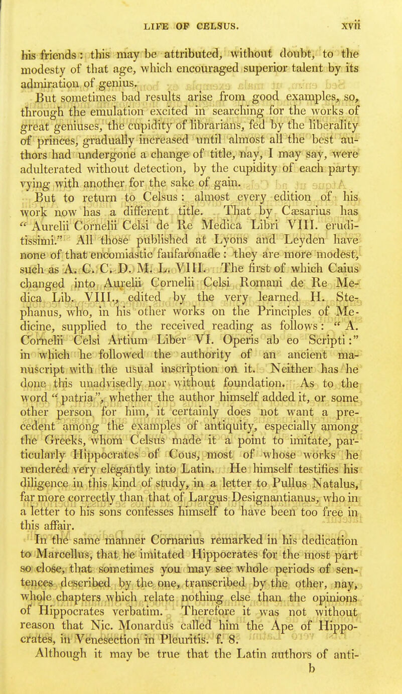 I LIFE OP CELSUS. xvii his friends: this nicay be attributed, without doubt, to the modesty of that age, which encouraged superior talent by its admiration of genius,;jf^^^ .-o, , -rr ^ rvro , JBut sometimes bad results arise from good examples, so, through the emulation excited in searching for the works of great geniuses, the cupidity of librarians, fed by the liberality of princes, gradually increased until almost all the best au- thors had undergone a change of title, nay, I ma,y say, were adulterated without detection, by the cupidity of each -party: vying with another for the sake of gain. , ,; ,: > i;,- ju eiup^A. But to return to Celsus : almost every edition of - his work now has a different title. That by Csesarius has  Aurelii Cornelii Celsi de Re Medica Libri VIII. erudi- tissimil All those published at Lyons arid Leyden hav&; none of that encomiastic fanfaronade : they are more modesty such as A. C C D. M. L. VIII. The first of which Caius changed into Aurehi Cornelii Celsi Romaui de Re Me- dica Lib. VIII., edited by the very learned H. Ste-;, phanus, who, in his other works on the Principles of Me- dicine, supplied to the received reading as follows: /' A. Comelii Celsi Artium Liber VI. Operis ab eo Scripti: in which he followed the authority of an ancient ma- nuscript with the usual inscription on it. Neither has he done this unadvisedly.nor. without foundation. As to the word  patria , whether the author himself added it, or some other person for him, it certainly does not want a pre- cedent among the examples of antiquity, especially among the Greeks, whom Celsus made it a point to imitate, par- ticularly Hippocrates of CouS, most of whose works he rendered very elegantly into Latin. He himself testifies his diligence in this kind of study, in a letter to PuUus Natalus, far more correctly than that of Largus Designantianus, who in a letter to his sons confesses himself to have been too free in. this affair. ... r t In the same inSLnef Gorharius reniafkedin K's deSication to Marcellus, that he imitated Hippocrates for the most part so close, that sometimes you may see whole periods of sen- tences described by the one,, transcribed by the other, nay, whole chapters which relate nothing else than the opinions of Hippocrates verbatim. Therefore it was not without reason that Nic. Monardus called him the Ape, of Hippo- crates, in Venesection in Pleuritis. f. 8. f'i^-^'^ oi'J'' Although it may be true that the Latin authors of anti- b