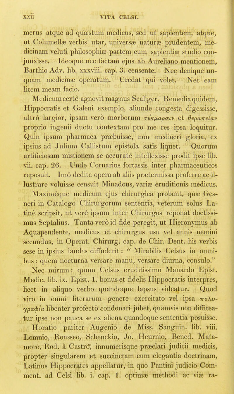 merus atque ad quasstum medicus, sed ii'f sapientem, atque, lit ColumeHae verbis utar, universse naturae prudentem, me- dicinam veluti philosophiae partem cum sapientiae studio con- junxisse. Ideoque nec factam ejus ab Aureliano mentionem, Barthio Adv. lib. xxxviii. cap. 3. censente. Nec denique un- qiiam medicinas operatum. Credat qui volet. Nec earn litem meam facio. Medicumcerte agnovit magnus Scaliger. Remediaquidem, Hippocratis et Galeni exemplo, aliunde congesta digessisse, ultro largior, ipsam vero morborum reKfiapcriv et Oepairelav proprio ingenii ductu contextam pro me res ipsa loquitur. Quin ipsum pharmaca praebuisse, non mediocri gloria, ex ipsius ad Julium Callistum epistola satis liquet. Quorum artificiosam mistionem se accurate intellexisse prodit ipse lib. vii. cap. 26. Unde Cornarius fortassis inter pharmaceuticos reposuit. Imo dedita opera ab aliis prgetermissa proferre ac il- lustrare voluisse censuit Minadous, variae eruditionis raedicus. Maximeque medicum ejus chirurgica probant, quae Ges- neri in Catalogo Chirurgorum sententia, veterum solus La- tine scripsit, ut vere ipsum inter Chirurgos reponat doctissi- mus Septalius. Tanta vero id fide peregit, ut Hieronymus ab Aquapendente, medicus et chirurgus usu vel annis nemini secundus, in Operat. Chirurg. cap. de Chir. Dent, his verbis sese in ipsius laudes diffuderit:  Mirabilis Celsus in omni- bus : quern nocturna versare manu, versare diurna, consulo. Nec mirum: quum Celsus eruditissimo Manardo Epist. Medic, lib. ix. Epist. 1. bonus et fidelis Hippocratis interpres, licet in aliquo verbo quandoque lapsus videatur. Quod viro in omni literarum genere exercitato vel ipsa ttoXu- ypa(f)ia libenter profecto condonari jubet, quamvis non diffitea- tur ipse non pauca se ex aliena quandoque sententia posuisse. Horatio pariter Augenio de Miss. Sanguin. lib. viii. Lomnio, Ronsseo, Schenckio, Jo. Heurnio, Bened. Mata- nioro. Rod. a Castrcf, innumerisque pra2clari judicii medicis, propter singularem et succinctam cum elegantia doctrinam, Latinus Hippocrates appellatur, in quo Pantini judicio Com- ment, ad Celsi lib. i. cap. 1. optimse methodi ac via3 ra-