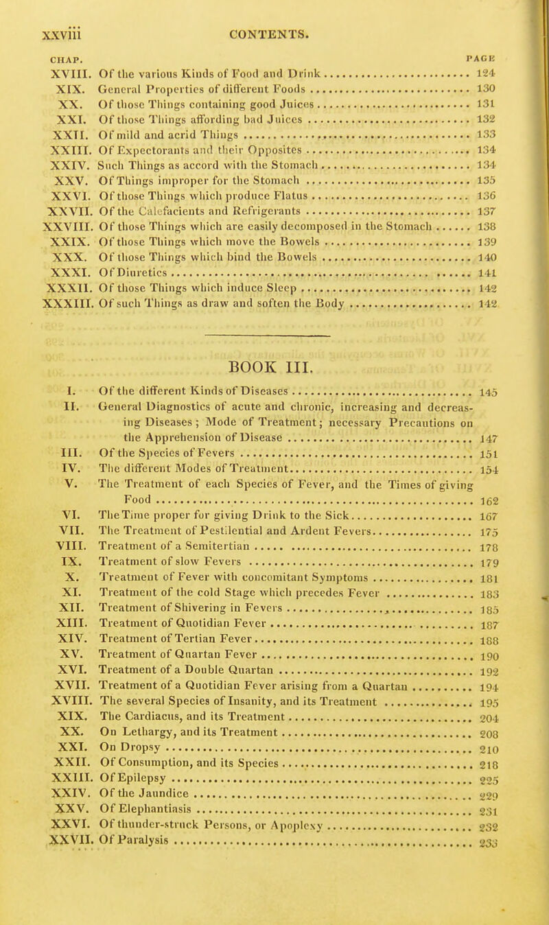 CHAP. PACK XVIII. Of the various Kinds of Food and Di iiik 12-1 XIX. General Properties of different Foods 130 XX. Of tliose Things containing good Juices 131 XXI. Of those Tilings affording bad Juices 132 XXTI, Of mild and acrid Things 133 XXIII. Of Expectorants and their Opposites . 134 XXIV. Such Things as accord with the Stomach 134 XXV. Of Things improper for the Stomach 135 XXVI. Of those Things which produce Flatus 13C XXVII. Of the Cali^facients and Refrigerants 137 XXVIII. Of tliose Things wliich are easily decomposed in the Stomach 138 XXIX. Of those Things which move the Bowels 139 XXX. Of those Tilings which bind the Bowels 140 XXXI. Of Diuretics 141 XXXII. Of those Things which induce Sleep 142 XXXIII. Of such Things as draw and soften the Body 142 BOOK III. I. Of the different Kinds of Diseases 145 II. General Diagnostics of acute and chronic, increasing and decreas- ing Diseases ; Mode of Treatment; necessary Precautions on the Apprehension of Disease 147 III. Of the Species of Fevers , 151 IV. The different Modes of Treatment... .'.'.'i';. 154 V. The Treatment of each Species of Fever, and the Times of giving Food 162 VI. The Time proper for giving Drink to the Sick 167 VII. The Treatment of Pestilential and Ardent Fevers 175 VIII. Treatment of a Semitertian 178 IX. Treatment of slow Fevers 179 X. Treatment of Fever with concomitant Symptoms 181 XI. Treatment of the cold Stage which precedes Fever 183 XII. Treatment of Shivering in Fevers , 185 XIII. Treatment of Quotidian Fever 187 XIV. Treatment of Tertian Fever 188 XV. Treatment of Quartan Fever 190 XVI. Treatment of a Double Quartan 192 XVII. Treatment of a Quotidian Fever arising from a Quartan 194 XVIII. The several Species of Insanity, and its Treatment 195 XIX. The CardiacHs, and its Treatment 204 XX. On Lethargy, and its Treatment 203 XXI. On Dropsy 210 XXII. Of Consumption, and its Species 218 XXIII. Of Epilepsy 225 XXIV. Of the Jaundice 229 XXV. Of Elephantiasis 231 XXVI. Of thunder-struck Persons, or Apoplexy 232 XXVII. Of Paralysis 233