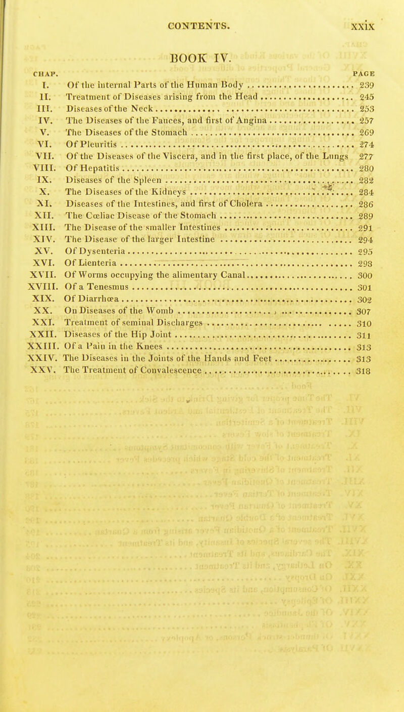 BOOK IV. CHAP. PAGE I. Of the internal Parts of tlie Human Body 239 II. Treatment of Diseases arising from the Head 245 III. Diseases of tlie Neck 253 IV. The Diseases of the Fauces, and first of Angina ,. 257 V. The Diseases of the Stomach , . , 269 VI. ofpieuritis .itv^.:?::/:^:^^:.:^^^': m VII. Of the Diseases of the Viscera, and in the first place, of the Lungs 277 VIII. Of Hepatitis ., 2.8Q IX. Diseases of the Spleen X. The Diseases of the Kidneys I.T?:.... 284 XI. Diseases of tlie Intestines, and first of Cholera 286 XII. The Cceliac Disease of the Stomach T. i. . 289 XIII. The Disease of the smaller Intestines 291 XIV. The Disease of the larger Intestine 294 XV. Of Dysenteria 295 XVI. OfLienteria 293 XVII. Of Worms occupying the alimentary Canal 300 XVIII. Of a Tenesmus 301 XIX. Of Diarrhoea 302 XX. On Diseases of the Womb , 307 XXI. Treatment of seminal Discharges 310 XXII. Diseases of the Hip Joint 311 XXIII. Of a Pain in the Knees 313 XXIV. The Diseases in the Joints of the Hands and Feet 313 XXV. The Treatment of Convalescence 318