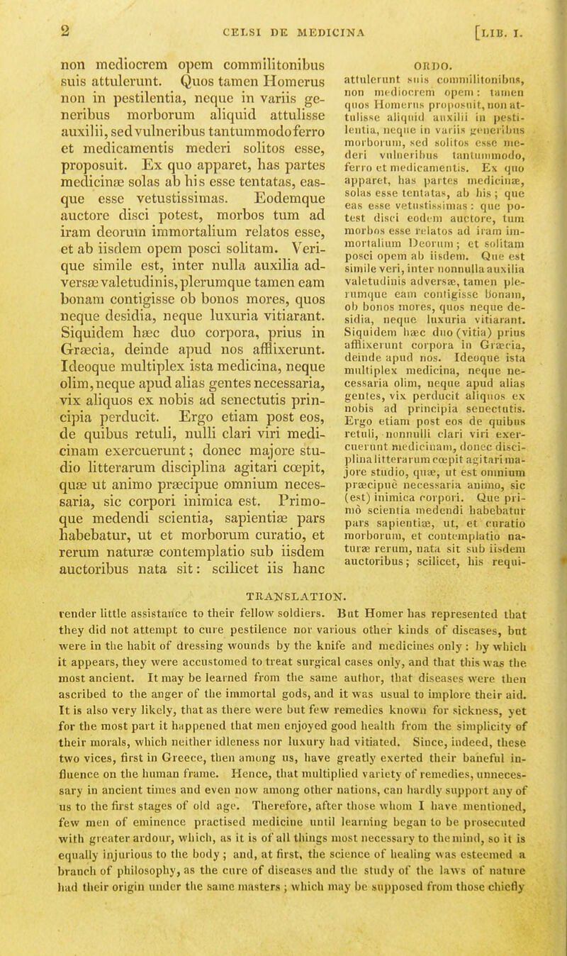 non mcdiocrcm opcm commilitonibus suis attulerunt. Quos tamen Homerus non in pestilentia, nequc in variis ge- neribus morborum aliquid attulisse auxilii, sedvulneribus tantummodoferro et medicamentis mederi solitos esse, proposuit. Ex quo apparet, has partes medicin£E solas ab his esse tentatas, cas- que esse vetustissimas. Eodemque auctore disci potest, morbos turn ad iram deoruin immortahum relatos esse, et ab iisdem opem posci solitam. Veri- que simile est, inter nulla auxilia ad- versse valetudinis, plcrumque tamen earn bonam contigisse ob bonos mores, quos ncque desidia, neque luxuria vitiarant. Siquidem haec duo corpora, prius in Gr£ecia, deinde apud nos afHixerunt. Ideoque multiplex ista medicina, neque dim, neque apud alias gentes necessaria, vix aliquos ex nobis ad senectutis prin- cipia perducit. Ergo etiam post eos, de quibus retuli, nulli clari viri medi- cinam exercuerunt; donee majore stu- dio litterarum disciplina agitari coepit, quae ut animo praecipue omnium neces- saria, sic corpori inimica est. Primo- que medendi scientia, sapientiae pars habebatur, ut et morborum curatio, et rerura naturae contemplatio sub iisdem auctoribus nata sit: scilicet iis hanc ORDO. attulerunt suis conmiilitonibutt, non ni(-diori eni openi: liiiiien quos Homurus proposuit,nonut- tiilisse aliquid auxilii in pesti- lentia, neque in vurii.s {rcneribus morborum, se<i solitos esse me- deri vulueribus tnntiinimodo, ferro et medicamentis. Ex quo apparet, has partes medicinae, solas esse tentatas, ab his ; que eas esse vetustissimas : que po- test disci eodem auctore, tuni niorbns esse relatos ad iram im- mortalium Deorum ; et solitam posci opem ab iisdem. Que est simile veri, inter nonnulla auxilia valetudinis adversaj, tamen ple- nimque earn coutigissc bonam, ob bonos mores, quos neque de- sidia, neque luxuria vitiarant. Siquidem lia;c duo (vitia) prius afHixerunt corpora in Gracia, deinde apud nos. Ideoque ista multiplex medicina, neque ne- cessaria olim, neque apud alias gentes, vix perducit aliquos ex nobis ad principia senectutis. Ergo etiam post eos de quibus retuli, nonnulli clari viri exer- cuerunt niedirinani, donee disci- plina litterarum coepit agitari ma- jore studio, quie, ut est omnium praecipue necessaria animo, sic (est) inimica corpori. Que pri- me scientia medendi habebatur pars sapientiaj, ut, et curatio morborum, et contemplatio na- turaj rerum, nata sit sub iisdem auctoribus; scilicet, liis requi- TRAKSLATION. vender little assistance to their fellow soldiers. But Homer has represented that they did not attempt to cure pestilence nor various other kinds of diseases, but were in the habit of dressing wounds by the knife and medicines only : by which it appears, they were accustomed to treat surgical cases only, and that this was the most ancient. It may be learned from the same author, that diseases were then ascribed to the anger of the immortal gods, and it was usual to implore their aid. It is also very likely, that as there were but few remedies known for sickness, yet for the most part it happened that men enjoyed good health from the simplicity of their morals, which neither idleness nor luxury had vitiated. Since, indeed, these two vices, first in Greece, then among us, have greatly exerted their baneful in- fluence on the human frame. Hence, that multiplied variety of remedies, unneces- sary in ancient times and even now among other nations, can hardly support any of us to the fii'st stages of old age. Therefore, after those whom I have mentioned, few men of eminence practised medicine until learning began to be prosecuted with greater ardour, which, as it is of all things most necessary to the mind, so it is equally injurious to the body ; and, at first, the science of healing was esteemed a branch of philosophy, as the cure of diseases and the study of the laws of nature had their origin under the same masters ; which may be supposed from those chiefly