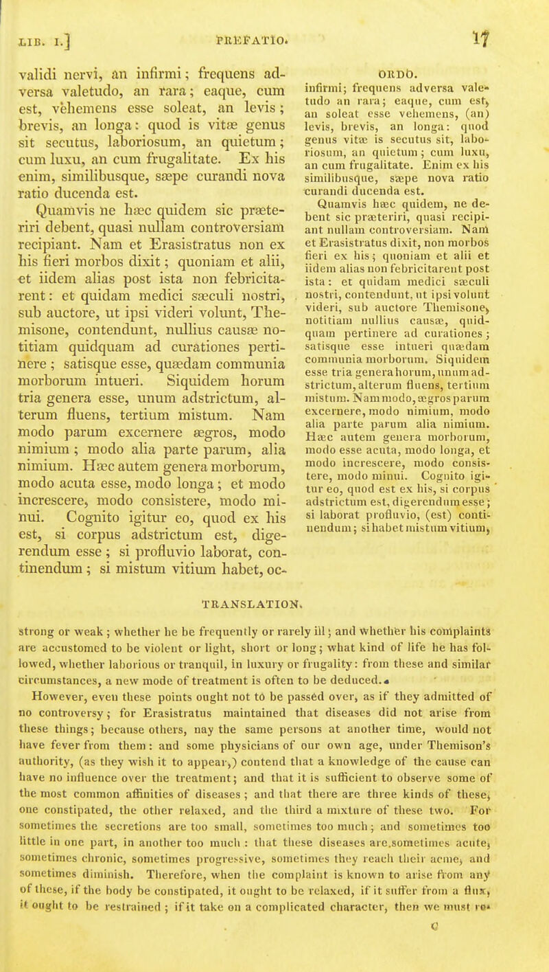 If validi nervi, an infirmi; frequens ad- versa valetudo, an rara; eaque, cum est, vehemens esse soleat, an levis; brevis, an longa: quod is vitas genus sit secutus, laboriosum, an quietum; cum luxu, an cum frugalitate. Ex his enim, similibusque, sjepe curandi nova ratio ducenda est. Quamvis ne hsec quidem sic praete- riri debent, quasi nullam controversiam recipiant. Nam et Erasistratus non ex his fieri morbos dixit; quoniam et alii, €t iidem alias post ista non febricita- rent: et quidam medici sasculi nostri, sub auctore, ut ipsi videri volunt, The- misone, contendunt, nullius causte no- titiam quidquam ad curationes perti- nere ; satisque esse, quasdam communia morborum intueri. Siquidem horum tria genera esse, unum adstrictum, al- terum fluens, tertium mistum. Nam modo parum excernere £Egros, modo nimium; modo alia parte parum, alia nimium. Hsec autem genera morborum, modo acuta esse, modo longa ; et modo increscere, modo consistere, modo mi- nui. Cognito igitur eo, quod ex his est, si corpus adstrictum est, dige- rendum esse ; si profluvio laborat, con- tinendum ; si mistimi vitium habet, oc* OllDb. infinni; frequens ad versa vale* tiido an rara; eaijiie, cum est, an soleat esse vehemens, (an) levis, brevis, an longa: quod genus vita; is secutus sit, labo- riosum, an quietum ; cum luxu, an cum frugalitate. Enim ex liis similibusque, seepe nova ratio curandi ducenda est. Quamvis haec quidem, ne de- bent sic prajteriri, quasi recipi- ant nullam controversiam. Nam et Erasistratus dixit, non morbos fieri ex his; quoniam et alii et iidem alias non febricitareut post ista: et quidam medici sajculi nostri, contendunt. ut ipsi volunt videri, sub auctore Theraisone, uotitiani uullius causae, quid- quam pertinere ad curationes ; satisque esse intueri quaidam comumnia morborum. Siquidem esse tria generaliorum, unum ad- strictum, alterum fluens, tertium mistum. Nam modo, aegros parum excernere, modo nimium, modo alia parte parum alia nimium. HtEC autem genera morborum, modo esse acuta, modo longa, et modo increscere, modo consis- tere, modo minui. Cognito igi- tur eo, quod est ex his, si corpus adstrictum est, digercndumesse; si laborat profluvio, (est) conti- ueudum; si habet mistum vitium, TRANSLATION. strong or weak ; vphether he be frequently or rarely ill; and whethfer his complaints are accustomed to be violeut or light, short or long; vehat kind of life he has fol- lowed, whether laborious or tranquil, in luxury or frugality: from these and similar circumstances, a new mode of treatment is often to be deduced.* However, even these points ought not to be passed over, as if they admitted of no controversy; for Erasistratus maintained that diseases did not arise from these things; because others, nay the same persons at another time, would not have fever from them : and some physicians of our own age, under Themison's authority, (as they wish it to appear,) contend that a knowledge of the cause can have no influence over the treatment; and that it is suflicient to observe some of the most common affinities of diseases ; and that there are three kinds of these, one constipated, the other relaxed, and the third a mixture of these two. For sometimes the secretions are too small, sometimes too much; and sometimes too little in one part, in another too much : that these diseases are.sometimcs acute) sometimes chronic, sometimes progressive, soinetinies they reach their acme, and sometimes diminish. Therefore, when the complaint is known to arise ttom any* of these, if the body be constipated, it ought to be relaxed, if it suffer from a flux, it ought to be restrained ; if it take on a complicated character, then we must ro«