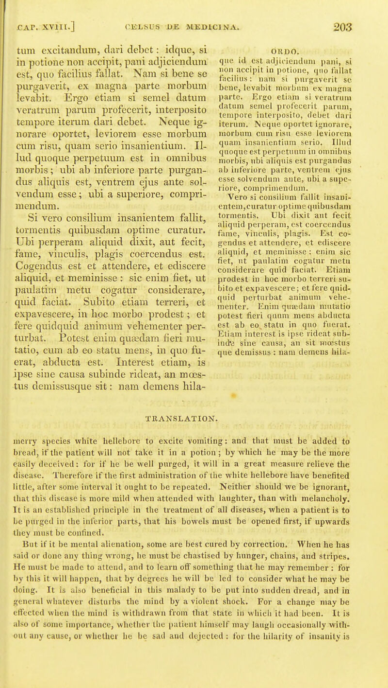 turn excitandum, d;iri debet: idquc, si in potione non accipit, pani adjiciendum est, quo facilius fallat. Nam si bene so purgaverit, ex magna parte morbum levabit. Ergo etiam si semel datum veratrum pai'um profecerit, interposito tempore iterum dari debet. Neque ig- norare oportet, leviorem esse morbum cum risu, quam serio insanientium. II- lud quoque perpetuum est in omnibus morbis ; ubi ab inferiore parte purgan- dus aliquis est, ventrem ejus ante sol- vendum esse; ubi a superiore, compri- mendum. Si vero consilium insanientem fallit, torraentis quibusdam optime curatur. Ubi perperam aliquid dixit, aut fecit, fame, vinculis, plagis coercendus est. Cogendus est et attendere, et ediscere aliquid, et meminisse : sic enim fiet, ut paulatim metu cogatur considerare, quid ftxciat. Subito etiam terreri, et expavescere, in hoc morbo prodest; et fere quidquid animum vehementer per- turbat. Potest enim quaedam fieri mu- tatio, cum ab eo statu mens, in quo fu- erat, abducta est. Interest etiam, is ipse sine causa subinde rideat, an mces- tus demissusque sit: nam demens hila- OllDO. que id est adjiciciKluni pani, si lion accipit in potione, (pio lallat facilius: nam si purgaverit sc bene, levabit mnrbuni ex ma^na parte. Ergo etiam si veratrum dntiini semel profecerit parum, tempore interposito, debet dari iterum. Neque oportet ignorare, morbum cum risu esse leviorem quam insanientium serio. Hind quoque est perpetuum in omnibus morbis, ubi aliquis est purgandus ab inferiore parte, ventrem ejus esse solvendum ante, ubi a supe- riore, coniprimendinn. Vero si constliimi fallit insani- entem,curatur optime quibusdam tormentis. Ubi dixit aut fecit aliquid perperam, est coercendus fame, vinculis, plagis. Est co- gendus et attendere, et ediscere aliquid, et meminisse : enim sic fiet, ut paulatim cogatur metii considerare quid faciat. Etiam prodest in hoc morbo terreri su- bito et expavescere; et fere quid- quid perturbat animum vehe- menter. Enim qiia;dam mutatio potest fieri quum mens abducta est ab eo, statu in qno fuerat. Etiam interest is ipse rideat snb- ind'd sine causa, an sit moestus que demissus : nam demeus hila- XRANSLATION. merry species white hellebore to excite vomiting: and that must be added to bread, if the patient will not take it in a potion; by which he may be the more easily deceived: for if he be well purged, it will in a great measure relieve the disease. Therefore if the first administration of the white hellebore have benefited little, after some interval it ought to be repeated. Neither should we be ignorant, that this disease is more mild when attended with laughter, than with melancholy. It is an established principle in the treatment of all diseases, when a patient is to be purged in the inferior parts, that his bowels must be opened first, if upwards they must be confined. But if it be mental alienation, some are best cured by correction. When he has said or done any thing wrong, he must be chastised by hunger, chains, and stripes. He must be made to attend, and to learn off sometliing that he may remember : for by this it will happen, that by degrees he will be led to consider what he may be doing. It is also beneficial in this malady to be put into sudden dread, and in general whatever disturbs the mind by a violent shock. For a change may be effected when the mind is withdrawn from that state in which it had been. It is also of some importance, whether the patient himself may laugh occasionally with- out any cause, or whether he be siid and dejected : for the hilarity of insanity is