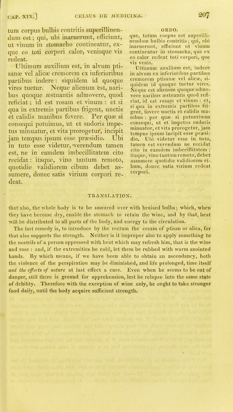 turn corpus bulbis contritis superillinen- dum est; qui, ubi inaruenint, cfficiunt, ut vinuni in stomacho contineatur, ex- que eo toti corpori calor, venisque vis redeat. Ultimum auxilivnn est, in alvum pti- saufE vel alic£B cremorem ex inferioribus partibus indere: siquidem id quoque vires tuetur. Neque alienum fest, nari- bus quoque aestuantis admovere, quod reficiat; id est rosam et vinum : et si qua in extremis partibus frigent, unctis et calidis manibus fovere. Per quae si consequi potuimus, ut et sudoris impe- tus minuatur, et vita prorogetur, incipit jam tempus ipsum esse prsesidio. Ubi in tuto esse videtur, 'verendum tamen est, ne in eamdem imbecillitatem cito recidat: itaque, vino tantum remoto, quotidie validiorem cibum debet as- sumere, donee satis virium corpori re- deat. ORDO. que, totuni corpus est suporilli- iieiiilinn bulhis contritis; (pii, ubi inaruernnt, efficiunt ut vin\un contineatur in stomacho, que ex eo calov redeat toli corpori, que vis venis. Ultimum auxilinm est, indere in alvum ex inferioribus partibus cremorem ptisante vel alicai, si- quidem id quoque tuetur vires. Neque est alienum quoque admo- vere naribus sBStnantis quod refi- ciat, id est rosam et vinum : et, si qua in extremis partibus fri- gent, fovere unctis et calidis ma- nibus : per quffi si potuerimus consequi, ut et impetus sudoris minuatur, et vita prorogetur, jam tempus ipsum incipit esse priesi- dio. Ubi videtur esse in tuto, tamen est verendum ne recidat cito in eamdem imbecillitatem : itaque, vino tantum remoto, debet assumere quotidie validiorem ci- bum, donee satis virium redeat corpori. TRANSLATION. that also, the whole body is to be smeared over with bruised bulbs; which, when they have become dry, enable the stomach to retain the wine, and by that, heat will be distributed to all parts of the body, and energy to the circulation. The last remedy is, to introduce by the rectum the cream of ptisan or alica, for that also supports the strength. Neither is it improper also to apply something to the nostrils of a person oppressed with heat ViJliich may refresh him, that is the wine and rose : and, if the extremities be cold, let them be rubbed with warm anointed hands. By which means, if we have been able to obtain an ascendancy, both the violence of the perspiration may be diminished, and life prolonged, time itself and the efforts of nature at last effect a cure. Even when he seems to be out of danger, still there is ground for apprehension, lest he relapse into the same state of debility. Therefore with the exception of wine only, he ought to take stronger food daily, until the body acquire sufficient strength.