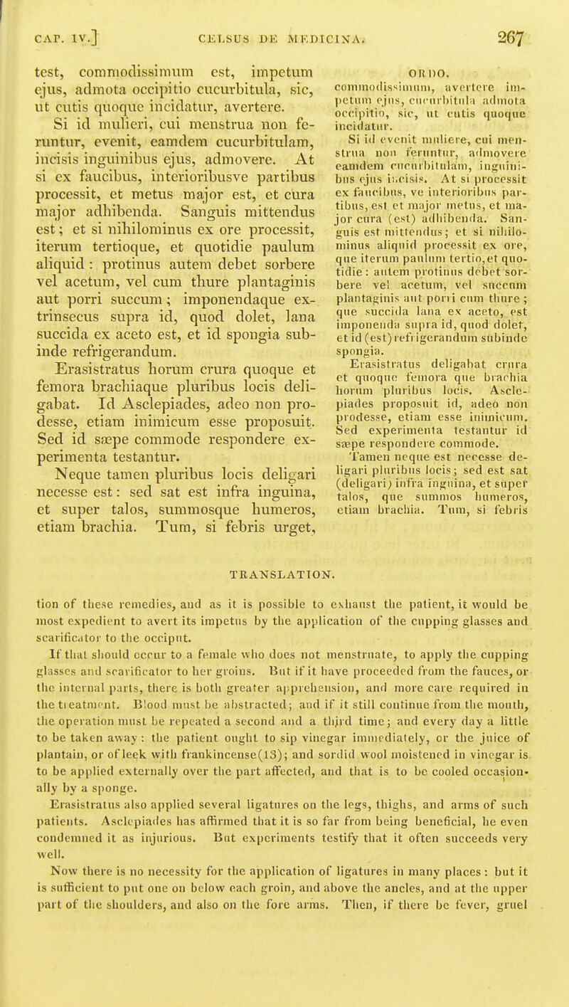 test, comnioclissimiim est, impetum ejus, admuta occipitio cucurbitula, sic, ut cutis quoque incidatur, avertere. Si id mulieri, cui menstrua non fe- runtur, evenit, eamdem cucurbitulam, incisis inguinibus ejus, admovere. At si ex faucibus, interioribusve partibus processit, et metus major est, et ciira major adhibenda. Sanguis mittendus est; et si nihilominus ex ore processit, iterum tertioque, et quotidie paulum aliquid : protinus autem debet sorbere vel acetum, vel cum thure plantaginis aut porri succum; imponendaque ex- trinsecus supra id, quod dolet, lana succida ex aceto est, et id spongia sub- inde refrigerandum. Erasistratus hoi'um crura quoque et femora brachiaque pluribus locis deli- gabat. Id Asclepiades, adeo non pro- desse, etiam inimicum esse proposuit. Sed id saspe commode respondere ex- perimenta testantur. Neque tamen pluribus locis deligari necesse est: sed sat est infra inguina, et super talos, summosque humeros, etiam brachia. Turn, si febris urget. oil no. coininodissiiiiimi, avcilerc iiii- |ictuin ejus, ciicm l)itiil-i adiiiola oc(M|)itio, sic, lit riitis quoque iiicululur. Si id ovciiit iiiidiere, cui iiien- stniii noil f'eniiitur, admovere eanidein ciinirliitiiluiii, iiigiiiiii- biis ejus ii.cisis. At si processit ex faucibus, vu interioribus par- tibus, est ct major inetiis, et ma- jor cura (est) adhibenda. San- guis est mittciulus; et si niliilo- niinus aliquid processit ex ore, que iterum paulum tertio,et quo- tidie : autcm protinus debet sor- bere vel acetum, vel snccnni plantafjiuis aut pen i cum tliure ; que succida lana ex aceto, est imponenda supra id, quod dolet, et id (est) refrigerandum subiudc spongia. Erasistratus deligahat crura et quoqiK! femora que brarhia lioriim pluribus locis. Ascle- piades proposuit id, adeo non prodesse, etiam esse iiiiuiii'inii. Sed experimenta testantur id saspe respondere commode. Tanien neque est necesse de- ligari pluribus locis; sed est sat (deligari; infra inguina, et super talos, que sunimos liumeros, etiam brachia. Tum, si febris TRANSLATION. tion of these remedies, and as it is possible to exhaust the patient, it would be most expedient to avert its impetus by the application of the cnpping glasses and scarificator to the occiput. If tlial should occur to a female who does not menstruate, to apply the cnpping glasses and scarificator to her groins. But if it have proceeded from the fauces, or the internal parts, there is both greater a|'.preheiisioii, and more care required in the treatment. Blood must be abstracted; and if it still continue from the mouth, the operation must be repeated a second and a thjrd time; and every day a little to be taken away : the patient ought to sip vinegar immediately, or the juice of plantain, or of leek with frankincense(13); and sordid wool moistened in vinegar is to be applied externally over the part affected, and that is to be cooled occasion- ally by a sponge. Erasistratus also applied several ligatures on the legs, thighs, and arms of such patients. Asclepiades has affirmed that it is so far from being beneficial, he even condemned it as injurious. But experiments testify that it often succeeds very well. Now there is no necessity for the application of ligatures in many places : but it is sufficient to put one on below each groin, and above the ancles, and at the upper part of the shoulders, and also on the fore arms. Then, if there be fever, gruel