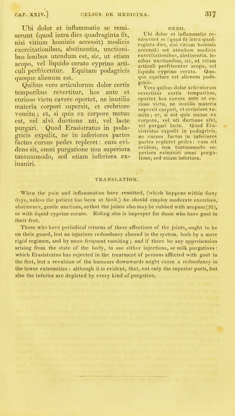 Ubi dolor et inflammatio sc remi- serunt (quod intra dies quadraginta fit, nisi vitium hominis accessit) modicis exercitationibus, abstinentia, unctioni- bus lenibus utendum est, sic, ut etiam acopo, vel liquido cerato cyprino arti- culi perfricentur. Equitare podagricis quoque alienum est. Quibus vero articulorum dolor certis temporibus revertitur, hos ante et curioso victu cavere oportet, ne inutilis materia corpori siipersit, et crebriore vomitu; et, si quis ex corpore metus est, vel alvi ductione uti, vel lacte purgari. Quod Erasistratus in poda- gricis expulit, ne in inferiores partes factus cursus pedes repleret: cum evi- dens sit, omni purgatione non superiora tantumraodo, sed etiam inferiora ex- inaniri. OUDO. Ubi dolor et iiiflaniniatio re- misei iint sc (quod fit intra qiiad- raijinfa dies, nisi vitium hominis arcossit) est utendum modicis exercitationil)us, abstinentia, le- nibus unclionibus, sic, ut etiam articuli perfricentur acopo, vel liquido cyprino cerato. Quo- que equitare est alienum poda- gricis. Vero quibus dolor artiruloriim revertitur certis temporibus, oportet hos cavere ante et cu- rioso victu, ne inutilis materia supersit corpori, et crebriore vo- mitu ; et, si est quis metus ex corpore, vel uti ductione alvi, vel purgari lacte. Quod Era- sistratus expulit in podagricis, ne cnrsus factus iu inferiores partes repleret pedes: cum sit evidens, non tantummodo su- periora exinaniri omni purga- tione, sed etiam inferiora. TRANSLATION. When tlie pain and inflammation have remitted, (which happens within forty days, unless tlie patient has been at fault,) he should employ moderate exercises, abstinence, gentle unctions, so that the joints also may be rubbed with acopum(32), or with liquid cyprine cerate. Riding also is improper for those who have gout in their feet. Those who have periodical returns of these alfections of the joints, ought to be on their guard, lest an injurious redundancy abound in the system, both by a more rigid regimen, and by more frequent vomiting; and if there be any apprehension arising from the state of the body, to use eitiier injections, or milk purgatives: which Erasistratus has rejected in the treatment of persons afflicted with gout in the feet, lest a revulsion of the humours downwards might cause a redundancy in the lower extremities : although it is evident, that, not only the superior parts, but also the inferior are depleted by every kind of purgative.