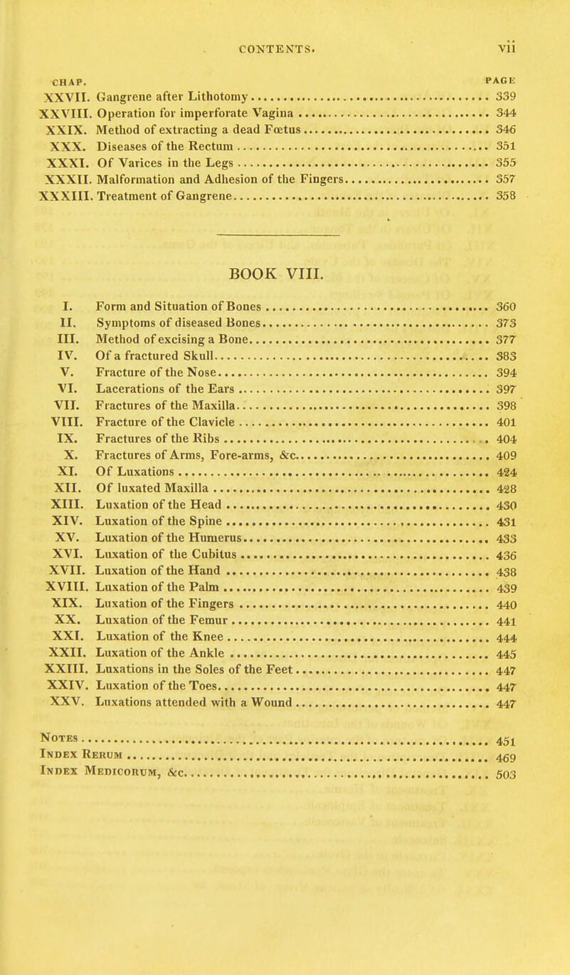 CHAP. PAGE XXVII. (Jangrene after Lithotomy 339 XXVIII. Operation for imperforate Vagina 344 XXIX. Method of extracting a dead Foetus 346 XXX. Diseases of the Rectum 351 XXXI. Of Varices in the Legs 355 XXXII. Malformation and Adhesion of the Fingers 357 XXXIII. Treatment of Gangrene 358 BOOK VIII. I. Form and Situation of Bones 360 II. Symptoms of diseased Bones 373 III. Method of excising a Bone 377 IV. Of a fractured Skull 383 V. Fracture of the Nose 394 VI. Lacerations of the Ears 397 VII. Fractures of the Maxilla 398 VIII. Fracture of the Clavicle 401 IX. Fractures of the Ribs ,. 404 X. Fractures of Arms, Fore-arms, &c 409 XI. Of Luxations 4S4 XII. Of luxated Maxilla 428 XIII. Luxation of the Head 430 XIV. Luxation of the Spine 431 XV. Luxation of the Humerus 433 XVI. Luxation of the Cubitus 436 XVII. Luxation of the Hand 438 XVIII. Luxation of the Palm 439 XIX. Luxation of the Fingers 440 XX. Luxation of the Femur 441 XXI. Luxation of the Knee 444 XXII. Luxation of the Ankle 445 XXIII, Luxations in the Soles of the Feet 447 XXIV, Luxation of the Toes 447 XXV, Luxations attended with a Wound 447 Notes 45 ^ Index Rekum 459 Index Medicorum, &c 503