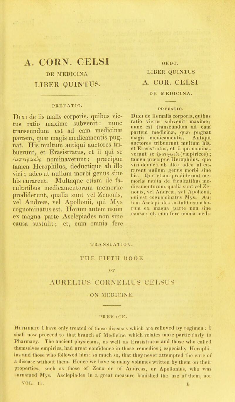 A. CORN. CELSI DE MEDICINA LIBER QUINTUS. PREFATIO. Dixi de iis malis corporis, quibus vic- tus ratio maxime subvenit: nunc transeundutn est ad earn medicinfB partem, quae magis medicamentis pug- nat. His multum antiqui auctores tri- buerunt, et Erasi stratus, et ii qui se kiMTcti^movg nominaverunt; praecipue tamen Herophilus, deductique ab illo viri; adeo ut nulkim morbi genus sine his curarent. Multaque etiam dc fa- cultatibus medicamentorum memovitu prodiderunt, qualia sunt vol Zenonis, vel Andreas, vel Apolionii, qui Mys cognominatus est. Horum autem usum ex magna parte Asclepiades non sine causa sustulit; et, cum omnia fere OR DO. LIBER QUINTUS A. COR. CELSI DE MKDICINA. PREFATIO. Dixi de iis malis corporis, qiiibiis ratio victns subvenit maxime; nunc est transeundum ad earn partem medicinai, quaj pugnat magis medicamentis. Antiqui auctores tribuerunt multum his, et Erasistratus, et ii qui nomina- verunt se Sitfa-Ejj/KDWs (enipiricos) ; tamen prascipue Heropliilus, que viri deducti ab illo ; adeo ut cu- rarent nullum fjenns morbi sine bis. Que ctiani prodideriuil me- mnria' niulla de I'arullatibus me- difamentoruni, qualia sunt vol Ze- nonis, vol Andrea', vol Apolionii, qui est cognominatus Mys. Au- tem Asclepiades sustulit usumho- ruui e\ magna parte non sine causa ; et, cum fere omnia medi- TRANSLATlOiV. THE FIFTH BOOK OF AURELIUS CORNELIUS CELSUS ON MEDICINE. I'REV ACE. Hitherto I liave only treated of those diseases which arc relieved by regimen ; £ shall now proceed to that branch of Medicine which relates more particularly to Pharmacy. The ancient physicians, as well as Erasistratus and those who called themselves empirics, had great confidence in those remedies ; especially Heroplii- lus and those who followed him : so much so, that they never attempted the rure of a disease without them. Hence we have so many volumes written by them on their properties, such as those of Zeno or of Andreas, or Apollouiiis, who was surnanicd Mys. Asclepiades in a great measure banished the use of them, nor vol,. II, n