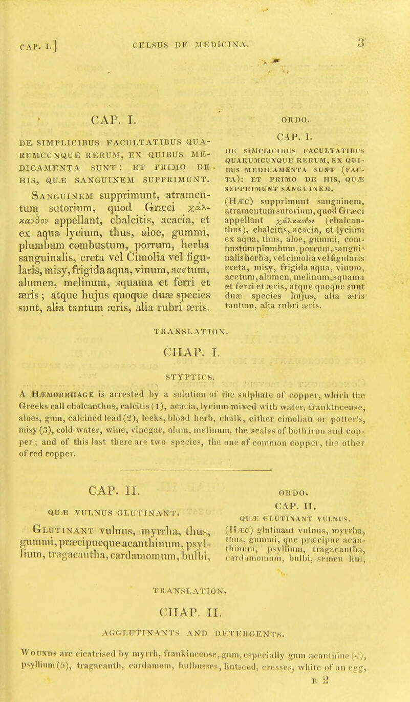 CAP. I. OKDO. DE SIMPLICIBUS FACULTATIBUS QUA- RUMCUNaUE RERUM, EX aUIBUS ME- DICAMENTA SUNT: ET PRIMO DE ■ HIS, aU.E SANGUINEM SUPPRIMUNT. Saijguinem supprirnunt, atramen- tum sutorium, quod Grseci %a^- xav^ov appellant, chalcitis, acacia, et ex aqua lycium, thus, aloe, gummi, plumbum combustum, porrura, herba sanguinalis, creta vel Cimolia vel figu- laris, misy, frigida aqua, vinum, acetum, alumen, melinum, squama et ferri et seris ; atque hujus quoque duae species sunt, alia tan turn oeris, alia rubri seris. CAP. I. DE SIIVIPLICIBUS FACULTATIBUS QUARUMCUNQUE RF.RUM, EX QDI- BUS MEDICAMENTA SUNT (FAC- TA): ET PRIMO UE HIS, QVJE SUPPRIMUNT SANGUINEM. (Hiisc) supprirnunt sangninem, atramentum sutorium, quod Gra'ici appellant x'^Xxavhv (clialcan- thns), chalcitis, acacia, et lyciiim ex aqua, thus, aloe, gummi, com- bustum plumbum, porruni, sangui- ualis herba, vel cimolia vel fignlaris creta, misy, frigida aqua, vinum, acetum, alumen, melinum, squama et ferri et a^ris, atque quoque sunt dua^ species hujus, alia a>ris' tantnni, alia rubri ivris. TRANSLATION. CHAP. I. STYPTICS. A H/EMORRHAGE is arrested by a solution of the sulphate of copper, which the Greeks call chalcanthns, calcitis (l), acacia, lycium mixed with water, trauklncense, aloes, gum, calcined lead ('i), leeks, blood herb, chalk, either cimolian or potter's, misy (3), cold water, wine, vinegar, alum, melinum, the scales of both iron and cop- per ; and of this last there are two species, the one of common copper, the other of red copper. CAP. II. Q.VJE VUI.-NUS GLUTTNAKT. Gluttnant vulniis, myvrlia, thus, gummi, priKcipueque acauthinum, psyl- lium, tragacautlia, cardamomum, bulbi, OUDO. CAP. IT. QU/E r.T.UTINANT VUI.IVUS. (H.nc) glutinant vulnus, myrrlia, tini.s, !;ummi, que priecipue acau- thinuni, i)syllium, tragacautlia, cardaniouinm, Ijiilbi, semen liui, traxsi.ation. CHAP. II. acglutinants and detergents. WoDNns arc cicatrised by myrrh, (Vankinccnse,gum,especially gum acanlhiiu- (-1), psyllium (.'j), tragacanth, canlaniom, bulbiisses, liutsecd, cresses, while of an egg, n 2