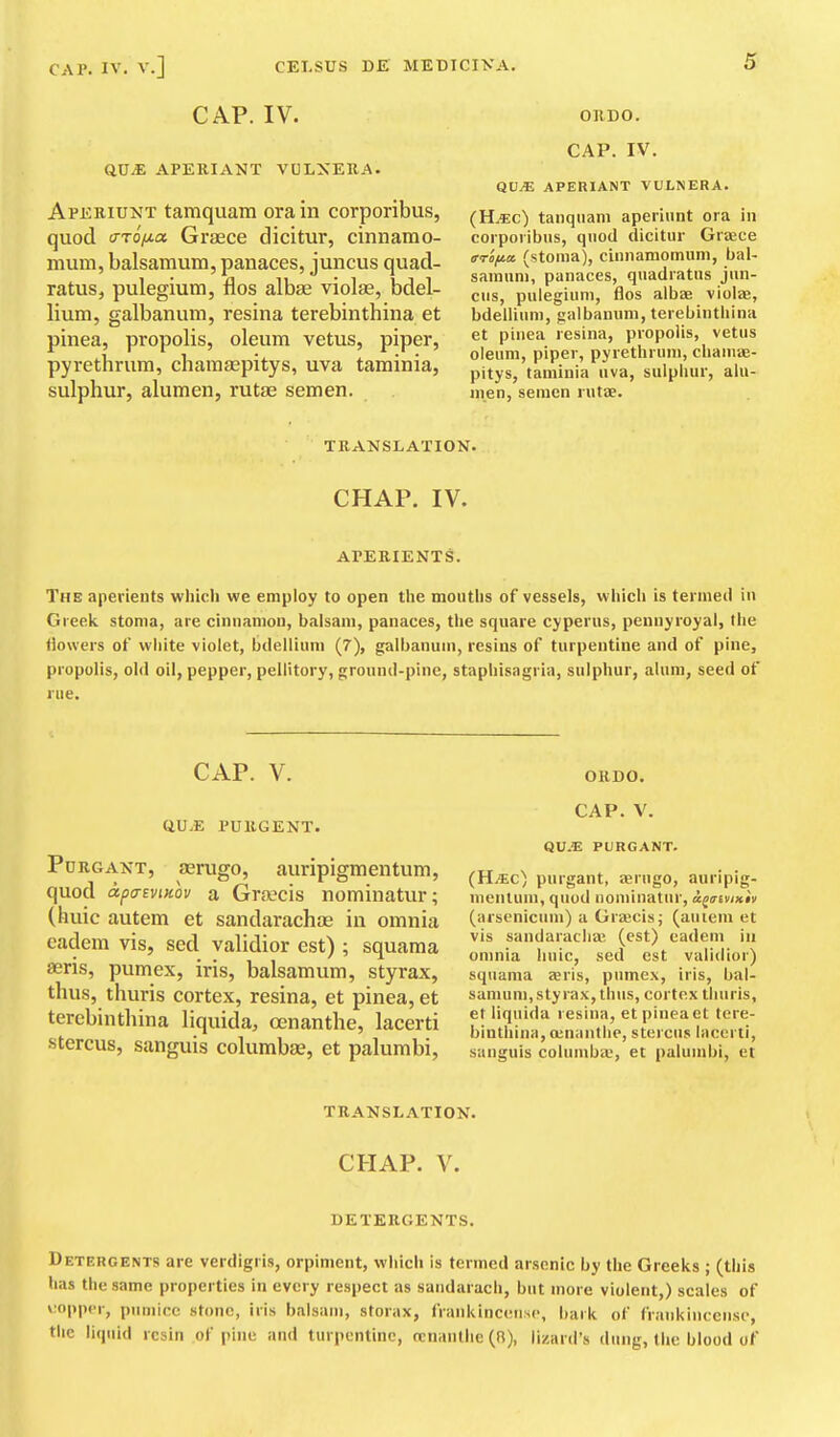 CAP. IV. QUiE APERIANT VOLXERA. Aperiunt tamquara ora in corporibus, quod (TTo/j-a Graece dicitur, cinnamo- mum, balsamura, panaces, juncus quad- ratus, pulegium, flos albae violae, bdel- lium, galbanum, resina terebinthina et pinea, propolis, oleum vetus, piper, pyrethrum, chamaepitys, uva taminia, sulphur, alumen, rutae semen. ORDO. CAP. IV. QVM APERIANT VULNERA. (H.«c) taiiqiiani apeiiunt ora in corporibus, qiiod dicitur Graece ffrofia. (stoma), cinnamomuni, bal- sainuni, panaces, quadratus jun- cus, pulegium, flos albae vioiae, bdellium, galbanum, terebinthina et pinea resina, propolis, vettis oleum, piper, pyrethrum, chaniae- pitys, taminia uva, sulphur, alu- men, semen rutae. TRANSLATION. CHAP. IV. APERIENTS. The aperients which we employ to open the mouths of vessels, which is termed in Greek stoma, are cinnamon, balsam, panaces, the square cyperus, pennyroyal, the flowers of white violet, bdellium (7), galbanum, resins of turpentine and of pine, propolis, old oil, pepper, pellitory, ground-pine, staphisagria, sulphur, alum, seed of rue. CAP. V. (iU.E PURGENT. PuRGANT, fErugo, auripigmeutum, quod apa-svinov a Graecis nominatur; (huic autem et sandarachae in omnia eadem vis, sed validior est) ; squama aeris, pumex, iris, balsamum, styrax, thus, thuris cortex, resina, et pinea, et terebinthina liquida, oenanthe, lacerti stercus, sanguis columbse, et palumbi, OEDO. CAP. V. QU.E PURGANT. (H.'Ec) purgant, ierugo, anripig- mentum, quud nominatur, a^aiviKiv (arsenicuni) a Greecis; (auiem et vis sandarachae (est) eadem in omnia huic, sed est validior) squama £eris, pumex, iris, bal- samum, sty rax, thus, cortex thuris, et liquida resina, et pinea et tere- binthina, oinanthe, stercus lacerti, sanguis columba', et palumbi, ct TRANSLATION. CHAP. V. DETERGENTS. Detergents are verdigris, orpiment, which is termed arsenic by the Greeks ; (this has the same properties in every respect as sandaracli, but more violent,) scales of v'oppcr, pumice stone, iris balsam, storax, frankincense, bark of frankincense, the liquid resin of pine and turpentine, tcnanthe (R), lizard's dung, the blood of