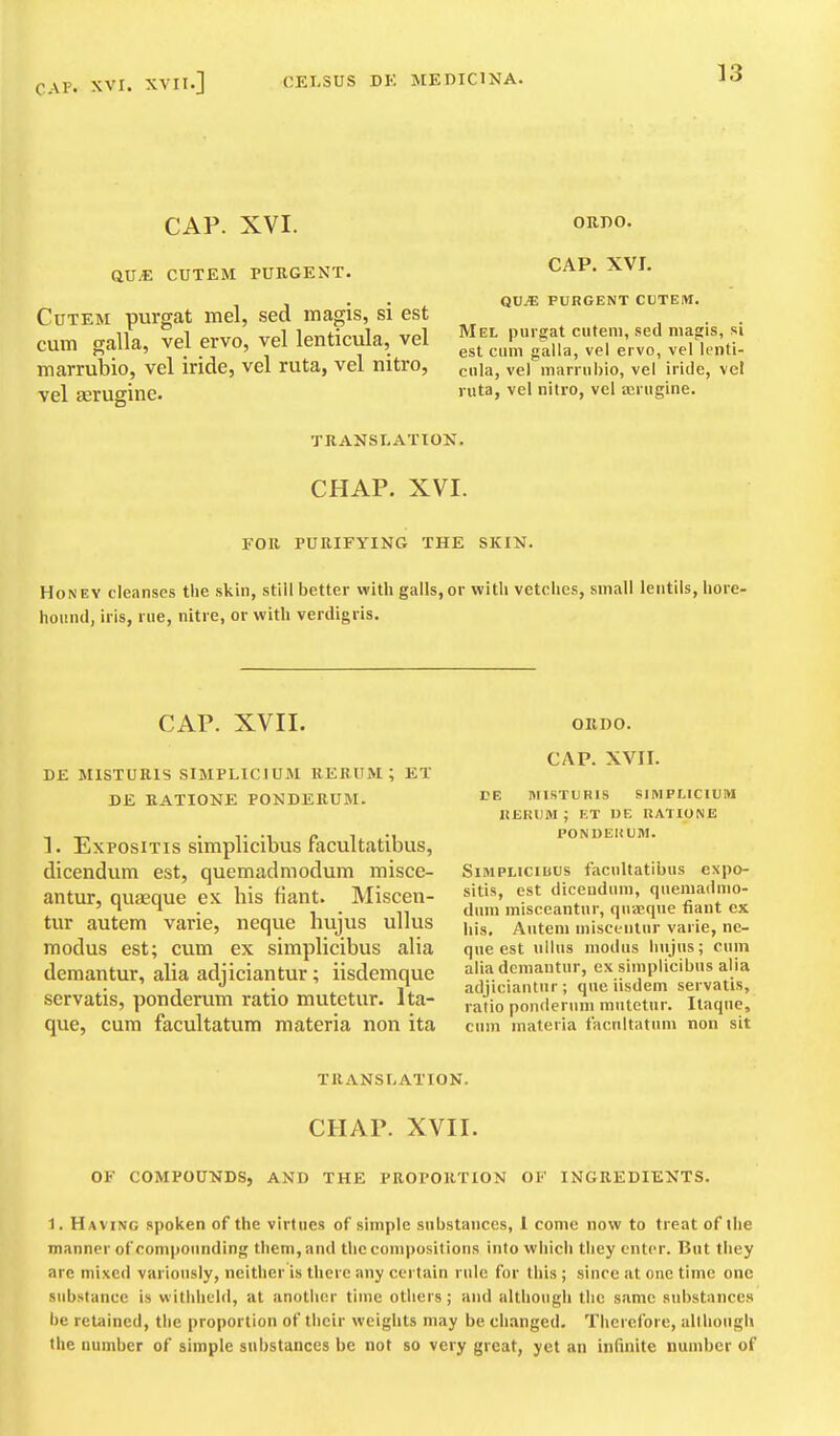 CAP. XVI. Q.VM CUTEM PURGENT. CuTEM purgat mel, sed magis, si est cum galla, vel ervo, vel lenticula, vel marrubio, vel iride, vel ruta, vel nitro, vel Eerugine. TRANSLATION. ORDO. CAP. XVI. QU.* PURGENT CUTEM. Mel purgat cuteiu, sed magis, si est cum galla, vel ervo, vel lenti- cula, vel marrubio, vel iride, vel ruta, vel nitro, vel airiigine. CHAP. XVI. FOR PURIFYING THE SKIN. Honey cleanses the skin, still better with galls,or with vetches, small lentils, hore- hound, iris, rue, nitre, or with verdigris. CAP. XVII. ORDO. DE MISTURIS SIMPLICIUM RERUM ; ET DE KATIONE PONDERUM. 1. ExPOSiTis simplicibus facultatibiis, dicendiim est, quemadmodum misce- antur, quaeque ex his fiant. Miscen- tur autem varie, neque hujus ullus modus est; cum ex simplicibus alia demantur, alia adjiciantur; iisdemque servatis, ponderum ratio mutetur. Ita- que, cum facultatum materia non ita CAP. XVII. VE miSTUBlS SIMPLICIUM RERUM; ET DE RATIONE PONDEKUM. Simplicibus facultatibus expo- sitis, est diceudum, quemadmo- dum misccantur, qnasqne fiant ex his. Autem misceiitiir varie, ne- que est ullus modus hujus; cum alia demantur, ex simplicibus alia adjiciantur; que iisdem servatis, ratio pon(ler\mi mutetur. Itaque, cum materia facultatum non sit TRANSLATION. CHAP. XVII. OF COMPOUNDS, AND THE PROPORTION OF INGREDIENTS. 1. Having spoken of the virtues of simple substances, 1 come now to treat of the manner of compounding them, and the compositions into which they enter. But they are mixed variously, neither is there any certain rule for this ; since at one time one substance is withheld, at another time others; and although the same substances be retained, the proportion of their weights may be changed. Therefore, ulthoiigU the number of simple substances be not so very great, yet an infinite number of