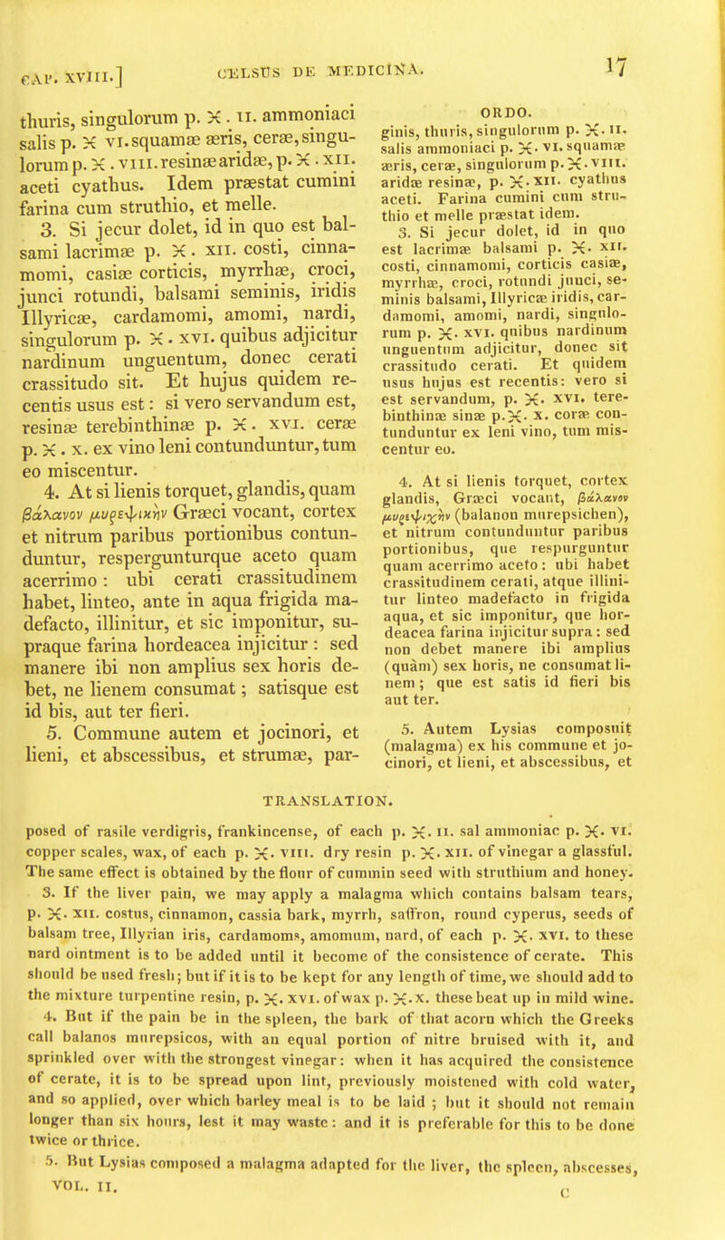 thuris, singulorum p. K . 11. ammoniaci salis p. X vr.squamfE aeris, cerse, singu- lorum p. H .vui. resinaearidtE, p. X .xii. aceti cyathus. Idem praestat cumini farina cum struthio, et melle. 3. Si jecur dolet, id in quo est bal- sami lacrimae p. K. xn. costi, cinna- momi, casise corticis, myrrhapj croci, junci rotundi, balsami seminis, iridis Illyricse, cardamomi, amomi, nardi, singulorum p. X • xvi. quibus adjicitur nardinum unguentum, donee cerati crassitudo sit. Et hujus quidem re- centis usus est: si vero servandum est, resinae terebinthinae p. K. xvi. ceras p. X. X. ex vino leni contunduntur, turn 80 miscentur. 4. At si lienis torquet, glandis, quara 0aXavov /jLu^£4^inhv Graeci vocant, cortex et nitrum paribus portionibus contun- duntur, respergunturque aceto quam acerrimo: ubi cerati crassitudinem habet, linteo, ante in aqua frigida ma- defacto, illinitur, et sic imponitur, su- praque farina hordeacea injicitur : sed manere ibi non amplius sex horis de- bet, ne lienem consumat; satisque est id bis, aut ter fieri. 5. Commune autem et jocinori, et lieni, et abscessibus, et strumae, par- ORDO. ginis, thuris, singulorum p. >£• >!• salis ammoniaci p. X- ^i. sqi« aeris, cerae, singulorum p. X-vm. aridae resina?, p. X-Xii. cyathus aceti. Farina cumini cum stru- thio et melle praestat idem. 3. Si jecur dolet, id in quo est lacrimae balsami p. X. xii. costi, cinnamomi, corticis casiae, rayrrhas, croci, rotundi junci, se- minis balsami, Illyricae iridis, car- damomi, amomi, nardi, singulo- rum p. X- XVI. quibus nardinum unguentum adjicitur, donee sit crassitudo cerati. Et quidem usus hujns est recentis: vero si est servandum, p. X. xvi. tere- binthinae sinae p.X- x. corae con- tunduntur ex leni vino, turn mis- centur eo. 4. At si lienis torquet, cortex glandis, Graeci vocatit, /JaXaw ftv^i\}'iX^v (balanon miirepsichen), et nitrum contunduntur paribus portionibus, que respurguntur quam acerrimo aceto : ubi habet crassitudinem cerati, atque illini- tur linteo madetacto in frigida aqua, et sic imponitur, que hor- deacea farina injicitur supra : sed non debet manere ibi amplius (quam) sex horis, ne consumat li- nem; que est satis id fieri bis aut ter. 5. Autem Lysias composuit (malagma) ex his commune et jo- cinori, et lieni, et abscessibus, et TRANSLATION. posed of rasile verdigris, frankincense, of each p. X- sal ammoniac p. X- vi.' copper scales, wax, of each p. X-viii. dry resin p. X-xii. of vinegar a glassful. The same effect is obtained by the flour of cummin seed with struthium and honey. 3. If the liver pain, we may apply a malagma which contains balsam tears, p. X. XII. costus, cinnamon, cassia bark, myrrh, saffron, round cyperus, seeds of balsam tree, Illyrian iris, cardamoms, amomum, nard, of each p. X- xvi. to these nard ointment is to be added until it become of the consistence of cerate. This should be used fresh; but if it is to be kept for any length of time, we should add to the mixture turpentine resin, p. X. xvi. ofwax p. X.x. these beat up in mild wine. 4. But if the pain be in the spleen, the bark of that acorn which the Greeks call balanos murepsicos, with an equal portion of nitre bruised with it, and sprinkled over with the strongest vinegar: when it has acquired the consistence of cerate, it is to be spread upon lint, previously moistened with cold water, and so applied, over which barley meal is to be laid ; but it should not remain longer than six hours, lest it may waste: and it is preferable for this to be done twice or thrice. 5. Hut Lysias composed a malagma adapted for the liver, the splocii, abscesses, VOL. II,