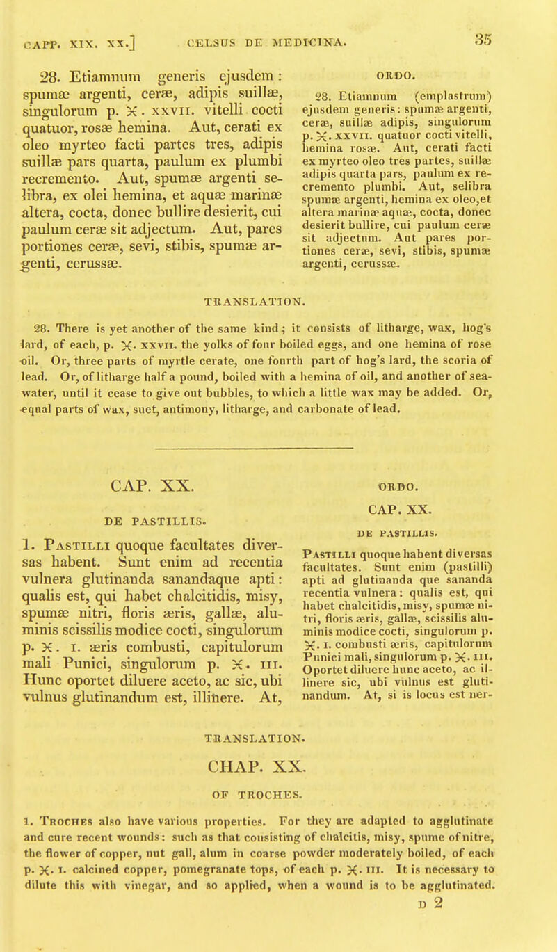 28. Etiamnum generis ejusdem: spumse argenti, cerse, adipis suillae, singulorum p. X. xxvii. vitelli cocti quatuor, rosae hemina. Aut, cerati ex oleo myrteo facti partes tres, adipis suillae pars quarta, paulum ex plumbi recremento. Aut, spumae argenti se- libra, ex olei hemina, et aquae marinas altera, cocta, donee bullire desierit, cui paulum cerae sit adjectum. Aut, pares portiones cerae, sevi, stibis, spumae ar- genti, cerussae. OROO. 28. Etianimim (emplastiiiin) ejiisdem fjeneris: spiimaj argenti, ceraj, suillte adipis, singiilonim p. XXVII. quatuor cocti vitelli, iieniina rosae. Ant, cerati facti ex myrteo oleo tres partes, suillae adipis quarta pars, paulum ex re- cremento plumbi, Aut, selibra spumae argenti, hemina ex oleo,et altera raarlDae aquae, cocta, donee desierit bullire, cui paulum cerae sit adjectum. Aut pares por- tiones cerae, sevi, stibis, spumae argenti, cerussae. TRANSLATION. 28. There is yet another of the same kind; it consists of litharge, wax, hog's lard, of each, p. X- xxvii. the yolks of four boiled eggs, and one hemina of rose oil. Or, three parts of myrtle cerate, one fourth part of hog's lard, the scoria of lead. Or, of litharge half a pound, boiled with a hemina of oil, and another of sea- water, until it cease to give out bubbles, to which a little wax may be added. Or, -equal parts of wax, suet, antimony, litharge, and carbonate of lead. CAP. XX. DE PASTILLIS. 1. Pastilli quoque facultates diver- sas habent. Sunt enim ad recentia vulnera glutinanda sanandaque apti: qualis est, qui habet chalcitidis, misy, spumae nitri, floris seris, gallae, alu- minis scissilis modice cocti, singulorum p. X. I. aeris combusti, capitulorum mail Punici, singulorum p. X» iii. Hunc oportet diluere aceto, ac sic, ubi vulnus glutinandum est, illitiere- At, OB.D0. CAP. XX. DE PASTILLIS. Pastilh quoque habent diversas facultates. Sunt enim (pastilli) apti ad glutinanda que sananda recentia vulnera; qualis est, qui habet chalcitidis,misy, spumae ni- tri, floris £eris, gallae, scissilis aln- minis modice cocti, singulorum p. X. I- combusti aeris, capitulorum Punici mail, singulorum p. X- Oportet diluere hunc aceto, ac il- linere sic, ubi vulnus est gluti- nandum. At, si is locus est ner- THANSLATION. CHAP. XX. OF TROCHES. 1. Troches also have various properties. For they arc adapted to agglutinate and cure recent wounds: such as that consisting of chalcitis, misy, spume of nitre, the flower of copper, nut gall, alum in coarse powder moderately boiled, of each p. X. I. calcined copper, pomegranate tops, of each p. X- I'l. It is necessary to dilute this with vinegar, and so applied, when a wound is to be agglutinated. n 2