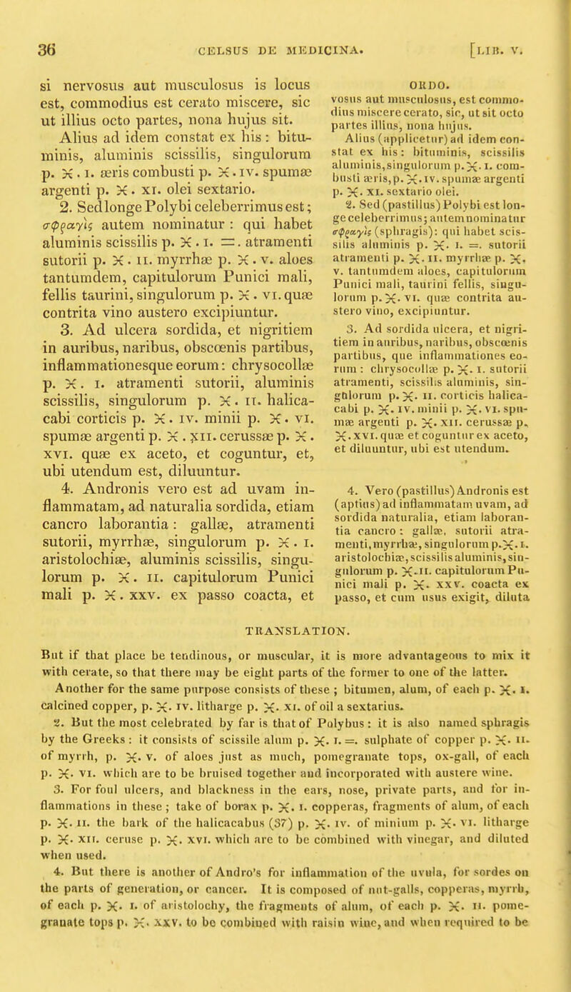 si nervosus aut musculosus is locus est, commodius est cerato miscere, sic ut illius octo partes, nona hujus sit. Alius ad idem constat ex his : bitu- minis, aluminis scissilis, singulorurn p. X.I. feris combusti p. K. iv. spumse argenti p. K. xr. olei sextario. 2. Sedlonge Polybi celeberrimus est; crippayU autem nominatur : qui habet aluminis scissilis p. >£ . i. . atramenti sutorii p. X. u. myrrhae p. X . v. aloes tantumdem, capitulorum Punici mali, fellis taurini, singulorurn p. X . vi.quas contrita vino austero excipiuntur. 3. Ad ulcera sordida, et nigritiem in auribus, naribus, obscoenis partibus, inflammationesque eorum: chrysocollae p. X. I. atramenti sutorii, aluminis scissilis, singulorurn p. X. it. halica- cabi corticis p. X. iv. minii p. X. vi. spumae argenti p. X . xii. cerussae p. X. XVI. quae ex aceto, et coguntur, et, ubi utendum est, diluuntur. 4. Andronis vero est ad uvam in- flammatam, ad naturalia sordida, etiam cancro laborantia: gallae, atramenti sutorii, myrrhae, singulorum p. X. i. aristolochiae, aluminis scissilis, singu- lorum p. X. II. capitulorum Punici mali p. X. xxv. ex passo coacta, et OK DO. vosiis aut inusciilosDs, est coninio- (lius miscere cenito, sir, ut sit octo partes illius, nona Inijiis. Alius (applicetiir) ad idem con- stat ex Ills: bitiiminis, scissilis aluminis,singulorum p.X- !• t-'ora- busti ajrisjp. X-iv. spumae argenti p. X- XI. sextario olei. 2. Sed (pastillus) Polybi est lon- geceleberrimus; aulemnominatur trf^ccyi! (spliragis): qui liabet scis- silis aluminis p. X- =• sutorii atramenti p. X- H- myrrliap p. X. V. tantumdem aloes, capitulorum Punici mali, taurini fellis, singu- lorum p. X-'vi- quae contrita au- stero vino, excipiuntur. 3. Ad sordida ulcera, et nigri- tiem in auribus, naribus, obsccenis partibus, que inflammationes eo- rum : clirysocolliE p. X- i- sutorii atramenti, scissilis aluminis, sin- gtilorum p. X- !!• corticis balica- cabi p. X-1^'. minii p. X- ^'i- spu- mEe argenti p. X* xii. cerussas p. X-xvi.quaj et cogunlurex aceto, et diluuntur, ubi est utendum. 4. Vero (pastillus) Andronis est (apt\us)ad inflammatam uvam, ad sordida naturalia, etiam laboran- tia cancro : gallae, sutorii atra- menti,myrrha;, singulorum p.X- '■• aristolocbia?, scissilis aluminis, sin- gulorum p. X-ii- capitulorum Pu- nici mali p. X xxv. coacta ex passo, et cum usus exigit, diluta TRANSLATION. But if that place be tendinous, or muscular, it is more advantageous to mix it with cerate, so that there may be eight parts of the former to one of the latter. Another for the same purpose consists of these ; bitumen, alum, of each p. X- calcined copper, p. X- iv. litharge p. X- xi. of oil a sextarius. 2. But the most celebrated by far is that of Pulybus : it is also named sphragis by the Greeks : it consists of scissile alum p. X- i. =• sulphate of copper p. X- of myrrh, p. X- v. of aloes just as much, pomegranate tops, ox-gall, of each p. X- VI. which are to be bruised together and incorporated with austere wine. 3. For foul ulcers, and blackness in the ears, nose, private pans, and for in- flammations in these ; take of bwax p. X. i- copperas, fragments of alum, of each p. X- the bark of the halicacabus (3^) p. X- iv. of minium p. X- vi. litharge p. X- XII. ceruse p. X- xvi. which are to be combined with vinegar, and diluted when used. 4. But there is another of Andro's for inflammation of the uvula, for sordes on the parts of generation, or cancer. It is composed of nut-galls, copperas, myrrh, of each p. X. of aristolochy, the fragments of alum, of each p. X- pome- granate tops p. X- .\XV. to bo combined with raisin wine, and when required to be