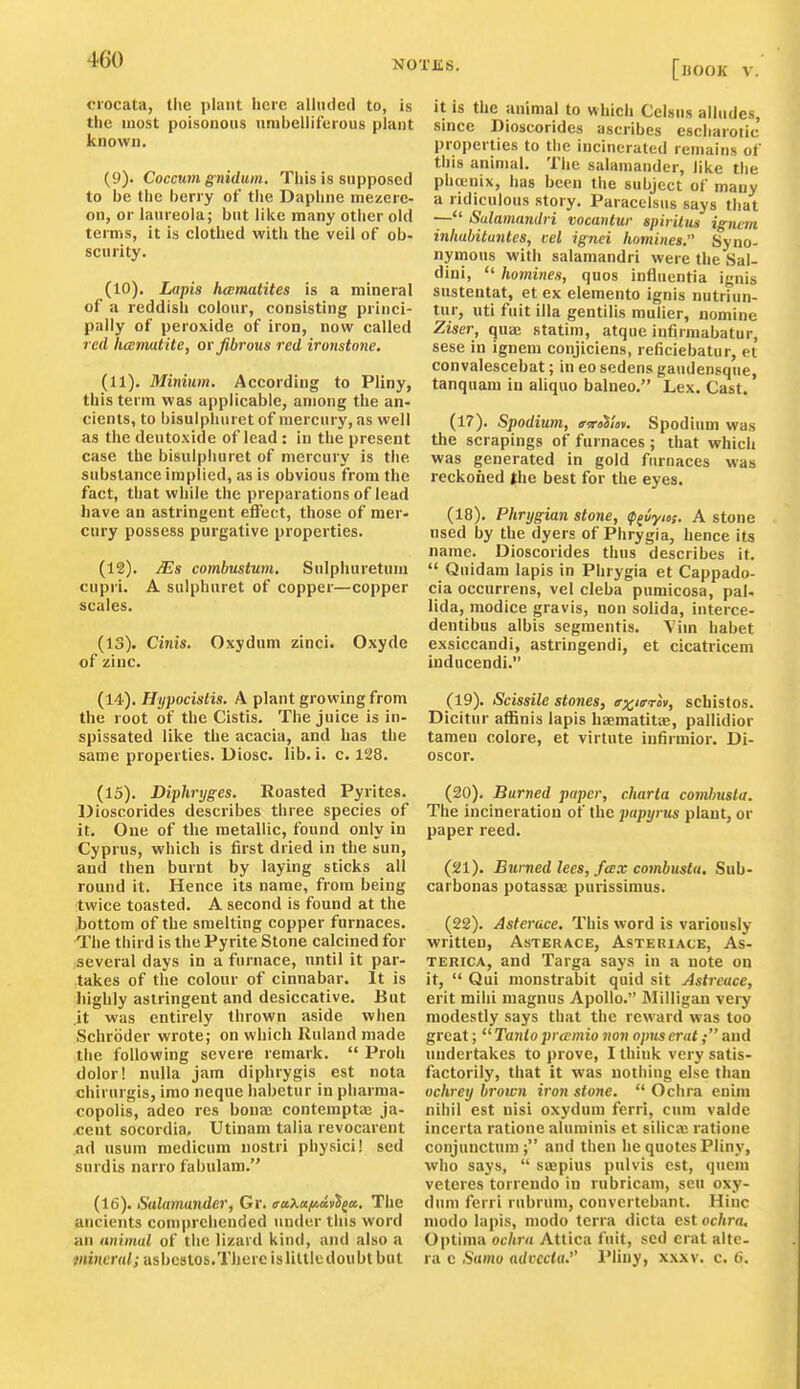 ci'ocata, the ])lant here alluded to, is the most poisonous unibellifeious plant known. (9) . Coccum gnidum. This is supposed to be the berry of tlie Daphne niezere- on, or laureola; but like many other old terms, it is clothed with the veil of ob- scurity. (10) . Lapis heematites is a mineral of a reddish colour, consisting princi- pally of peroxide of iron, now called red licemut ite, or fibrous red ironstone. (11) . Minium. According to Pliny, this term was applicable, among the an- cients, to bisulphurct of mercury, as well as the deutoxide of lead : in the present case the bisulpliuret of mercury is the substance implied, as is obvious from the fact, that while the preparations of lead have an astringent effect, those of mer- cury possess purgative properties. (12) . /Es combmtwn. Sulpliuretum cupri. A sulphuret of copper—copper scales. (13) . Cinis. Oxydum zinci. Oxyde of zinc. (14) . Hypocislis. A plant growing from the root of the Cistis. The juice is in- spissated like the acacia, and has the same properties. Diosc. lib. i. c. 128. (15) . Diphryges. Roasted Pyrites. Dioscorides describes three species of it. One of the metallic, found only in Cyprus, which is first dried in the sun, and then burnt by laying sticks all round it. Hence its name, from being twice toasted. A second is found at the bottom of the smelting copper furnaces. The third is the Pyrite Stone calcined for several days in a furnace, until it par- takes of the colour of cinnabar. It is highly astringent and desiccative. But it was entirely thrown aside when Schroder wrote; on which Ruland made the following severe remark.  Proli dolor! nulla jam diphrygis est nota chirnrgis, imo neque habetur in pharma- copolis, adeo res bonae contemptaj ja- ceut socordia, Utinam talia revocarent ad Hsum medicum nostri physici! sed surdis narro fabulam. (16) . Salamander, Gr. aaKaiia.i\a.. The ancients comprehended under tins word an animal of the lizard kind, and also a mineral; asbestos.There is little doubt but It IS the animal to which Celsus alludes, since Dioscorides ascribes escliarotic properties to tlie incinerated remains of this animal. The salamander, like the phtenix, has been the subject of many a ridiculous story. Paracelsus says that — Sulamandri vocantur spirHns igncm inliubitunles, eel ignei homines. Syno- nymous with salamandri were the Sal- dini,  homines, quos influcntia ignis sustentat, et ex elemento ignis nutriun- tur, uti fuit ilia gentilis mulier, nomine Ziser, quaj statim, atque infirmabatur, sese in ignem conjiciens, reficiebatur, et convalescebat; in eo sedens gaudensque, tanquam in aliquo balneo. Lex. Cast. (17) . Spodium, ffrnVniv. Spodium was the scrapings of furnaces ; that which was generated in gold furnaces was reckoned the best for the eyes. (18) . Phrygian stone, (p^iyios. A stone nsed by the dyers of Phrygia, hence its name. Dioscorides thus describes it.  Quidam lapis in Phrygia et Cappado- cia occurrens, vel cleba pumicosa, pal- lida, raodice gravis, non solida, interce- dentibus albis segmentis. Vim habet exsiccandi, astringendi, et cicatricem inducendi. (19) . Scissile stones, ffy^ierov, schistos. Dicitur affinis lapis haematitEe, pallidior tamen colore, et virtute infirmior. Di- oscor. (20) . Burned paper, charta comlnisla. The incineration of the papyrus plant, or paper reed. (21) . Burned lees, fax combusta, Sub- carbonas potasses purissimus. (22) . Asferace. This word is variously written, Asterace, Asteuiace, As- TERicA, and Targa says in a note on it,  Qui monstrabit quid sit Astreuce, erit mihi magnus Apollo. Milligan very modestly says that the reward was too great;  Tanlo prccmio non opiiserat; and undertakes to prove, I think very satis- factorily, that it was nothing else than ochrey brown iron stone.  Ochra enim nihil est nisi oxydum ferri, cum valde inccrta ratione aluminis et silica; ratione conjunctum; and then he quotes Pliny, who says,  sapius pulvis est, qucm veteres torrendo in rubricam, sen oxy- dum ferri rubrum, couvertebant. Hinc modo lapis, niodo terra dicta est ochra. Optima ochra Attica fnit, sed erat alte- ra c Samo advccta. IMiny, xxxv. c. 6.
