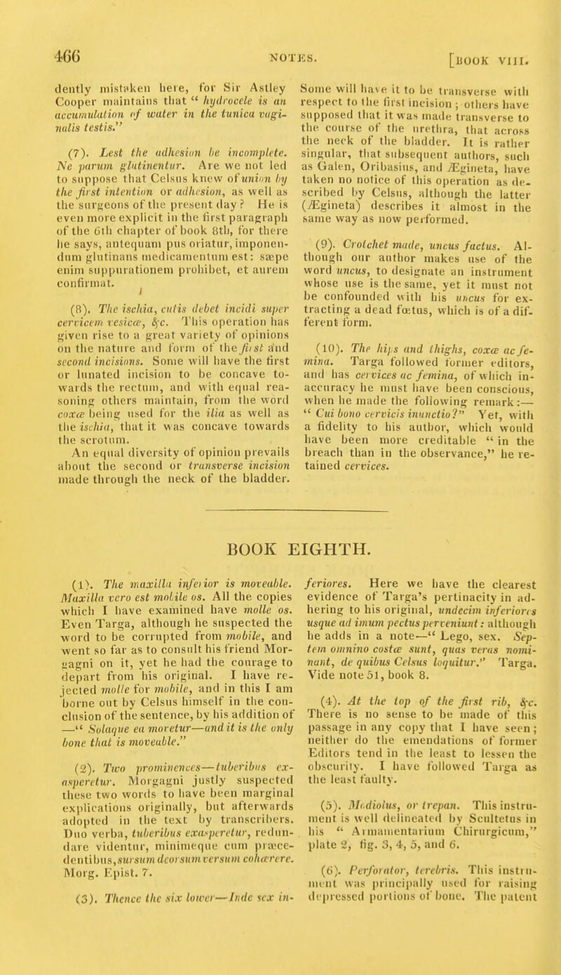 dently niistpkeu beie, fov Sir Astley Cooper maintains that  hydrocele is an accumulation I'f water in the tunica vagi- nalis testis. (7) . Lest the udhcsiun he incomplete. Ne parum glntinentiir. Are we not led to suppose tiiat Celsiis knew of union liy the first intentian or adhtsion, as well as the surfjeoMS of the present day ? He is even more explicit in the first paragrapii of the Oiii chapter of book 8tii, for tliere he says, antef|uam pus oriatur, iuiponen- (luni j!;lutinans medicamentinii est: saepe enini suppnrationem prohibet, et anrem confirmat. 1 (8) . The ischia, cutis debet incidi super cerricem vesica-, 8fc. Tliis operation has given rise to a great variety of opinions on tiie nature and form of tiie fiist and second incisions. Some will have the first or lunated incision to be concave to- wards the rectum, and with equal rea- soning others maintain, from the word cox(e being used for the ilia as well as the ischia, that it was concave towards the scrotum. An equal diversity of opinion prevails about the second or transverse incision made through the neck of the bladder. Some will have it to be transverse with respect to the first incision ; others liave supposed that it was made transverse to the course of the urethra, that across the neck of the bladder. It is rather singular, that subsequent authors, such as Galen, Oribasius, and JE'/uma, have taken no notice of this operation as <le. scribed by Celsiis, although the latter (jEgineta) describes it almost in the same way as now performed. (9) . Crotchet made, uncus /actus. Al- though our author makes use of the word uncus, to designate an instrument whose use is the same, yet it must not be confounded with his uncus for ex- tracting a dead fcetus, which is of a dif- ferent form. (10) . The hijs and thighs, coxa ac fe- mina. Targa followed former editors, and has cei vices uc femina, of which in- accuracy he must have been conscious, when he made the following remark :— ^'Cui bono cervicis inunctio? Yet, with a fidelity to his author, which would have been more creditable  in the breach than in the observance, he re- tained cervices. BOOK EIGHTH. (1) . The maxilla infeiior is moveable. Maxilla vera est moLile os. All the copies which I have examined have molle os. Even Targa, although he suspected the ■word to be corrupted from mobile, and went so far as to consult his friend Mor- jjagni on it, yet he bad the courage to depart from his original. I have re- jected molle for mobile, and in this I am borne out by Celsus himself in the con- clusion of the sentence, by his addition of — Solaque ea moretur—and it is the only bone that is moveable. (2) . Two prominences—lubcribiis ex- asperelur. Morgagni justly suspected these two words to have been marginal explications originally, but afterwards adopted in the text by transcribers. Duo verba, tuhcribus crasperetur, redun- dare videntur, niininieque cum prajce- deutibns,.'iM) .SH/n dcorsumversum coharcre. Morg. Kpist. 7. (3) . Thence the six lower—Indc sex in- feriores. Here we have the clearest evidence of Targa's pertinacity in ad- bering to his original, undccim infcrions usque ad imum pectusperieniunt: although he adds in a note— Lego, sex. Sep- tem omnino costce sunt, quas vcrus nomi- nunt, de quibiis Celsus loquitur, Targa. Vide note 31, book 8. (4) . At the top of the first rib, ^-c. There is no sense to be made of this passage in any copy that I have seen ; neither do the emendations of former Editors tend in the least to lessen the obscurity. I have followed Targa as the least faulty. (5) . Uli.dioUus, or trepan. This instru- ment is well delineatcil by Scidtetns in bis  Aunamentarium Chirurgicum, plate 2, fig. 3, 4, 5, and 6. (6) . Perforator, terebris. This instru- ment was principally used for raising dejjresscd portions of bone. The patent