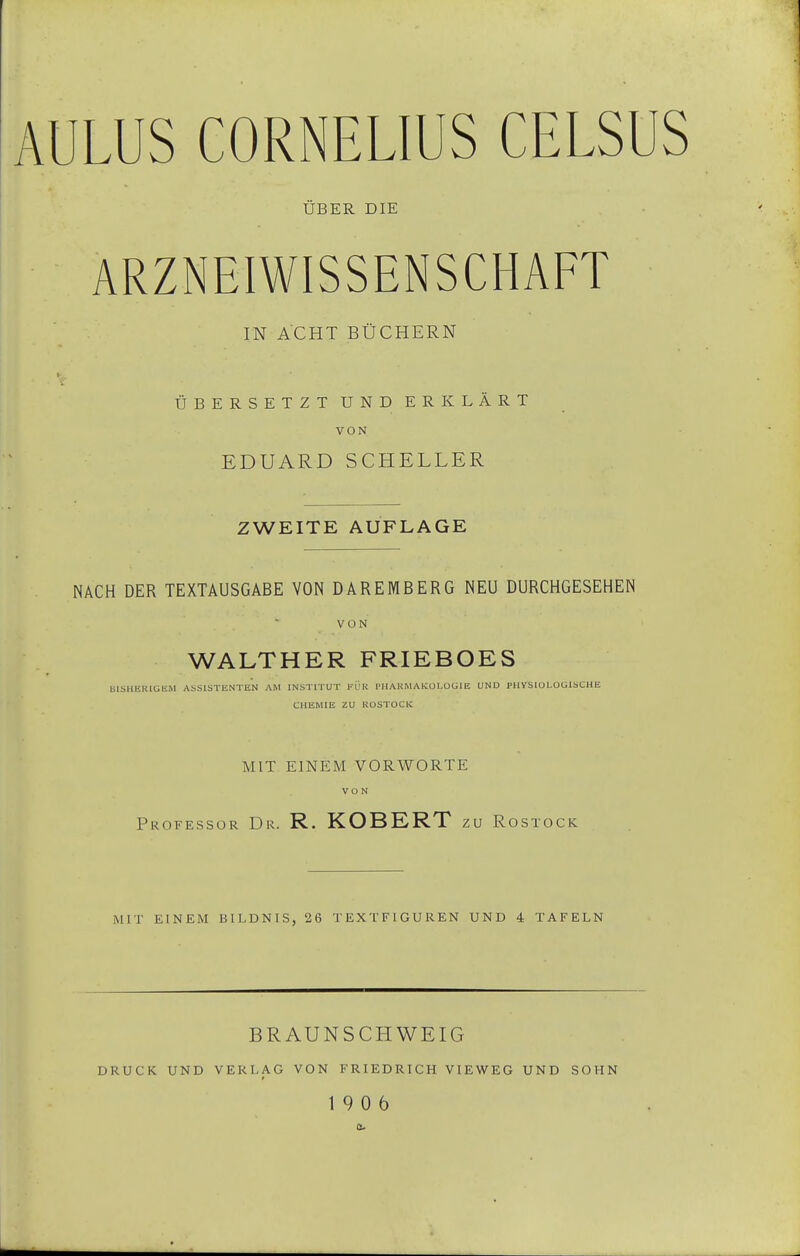 ÜBER DIE ARZNEIWISSENSCHAFT IN ACHT BÜCHERN ÜBERSETZT UND ERKLÄRT VON EDUARD SCHELLER ZWEITE AUFLAGE NACH DER TEXTAUSGABE VON D ARE MB ERG NEU DURCHGESEHEN VON WALTHER FRIEBOES BlSHERlGJiM ASSISTENTEN AM INSTITUT 1-ÜR PHAKMAKOLOGIE UND PUVSIOLOGISCHE CHEMIE ZU KOSTOCK MIT EINEM VORWORTE VON Professor Dr. R. KOBERT zu Rostock MIT EINEM BILDNIS, 26 TEXTFIGUREN UND 4 TAFELN BRAUNSCHWEIG DRUCK UND VERLAG VON FRIEDRICH VIEWEG UND SOHN 19 0 6