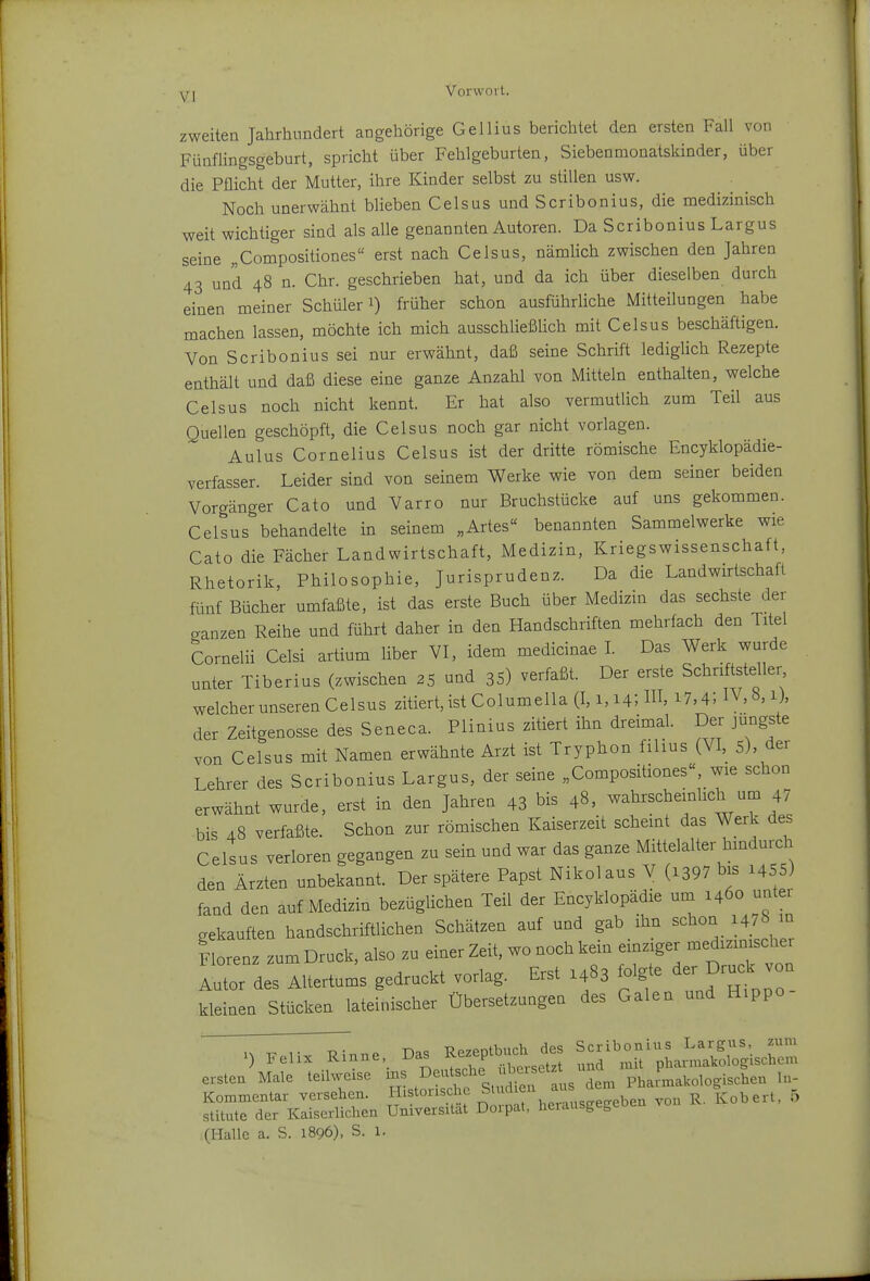 zweiten Jahrhundert angehörige Gellius berichtet den ersten Fall von Fünflingsgeburt, spricht über Fehlgeburten, Siebenmonatskinder, über die Pflicht der Mutter, ihre Kinder selbst zu stillen usw. Noch unerwähnt blieben Celsus und Scribonius, die medizinisch weit wichtiger sind als alle genannten Autoren. Da Scribonius Largus seine „Compositiones erst nach Celsus, nämlich zwischen den Jahren 43 und 48 n. Chr. geschrieben hat, und da ich über dieselben durch einen meiner Schüler i) früher schon ausführliche Mitteilungen habe machen lassen, möchte ich mich ausschließUch mit Celsus beschäftigen. Von Scribonius sei nur erwähnt, daß seine Schrift ledigHch Rezepte enthält und daß diese eine ganze Anzahl von Mitteln enthalten, welche Celsus noch nicht kennt. Er hat also vermutlich zum Teil aus Quellen geschöpft, die Celsus noch gar nicht vorlagen. Aulus Cornelius Celsus ist der dritte römische Encyklopädie- verfasser. Leider sind von seinem Werke wie von dem seiner beiden Vorgänger Cato und Varro nur Bruchstücke auf uns gekommen. Celsus behandelte in seinem „Artes« benannten Sammelwerke wie Cato die Fächer Landwirtschaft, Medizin, Kriegswissenschaft, Rhetorik, Philosophie, Jurisprudenz. Da die Landwirtschaft fünf Bücher umfaßte, ist das erste Buch über Medizin das sechste der ganzen Reihe und führt daher in den Handschriften mehrfach den Titel Cornelii Celsi artium Uber VI, idem medicinae I. Das Werk wurde unter Tiberius (zwischen 25 und 35) verfaßt. Der erste Schriftsteller welcher unseren Celsus zitiert, ist Columella (1,1,14; 1, 17,4) IV, 8. der Zeitgenosse des Seneca. Plinius zitiert ihn dreimal. Der jüngste von Celsus mit Namen erwähnte Arzt ist Tryphon filius (VI, 5), der Lehrer des Scribonius Largus, der seine „Compositiones«, wie schon erwähnt wurde, erst in den Jahren 43 bis 48, wahrscheinlich um 4? bis 48 verfaßte. Schon zur römischen Kaiserzeit scheint das Werk des Celsus verloren gegangen zu sein und war das ganze Mittelalter hindurch den Ärzten unbekannt. Der spätere Papst Nikolaus V (i397 bis i455) fand den auf Medizin bezüglichen Teil der Encyklopädie um 1460 unter gekauften handschriftlichen Schätzen auf und gab ihn schon 1478 u Florenz zum Druck, also zu einer Zeit, wo noch kein einziger medizimscher lindes Altertums gedruckt vorlag. Erst .483 folgte ^ru^^ von kleinen Stücken lateinischer Übersetzungen des Galen und Hippo ersten Male teilweise ms deutsche übersetz^ un Kommentar versehen, historische Sind en aus a i^^^^n, 5 stitute der Kaiserlichen Universität Dorpat, heiausgegeoen (Halle a. S. 1896), S. 1.