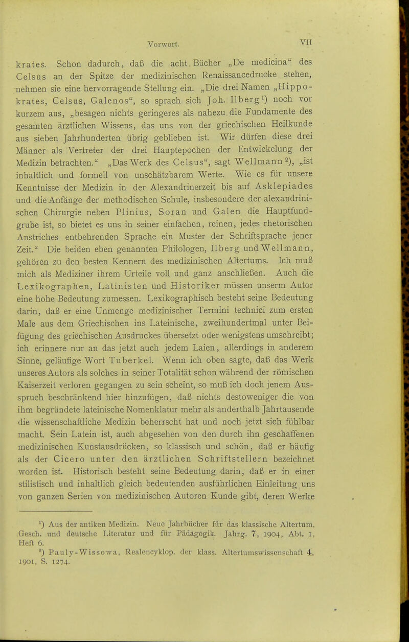 krates. Schon dadurch, daß die acht, Bücher „De medicina des Celsus an der Spitze der medizinischen Renaissancedrucke stehen, nehmen sie eine hervorragende Stellung ein. „Die drei Namen „Hippo- krates, Celsus, Galenos, so sprach sich Joh. llbergi) noch vor kurzem aus, „besagen nichts geringeres als nahezu die Fundamente des gesamten ärztlichen Wissens, das uns von der griechischen Heilkunde aus sieben Jahrhunderten übrig gebüeben ist. Wir dürfen diese drei Männer als Vertreter der drei Hauptepochen der Entwickelung der Medizin betrachten. „Das Werk des Celsus, sagt Well mann 2), „ist inhaltlich und formell von unschätzbarem Werte. Wie es für unsere Kenntnisse der Medizin in der Alexandrinerzeit bis auf Asklepiades und die Anfänge der methodischen Schule, insbesondere der alexandrini- schen Chirurgie neben Plinius, Soran und Galen die Hauptfund- grube ist, so bietet es uns in seiner einfachen, reinen, jedes rhetorischen Anstriches entbehrenden Sprache ein Muster der Schriftsprache jener Zeit. Die beiden eben genannten Philologen, Ilberg undWellmann, sehören zu den besten Kennern des medizinischen Altertums. Ich muß mich als Mediziner ihrem Urteile voll und ganz anschließen. Auch die Lexikographen, Latinisten und Historiker müssen unserm Autor eine hohe Bedeutung zumessen. Lexikographisch besteht seine Bedeutung darin, daß er eine Unmenge medizinischer Termini technici zum ersten Male aus dem Griechischen ins Lateinische, zweihundertmal unter Bei- fügung des griechischen Ausdruckes übersetzt oder wenigstens umschreibt; ich erinnere nur an das jetzt auch jedem Laien, allerdings in anderem Sinne, geläufige Wort Tuberkel. Wenn ich oben sagte, daß das Werk unseres Autors als solches in seiner Totalität schon während der römischen Kaiserzeit verloren gegangen zu sein scheint, so muß ich doch jenem Aus- spruch beschränkend hier hinzufügen, daß nichts destoweniger die von ihm begründete lateinische Nomenklatur mehr als anderthalb Jahrtausende die wissenschaftliche Medizin beherrscht hat und noch jetzt sich fühlbar macht. Sein Latein ist, auch abgesehen von den durch ihn geschaffenen medizinischen Kunstausdrücken, so klassisch und schön, daß er häufig als der Cicero unter den ärztlichen Schriftstellern bezeichnet worden ist. Historisch besteht seine Bedeutung darin, daß er in einer stilistisch und inhaltlich gleich bedeutenden ausführlichen Einleitung uns von ganzen Serien von medizinischen Autoren Kunde gibt, deren Werke ^) Aus der antiken Medizin. Neue Jahrbücher für das klassische Altertum, Gesch. und deutsche Literatur und für Pädagogik. Jahrg. 7, 1904, Abt. l, Heft 6. Pauly-Wissowa, Realencyklop. der klass. Altertumswissenschaft 4, 1901, S. 1274-