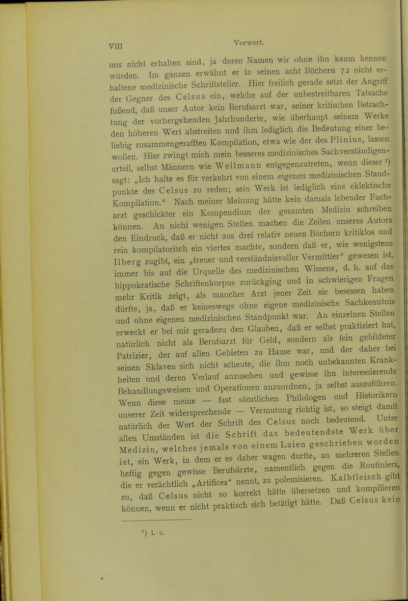 uns nicht erhalten sind, ja deren Namen wir ohne ihn kaum kennen würden Im ganzen erwähnt er in seinen acht Büchern 72 nicht er- haltene medizinische Schriftsteller. Hier freiUch gerade setzt der Angriff der Gegner des Celsus ein, welche auf der unbestreitbaren Tatsache fußend, daß unser Autor kein Berufsarzt war, seiner kritischen Betrach- tung der vorhergehenden Jahrhunderte, wie überhaupt seinem Werke den höheren Wert abstreiten und ihm lediglich die Bedeutung einer be- liebig zusammengerafften Kompilation, etwa wie der des Plinius, lassen wollen. Hier zwingt mich mein besseres medizinisches Sachverständigen- urteil, selbst Männern wie Wellmann entgegenzutreten, wenn dieser 1) sagt-' Ich halte es für verkehrt von einem eigenen medizinischen Stand- punkte des Celsus zu reden; sein Werk ist lediglich eine eklektische Kompilation.« Nach meiner Meinung hätte kein damals lebender Fach- arzt geschickter ein Kompendium der gesamten Medizin schreiben können. An nicht wenigen Stellen machen die Zeilen unseres Autors den Eindruck, daß er nicht aus drei relativ neuen Büchern kritiklos und rein kompilatorisch ein viertes machte, sondern daß er, wie wenigstens Ilberg zugibt, ein „treuer und verständnisvoller Vermittler« gewesen ist, immer bis auf die Urquelle des medizinischen Wissens, d. h. auf das hippokratische Schriftenkorpus zurückging und in schwierigen Fragen mehr Kritik zeigt, als mancher Arzt jener Zeit sie besessexi haben dürfte, ja, daß er keineswegs ohne eigene medizinische Sachkenntms und ohne eigenen medizinischen Standpunkt war. An einzelnen S eilen erweckt er bei mir geradezu den Glauben, daß er selbst praktizier hat, natürhch nicht als Berufsarzt für Geld, sondern als fem gebildeter Patrizier, der auf allen Gebieten zu Hause war, und der daher bei seinen Sklaven sich nicht scheute, die ihm noch unbekannten Krank- heiten und deren Verlauf anzusehen und gewisse ihn interessierende Behandlungsweisen und Operationen anzuordnen, ja selbst auszufuhren. Wenn diJe meine - fast sämtlichen Philologen und Monkern unserer Zeit widersprechende - Vermutung richtig ist, so ste^S^ natürlich der Wert der Schrift des Celsus noch bedeutend Unte allen Umständen ist die Schrift ^^^d-^^^^^^^'^^^^' Medizin, welches jemals von einem Laxen geschrieben wo den ist ein Werk, in dem er es daher wagen durfte, an mehreren Stellen heftirgegen gewisse Berufsärzte, namentlich gegen die Rouüniers de er verfchtlich „Artifices nennt, zu polemisieren. Kalbfleisch gib rdaß celsus ;icht so korrekt ^^^te über^tzen n^^^^^^^^^ können, wenn er nicht praktisch sich betätigt hatte. Daß Celsus kein ) 1. c.