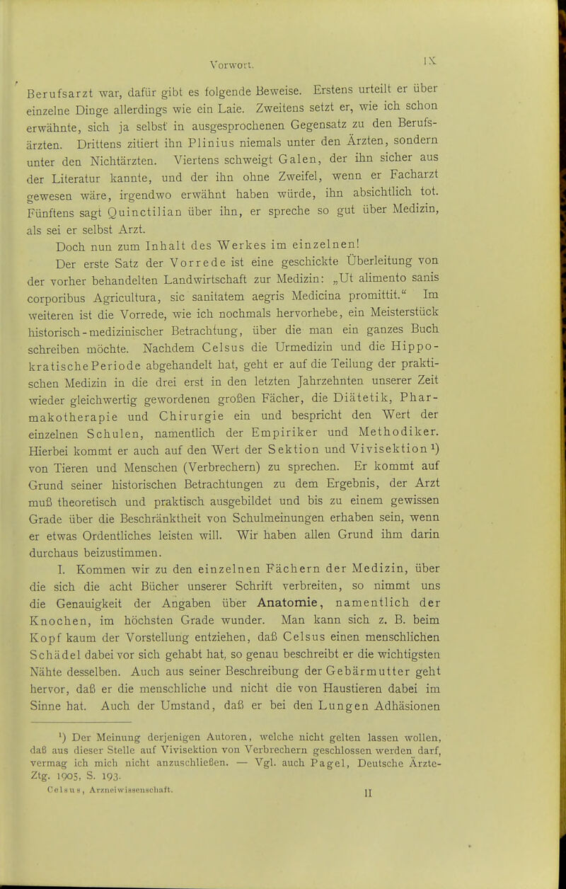 Berufsarzt war, dafür gibt es folgende Beweise. Erstens urteilt er über einzelne Dinge allerdings wie ein Laie. Zweitens setzt er, wie ich schon erwähnte, sich ja selbst in ausgesprochenen Gegensatz zu den Berufs- ärzten. Drittens zitiert ihn Plinius niemals unter den Ärzten, sondern unter den Nichtärzten. Viertens schweigt Galen, der ihn sicher aus der Literatur kannte, und der ihn ohne Zweifel, wenn er Facharzt gewesen wäre, irgendwo erwähnt haben würde, ihn absichtlich tot. Fünftens sagt Quinctilian über ihn, er spreche so gut über Medizin, als sei er selbst Arzt. Doch nun zum Inhalt des Werkes im einzelnen! Der erste Satz der Vorrede ist eine geschickte Überleitung von der vorher behandelten Landwirtschaft zur Medizin: „Ut alimento sanis corporibus Agricultura, sie sanitatem aegris Medicina promittit. Im weiteren ist die Vorrede, wie ich nochmals hervorhebe, ein Meisterstück liistorisch - medizinischer Betrachtung, über die man ein ganzes Buch schreiben möchte. Nachdem Celsus die Urmedizin und die Hippo- kratische Periode abgehandelt hat, geht er auf die Teilung der prakti- schen Medizin in die drei erst in den letzten Jahrzehnten unserer Zeit wieder gleichwertig gewordenen großen Fächer, die Diätetik, Phar- makotherapie und Chirurgie ein und bespricht den Wert der einzelnen Schulen, namentlich der Empiriker und Methodiker. Hierbei kommt er auch auf den Wert der Sektion und Vivisektion i) von Tieren und Menschen (Verbrechern) zu sprechen. Er kommt auf Grund seiner historischen Betrachtungen zu dem Ergebnis, der Arzt muß theoretisch und praktisch ausgebildet und bis zu einem gewissen Grade über die Beschränktheit von Schulmeinungen erhaben sein, wenn er etwas Ordentliches leisten will. Wir haben allen Grund ihm darin durchaus beizustimmen. I. Kommen wir zu den einzelnen Fächern der Medizin, über die sich die acht Bücher unserer Schrift verbreiten, so nimmt uns die Genauigkeit der Angaben über Anatomie, namentlich der Knochen, im höchsten Grade wunder. Man kann sich z. B. beim Kopf kaum der Vorstellung entziehen, daß Celsus einen menschlichen Schädel dabei vor sich gehabt hat, so genau beschreibt er die wichtigsten Nähte desselben. Auch aus seiner Beschreibung der Gebärmutter geht hervor, daß er die menschliche und nicht die von Haustieren dabei im Sinne hat. Auch der Umstand, daß er bei den Lungen Adhäsionen ') Der Meinung derjenigen Autoren, wclclie niclit gelten lassen wollen, daß aus dieser Stelle auf Vivisektion von Verbrechern geschlossen werden darf, vermag ich mich nicht anzuschließen. — Vgl. aitch Pagel, Deutsche Ärzte- Ztg. 1905, S. 193. Colmis, Ar/.neiwiBSOnscliaft. it