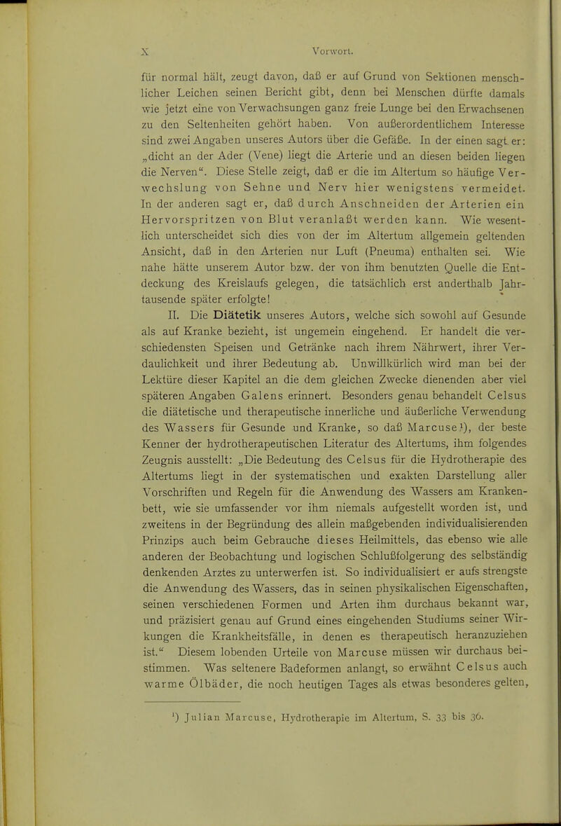 für normal hält, zeugt davon, daß er auf Grund von Sektionen mensch- licher Leichen seinen Bericht gibt, denn bei Menschen dürfte damals wie jetzt eine von Verwachsungen ganz freie Lunge bei den Erwachsenen zu den Seltenheiten gehört haben. Von außerordentlichem Interesse sind zwei Angaben unseres Autors über die Gefäße. In der einen sagt er: „dicht an der Ader (Vene) liegt die Arterie und an diesen beiden liegen die Nerven. Diese Stelle zeigt, daß er die im Altertum so häufige Ver- wechslung von Sehne und Nerv hier wenigstens vermeidet. In der anderen sagt er, daß durch Anschneiden der Arterien ein Hervorspritzen von Blut veranlaßt werden kann. Wie wesent- lich unterscheidet sich dies von der im Altertum allgemein geltenden Ansicht, daß in den Arterien nur Luft (Pneuma) enthalten sei. Wie nahe hätte unserem Autor bzw. der von ihm benutzten Quelle die Ent- deckung des Kreislaufs gelegen, die tatsächlich erst anderthalb Jahr- tausende später erfolgte! II. Die Diätetik unseres Autors, welche sich sowohl auf Gesunde als auf Kranke bezieht, ist ungemein eingehend. Er handelt die ver- schiedensten Speisen und Getränke nach ihrem Nährwert, ihrer Ver- daulichkeit und ihrer Bedeutung ab. Unwillkürlich wird man bei der Lektüre dieser Kapitel an die dem gleichen Zwecke dienenden aber viel späteren Angaben Galens erinnert. Besonders genau behandelt Celsus die diätetische und therapeutische innerliche und äußerliche Verwendung des Wassers für Gesunde und Kranke, so daß Marcuse?), der beste Kenner der hydrotherapeutischen Literatur des Altertums, ihm folgendes Zeugnis ausstellt: „Die Bedeutung des Celsus für die Hydrotherapie des Altertums liegt in der systematischen und exakten Darstellung aller Vorschriften und Regeln für die Anwendung des Wassers am Kranken- bett, wie sie umfassender vor ihm niemals aufgestellt worden ist, und zweitens in der Begründung des allein maßgebenden individualisierenden Prinzips auch beim Gebrauche dieses Heilmittels, das ebenso wie alle anderen der Beobachtung und logischen Schlußfolgerung des selbständig denkenden Arztes zu unterwerfen ist. So individualisiert er aufs strengste die Anwendung des Wassers, das in seinen physikalischen Eigenschaften, seinen verschiedenen Formen und Arten ihm durchaus bekannt war, und präzisiert genau auf Grund eines eingehenden Studiums seiner Wir- kungen die Krankheitsfälle, in denen es therapeutisch heranzuziehen ist. Diesem lobenden Urteile von Marcuse müssen wir durchaus bei- stimmen. Was seltenere Badeformen anlangt, so erwähnt Celsus auch warme Ölbäder, die noch heutigen Tages als etwas besonderes gelten, ') Julian Marcuse, Hydrotherapie im Altertum, S. 33 bis 36.