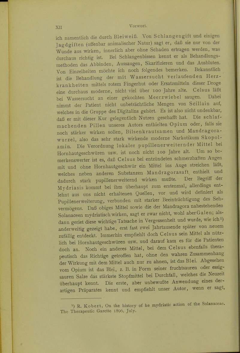 XU ich namentlich die durch Bleiweiß. Von Schlangengift und einigen Jagdgiften (offenbar animalischer Natur) sagt er, daß sie nur von der Wunde aus wirken, innerlich aber ohne Schaden ertragen werden, was durchaus richtig ist. Bei Schlangenbissen kennt er als Behandlungs- methoden das Abbinden, Aussaugen, Skarifizieren und das Ausbluten. Von Einzelheiten möchte ich noch folgendes bemerken. Bekanntlich ist die Behandlung der mit Wassersucht verlaufenden Herz- krankheiten mittels rotem Fingerhut oder Ersatzmitteln dieser Droge eine durchaus moderne, nicht viel über loo Jahre alte. Celsus läßt bei Wassersucht an einer gekochten Meerzwiebel saugen. Dabei nimmt der Patient nicht unbeträchtliche Mengen von Scillain auf, welches in die Gruppe des Digitalins gehört. Es ist also nicht undenkbar, daß er mit dieser Kur gelegentlich Nutzen geschafft hat. Die schlaf- machenden Pillen unseres Autors enthielten Opium oder, falls sie noch stärker wirken sollen, Bilsenkrautsamen und Mandragora- wurzel, also das sehr stark wirkende moderne Narkotikum Skopol- amin. Die Verordnung lokaler pupillenerweiternder Mittel bei Hornhautgeschwüren usw. ist noch nicht loo Jahre alt. Um so be- merkenswerter ist es, daß Celsus bei entzündeten schmerzhaften Augen mit und ohne Hornhautgeschwür ein Mittel ins Auge streichen läßt, welches neben anderen Substanzen Mandragorasaft enthielt und dadurch stark pupillenerweiternd wirken mußte. Der Begriff der Mydriasis kommt bei ihm überhaupt zum erstenmal, allerdings ent- lehnt aus uns nicht erhaltenen Quellen, vor und wird definiert als Pupillenerweiterung, verbunden mit starker Beeinträchtigung des Seh- vermögens. Daß obiges Mittel sowie die der Mandragora nahestehenden Solanaceen mydriatisch wirken, sagt er zwar nicht, wohl aber Galen; als- dann geriet diese wichtige Tatsache in Vergessenheit und wurde, wie ichO anderweitig gezeigt habe, erst fast zwei Jahriausende später von neuem zufällig entdeckt. Immerhin empfiehlt doch Celsus sein Mittel als nütz- lich bei Hornhautgeschwüren usw. und darauf kam es für die Patienten doch an. Noch ein anderes Mittel, bei dem Celsus ebenfalls thera- peutisch das Richtige getroffen hat, ohne den wahren Zusammenhang der Wirkung mit dem Mittel auch nur zu ahnen, ist das Blei. Abgesehen vom Opium ist das Blei, z. B. in Form seiner fruchtsauren oder essig- sauren Salze das stärkste Stopfmittel bei Durchfall, welches die Neuzeit überhaupt kennt. Die erste, aber unbewußte Anwendung eines der- artigen Präparates kennt und empfiehlt unser Autor, wenn er sagt, ') R. Kobert, On the history of he mydriatic action of the The Therapeutic Gazette 1896, July.