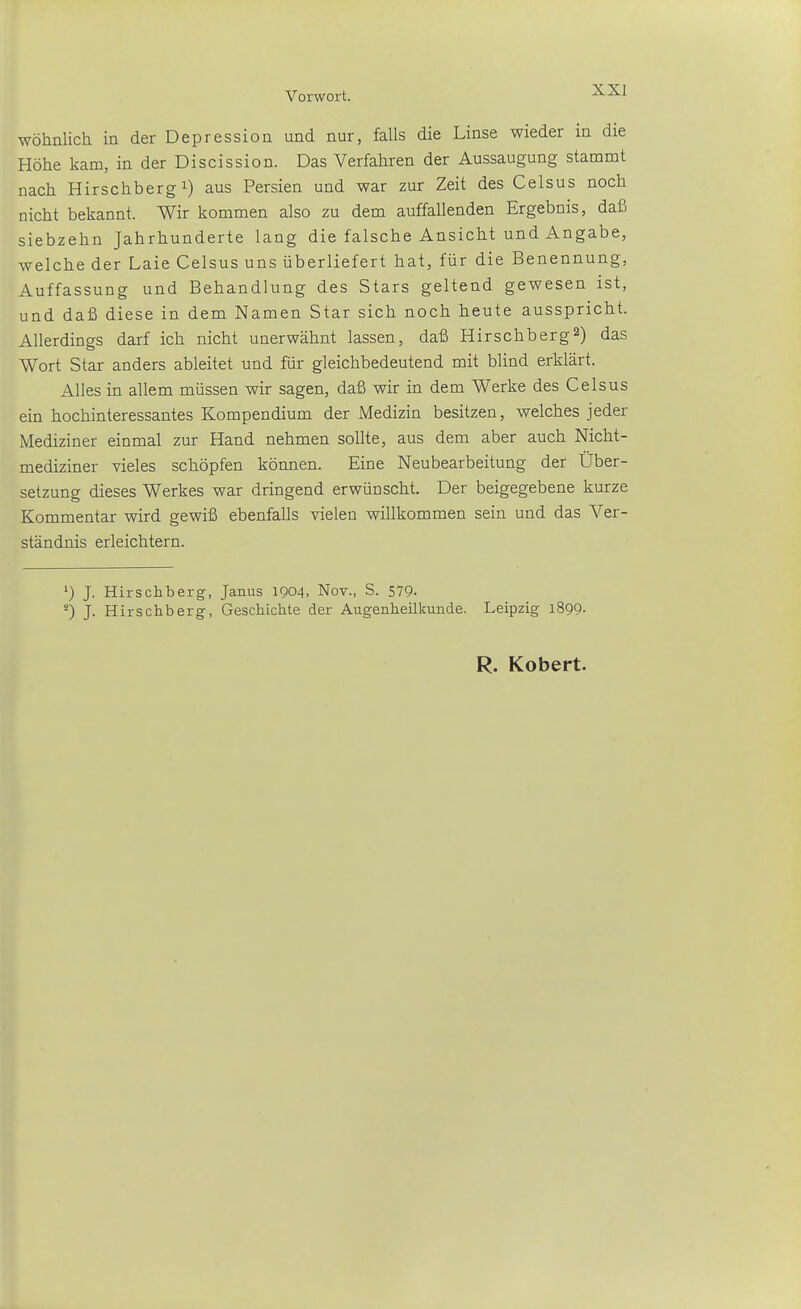 wohnlich in der Depression und nur, falls die Linse wieder in die Höhe kam, in der Discission. Das Verfahren der Aussaugung stammt nach Hirschberg 1) aus Persien und war zur Zeit des Celsus noch nicht bekannt. Wir kommen also zu dem auffallenden Ergebnis, daß siebzehn Jahrhunderte lang die falsche Ansicht und Angabe, welche der Laie Celsus uns überliefert hat, für die Benennung, Auffassung und Behandlung des Stars geltend gewesen ist, und daß diese in dem Namen Star sich noch heute ausspricht. Allerdings darf ich nicht unerwähnt lassen, daß Hirschberg2) das Wort Star anders ableitet und für gleichbedeutend mit blind erklärt. Alles in allem müssen wir sagen, daß wir in dem Werke des Celsus ein hochinteressantes Kompendium der Medizin besitzen, welches jeder Mediziner einmal zur Hand nehmen sollte, aus dem aber auch Nicht- mediziner vieles schöpfen können. Eine Neubearbeitung der Über- setzung dieses Werkes war dringend erwünscht. Der beigegebene kurze Kommentar wird gewiß ebenfalls vielen willkommen sein und das Ver- ständnis erleichtern. ') J. Hirschberg, Janus 1904, Nov., S. 579- J. Hirschberg, Geschichte der Augenheilkunde. Leipzig 1899. R. Kobert.