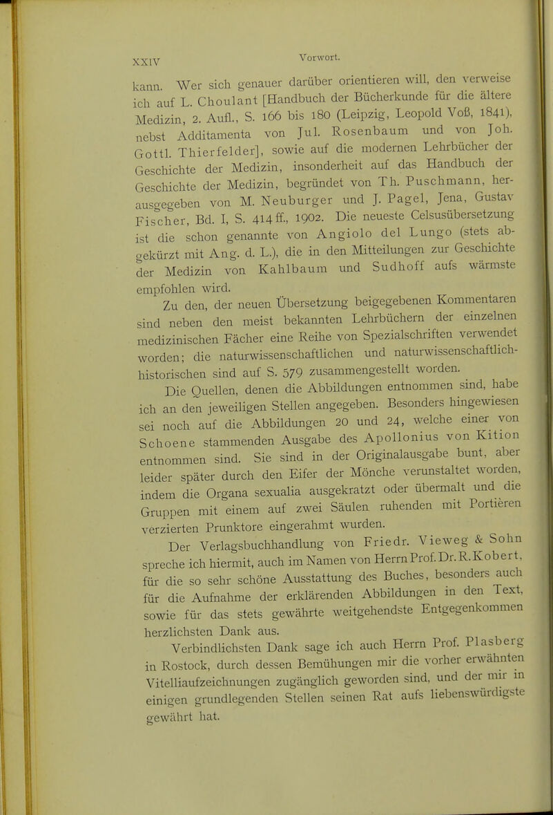 kann Wer sich genauer darüber orientieren will, den verweise ich auf L. Choulant [Handbuch der Bücherkunde für die ältere Medizin, 2. Aufl., S. i66 bis l8o (Leipzig, Leopold Voß, 1841), nebst Additamenta von Jul. Rosenbaum und von Job. Gottl. Thierfelder], sowie auf die modernen Lehrbücher der Geschichte der Medizin, insonderheit auf das Handbuch der Geschichte der Medizin, begründet von Th. Puschmann, her- ausgegeben von M. Neuburger und J. Pagel, Jena, Gustav Fisdier, Bd. I, S. 4l4ff-, 1902. Die neueste Celsusübersetzung ist die schon genannte von Angiolo del Lungo (stets ab- oekürzt mit Ang. d. L.), die in den Mitteilungen zur Geschichte der Medizin von Kahlbaum und Sudhoff aufs wärmste empfohlen wird. Zu den, der neuen Übersetzung beigegebenen Kommentaren sind neben den meist bekannten Lehrbüchern der einzelnen medizinischen Fächer eine Reihe von Spezialsclmften verwendet worden; die natm-wissenschaftlichen und naturwissenschaftlich- historischen sind auf S. 579 zusammengestellt worden. Die Quellen, denen die Abbüdungen entnommen sind, habe ich an den jeweiligen Stellen angegeben. Besonders hingewiesen sei noch auf die Abbildungen 20 und 24, welche einer von Schoene stammenden Ausgabe des Apollonius von Kition entnommen sind. Sie sind in der Originalausgabe bunt, aber leider später durch den Eifer der Mönche verunstaltet worden, indem die Organa sexualia ausgekratzt oder übermalt und die Gruppen mit einem auf zwei Säulen ruhenden mit Portieren verzierten Prunktore eingerahmt wurden. Der Verlagsbuchhandlung von Friedr. Vieweg & Sohn spreche ich hiermit, auch im Namen von Herrn Prof. Dr. R.Kob er t. für die so sehr schöne Ausstattung des Buches, besonders auch für die Aufnahme der erklärenden Abbildungen m den Text, sowie für das stets gewährte weitgehendste Entgegenkommen herzlichsten Dank aus. Verbindlichsten Dank sage ich auch Herrn Prof. Piasberg in Rostock, durch dessen Bemühungen mir die vorher erwähnten Vitelliaufzeichnungen zugänglich geworden sind, und der mir in einigen grundlegenden Stellen seinen Rat aufs liebenswürdigste gewährt hat.