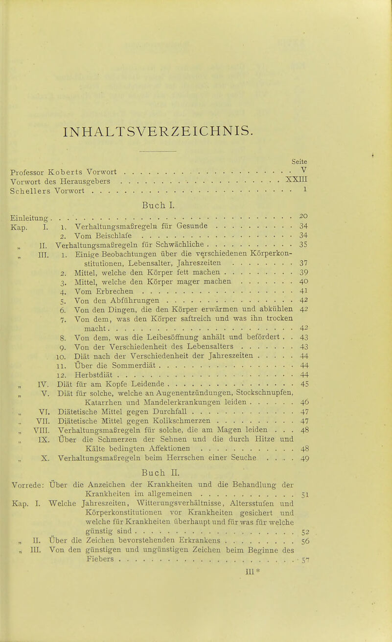 INHALTSVERZEICHNIS. Seite Professor Koberts Vorwort V Vorwort des Herausgebers XXIII Schellers Vorwort l Buch I. EinleituBg • •^O Kap. I. 1. Verhaltungsmaßregeln für Gesunde 34 2. Vom Beischlafe 34 II. Verhaltungsmaßregeln für Schwächliche 35 III. 1. Einige Beobachtungen über die verschiedenen Körperkon- stitutionen, Lebensalter, Jahreszeiten 37 2. Mittel, welche den Körper fett machen 39 3. Mittel, welche den Körper mager machen 40 4. Vom Erbrechen 41 5. Von den Abführungen 42 6. Von den Dingen, die den Körper erwärmen und abkühlen 42 7. Von dem, was den Körper saftreich und was ihn trocken macht 42 8. Von dem, was die Leibesöffnung anhält und befördert . . 43 9. Von der Verschiedenheit des Lebensalters 43 10. Diät nach der Verschiedenheit der Jahreszeiten 44 11. Über die Sommerdiät 44 12. Herbstdiät 44 „ IV. Diät für am Kopfe Leidende 45 V. Diät für solche, welche an Augenentzündungen, Stockschnupfen, Katarrhen und Mandelerkrankungen leiden 46 VI. Diätetische Mittel gegen Durchfall 47 VII. Diätetische Mittel gegen Kolikschmerzen 47 VIII. Verhaltungsmaßregeln für solche, die am Magen leiden ... 48 IX. Über die Schmerzen der Sehnen und die durch Hitze und Kälte bedingten Affektionen 48 X. Verhaltungsmaßregeln beim Herrschen einer Seuche .... 49 Buch IL Vorrede: Über die Anzeichen der Krankheiten und die Behandlung der Krankheiten im allgemeinen 51 Kap. J. Welche Jahreszeiten, Witterungsverhältnisse, Altersstufen und Körperkonstitutionen vor Krankheiten gesichert und welche für Krankheiten überhaupt und für was für welche günstig sind 52 „ II. Über die Zeichen bevorstehenden Erkrankens 56 n III. Von den günstigen und ungünstigen Zeichen beim Beginne des Fiebers -57