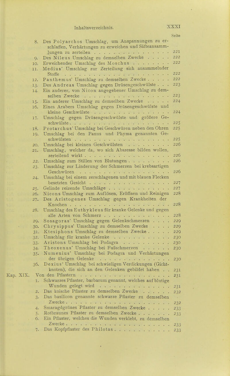 Seite 8. Des Polyarchos Umschlag-, um Anspannungen zu er- schlaffen, Verhärtungen zu erweichen und Säfteansamm- lungen zu zerteilen 221 9. Des Nile US Umschlag zu demselben Zwecke 222 10. Erweichender Umschlag des Moschus 222 11. Medius' Umschlag zur Zerteilung sich ansammelnder Stoffe 222 12. Panthemus' Umschlag zu demselben Zwecke 222 13. Des Andreas Umschlag gegen Drüsengeschwülste . . . 223 14. Ein anderer, von Nicon angegebener Umschlag zu dem- selben Zwecke 223 15. Ein anderer Umschlag zu demselben Zwecke 224 16. Eines Arabers Umschlag gegen Drüsengeschwülste und kleine Geschwülste 224 17. Umschlag gegen Drüsengeschwülste und größere Ge- schwülste 325 18. Protarchus'Umschlag bei Geschwüren neben den Ohren 225 19. Umschlag bei den Panus und Phyma genannten Ge- schwülsten , . 225 20. Umschlag bei kleinen Geschwülsten 226 21. Umschlag, welcher da, wo sich Abszesse bilden wollen, zerteilend wirkt 226 22. Umschlag zum Stillen von Blutungen 226 23. Umschlag zur Linderung der Schmerzen bei krebsartigen Geschwüren 226 24. Umschlag bei einem zerschlagenen und mit blauen Flecken besetzten Gesicht 227 25. Gelinde reizende Umschläge 237 26. Nicons Umschlag zum Auflösen, Eröffnen und Reinigen 228 27. Des Aristogenes Umschlag gegen Krankheiten der Knochen 228 28. Umschlag des Euthykleus für kranke Gelenke und gegen alle Arten von Schmerz 228 29. Sosagoras' Umschlag gegen Gelenkschmerzen .... 229 30. Chrysippus' Umschlag zu demselben Zwecke .... 229 31. Ktesiphons Umschlag zu demselben Zwecke 229 32. Umschlag für kranke Gelenke 230 33. Aristons Umschlag bei Podagra 230 34. Theoxenus' Umschlag bei Fußschmerzen 230 35. Numenius' Umschlag bei Podagra und Verhärtungen der übrigen Gelenke 230 36. Dexius' Umschlag bei schwieligen Verdickungen (Gicht- knoten), die sich an den Gelenken gebildet haben . . 231 Kap. XIX. Von den Pflastern 231 1. Schwarzes Pflaster, barbarumgenannt, welches auf blutige Wunden gelegt wird 231 2. Das koische Pflaster zu demselben Zwecke 232 3. Das basilicon genannte schwarze Pflaster zu demselben Zwecke 232 4. Smaragdgrünes Pflaster zu demselben Zwecke 233 5. Rotbraunes Pflaster zu demselben Zwecke 233 6. Ein Pflaster, welches die Wunden verklebt, zu demselben Zwecke 233 7. Das Kopfpflaster des Philotas 233 t