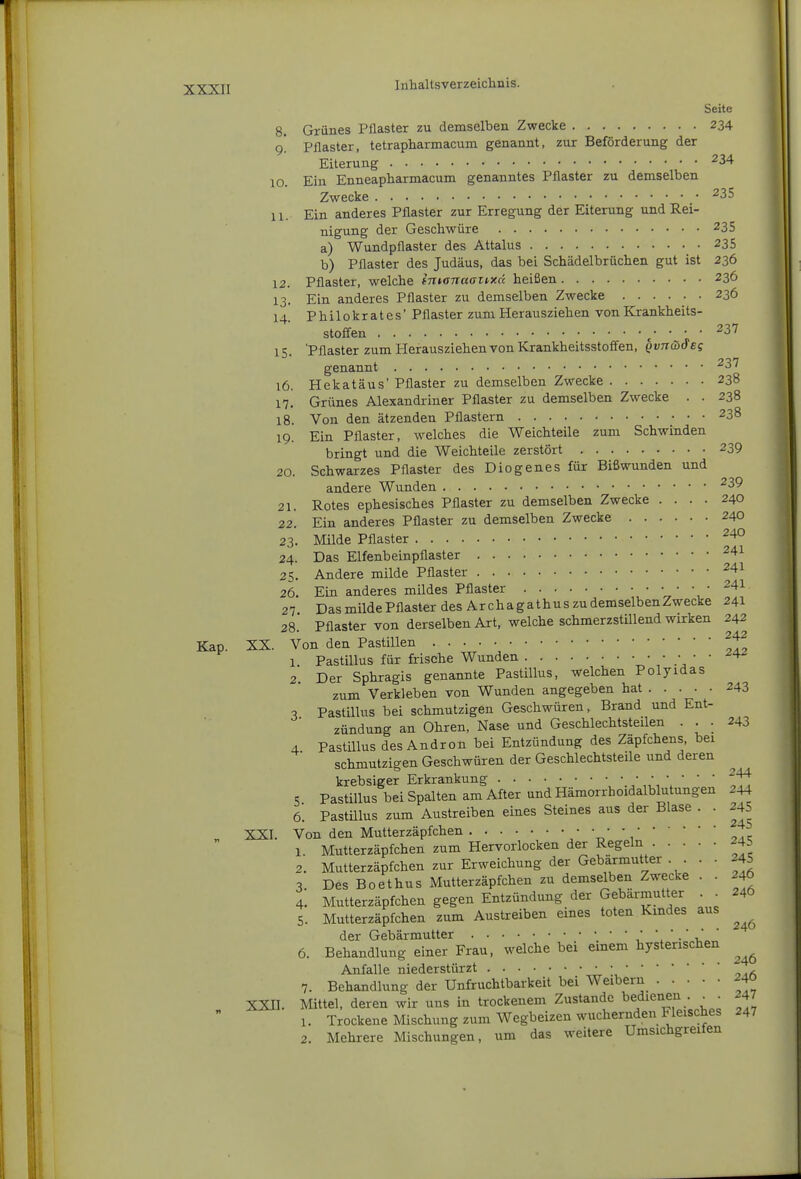 Seite 8. Grünes Ptlaster zu demselben Zwecke 234 9! Pflaster, tetrapharmacum genannt, zur Beförderung der Eiterung 10. Ein Enneapharmacum genanntes Pflaster zu demselben Zwecke ^35 11. Ein anderes Pflaster zur Erregung der Eiterung und Rei- nigung der Geschwüre 235 a) Wundpflaster des Attalus 235 b) Pflaster des Judäus, das bei Schädelbrüchen gut ist 236 12. Pflaster, welche intonaanxd heißen 236 13. Ein anderes Pflaster zu demselben Zwecke 236 14. Philokrates' Pflaster zum Herausziehen von Krankheits- stoffen c' ■ ■ ■ ^^^ 15. 'Pflaster zum Herausziehen von Krankheitsstoffen, Qvn&&£s genannt ^37 16. Hekatäus' Pflaster zu demselben Zwecke 238 17! Grünes Alexandriner Pflaster zu demselben Zwecke . . 238 18. Von den ätzenden Pflastern 238 19. Ein Pflaster, welches die Weichteile zum Schwinden bringt und die Weichteile zerstört 239 20. Schwarzes Pflaster des Diogenes für Bißwunden und andere Wunden ^39 21. Rotes ephesisches Pflaster zu demselben Zwecke .... 240 22. Ein anderes Pflaster zu demselben Zwecke 240 23. Milde Pflaster ^4° 24. Das Elfenbeinpflaster ^^^ 25. Andere milde Pflaster ^41 26. Ein anderes mildes Pflaster • • ' ^^^ 27 Das milde Pflaster des Archagathus zu demselbenZwecke 241 28. Pflaster von derselben Art, welche schmerzstillend wirken 242 Kap. XX. Von den Pastillen ^^2 1. PastiUus für frische Wunden ^' ' 2. Der Sphragis genannte Pastillus, welchen Polyidas zum Verkleben von Wunden angegeben hat 243 c, Pastillus bei schmutzigen Geschwüren, Brand und Ent- zündung an Ohren, Nase und Geschlechtsteilen . . . 243 4 Pastillus des Andron bei Entzündung des Zäpfchens, bei schmutzigen Geschwüren der Geschlechtsteile und deren krebsiger Erkrankung '.\ ' ' ' IVt 5 Pastillus bei Spalten am After und Hämorrhoidalblutungen 244 6. Pastülus zum Austreiben eines Steines aus der Blase . . -45 XXI. Von den Mutterzäpfchen t. 'i-x? 1. Mutterzäpfchen zum Hervorlocken der Regeln 245 2. Mutterzäpfchen zur Erweichung der Gebarmutter . . . • 245 3. Des Boethus Mutterzäpfchen zu demselben Zwecke . . 24O 4. Mutterzäpfchen gegen Entzündung der Gebax-mutter . • 246 5. Mutterzäpfchen zum Austreiben eines toten Kmdes aus der Gebärmutter • ■ • • 6. Behandlung einer Frau, welche bei emem hysterischen Anfalle niederstürzt • • , 7. Behandlung der Unfruchtbarkeit bei Weibern 240 XXII. Mittel, deren wir uns in trockenem Zustande bedienen . ^ . 247  1. Trockene Mischung zum Wegbeizen wuchernden Fleisches 247 2. Mehrere Mischungen, um das weitere Umsichgreifen
