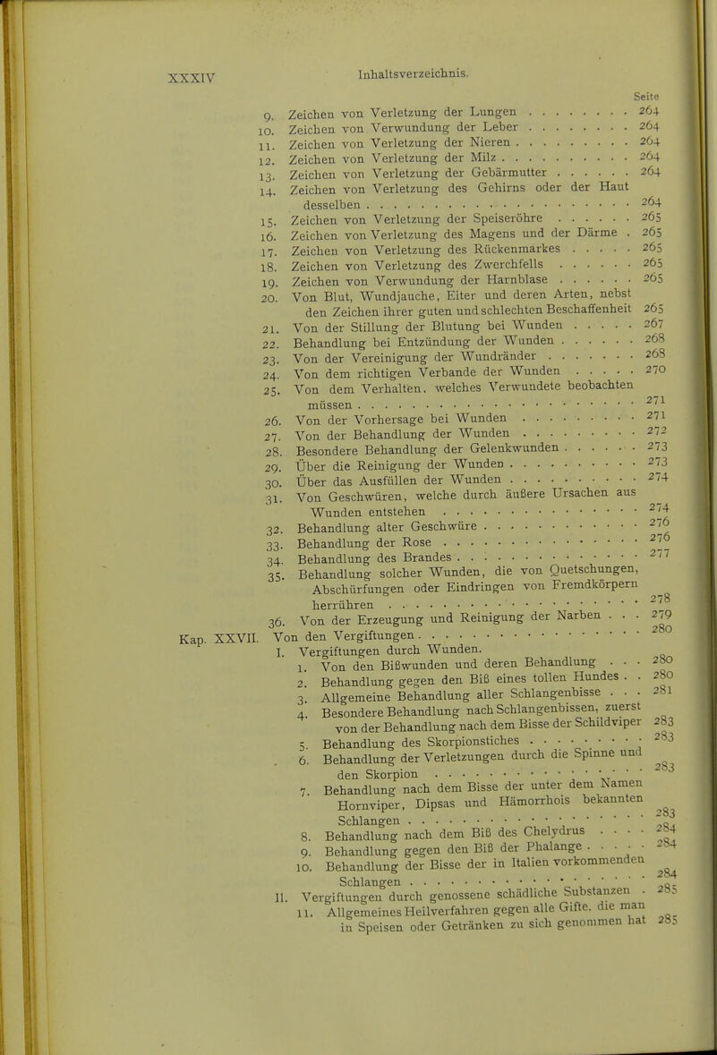 Seite 9. Zeichen von Verletzung der Lungen 264 10. Zeichen von Verwundung der Leber 264 11. Zeichen von Verletzung der Nieren 264 12. Zeichen von Verletzung der Milz 264 13. Zeichen von Verletzung der Gebärmutter 264 14. Zeichen von Verletzung des Gehirns oder der Haut desselben 264 15. Zeichen von Verletzung der Speiseröhre 265 16. Zeichen von Verletzung des Magens und der Därme . 265 17. Zeichen von Verletzung des Rückenmarkes 265 18. Zeichen von Verletzung des Zwerchfells 265 19. Zeichen von Verwundung der Harnblase 265 20. Von Blut, Wundjauche, Eiter und deren Arten, nebst den Zeichen ihrer guten und schlechten Beschaffenheit 265 21. Von der Stillung der Blutung bei Wunden 267 22. Behandlung bei Entzündung der Wunden 268 23. Von der Vereinigung der Wundränder 268 24. Von dem richtigen Verbände der Wunden 270 25. Von dem Verhalten, welches Verwundete beobachten .271 müssen ' 26. Von der Vorhersage bei Wunden 271 27. Von der Behandlung der Wunden 272 28. Besondere Behandlung der Gelenkwunden 273 29. Über die Reinigung der Wunden 273 30. Über das Ausfüllen der Wunden 274 31. Von Geschwüren, welche durch äußere Ursachen aus Wunden entstehen 32. Behandlung alter Geschwüre 33. Behandlung der Rose 34. Behandlung des Brandes ^'^ 35. Behandlung solcher Wunden, die von Quetschungen, Abschürfungen oder Eindringen von Fremdkörpern herrühren 36. Von der Erzeugung und Reinigung der Narben • ' • Kap. XXVII. Von den Vergiftungen ^ I. Vergiftungen durch Wunden. 1 Von den Bißwunden und deren Behandlung . . . 2S0 2* Behandlung gegen den Biß eines tollen Hundes . . 280 3 Allgemeine Behandlung aller Schlangenbisse ... 281 4. Besondere Behandlung nach Schlangenbissen, zuerst von der Behandlung nach dem Bisse der Schildviper 283 5 Behandlung des Skorpionstiches • ^83 6. Behandlung der Verletzungen durch die Spinne und den Skorpion ' \-r' ' ' 7 Behandlung nach dem Bisse der unter dem Namen Homviper, Dipsas und Hämorrhois bekannten Schlangen o, 8. Behandlung nach dem Biß des Chelydrus .... 204 9. Behandlung gegen den Biß der Phalange • • ■ ; ' 10. Behandlung der Bisse der in Italien vorkommenden Schlangen „ II. Vergiftungen durch genossene schädliche Substanzen . 2»5 11. Allgemeines Heilverfahren gegen alle Gifte, die man in Speisen oder Getränken zu sich genommen hat 2öi 27^