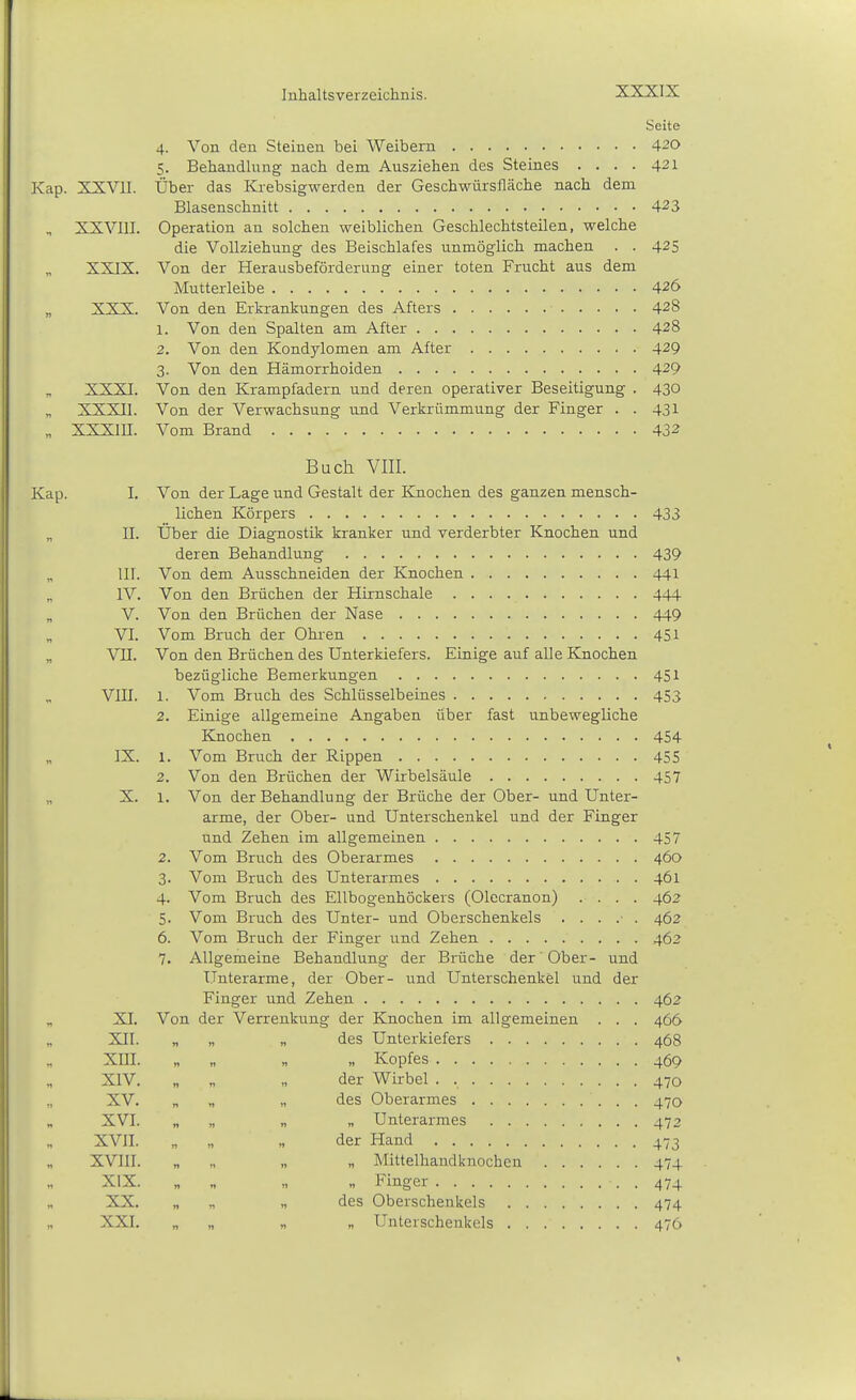 Seite 4. Von den Steinen bei Weibern 420 5. Behandlung nach dem Ausziehen des Steines .... 421 Kap. XXVII. Über das Krebsigwerden der Geschwürsfläche nach dem Blasenschnitt 423 XXVIII. Operation an solchen weiblichen Geschlechtsteilen, welche die Vollziehung des Beischlafes unmöglich machen . . 425 XXIX. Von der Herausbeförderung einer toten Frucht aus dem Mutterleibe 426 „ XXX. Von den Erkrankungen des Afters 428 1. Von den Spalten am After 428 2. Von den Kondylomen am After 429 3. Von den Hämorrhoiden 429 XXXI. Von den Krampfadern und deren operativer Beseitigung . 430 XXXII. Von der Verwachsung und Verkrümmung der Finger . . 431 „ XXXin. Vom Brand 432 Buch VIII. Kap. 1. Von der Lage und Gestalt der Knochen des ganzen mensch- lichen Körpers 433 „ II. Über die Diagnostik kranker und verderbter Knochen und deren Behandlung 439 III. Von dem Ausschneiden der Knochen 441 „ IV. Von den Brüchen der Hirnschale 444 „ V. Von den Brüchen der Nase 449 VI. Vom Bruch der Ohren 451 „ VII. Von den Brüchen des Unterkiefers. Einige auf alle Knochen bezügliche Bemerkungen 451 VIII. 1. Vom Bruch des Schlüsselbeines 453 2. Einige allgemeine Angaben über fast unbewegliche Knochen 454 IX. 1. Vom Bruch der Rippen 455 2. Von den Brüchen der Wirbelsäule 457 X. 1. Von der Behandlung der Brüche der Ober- und Unter- arme, der Ober- und Unterschenkel und der Finger und Zehen im allgemeinen 457 2. Vom Bruch des Oberarmes 460 3. Vom Bruch des Unterarmes 461 4. Vom Bruch des Ellbogenhöckers (Olecranon) .... 462 5. Vom Bruch des Unter- und Oberschenkels ...... 462 6. Vom Bruch der Finger und Zehen 462 7. Allgemeine Behandlung der Brüche der Ober- und Unterarme, der Ober- und Unterschenkel und der Finger und Zehen 462 XI. Von der Verrenkung der Knochen im allgemeinen . . . 466 XII. „ „ „ des Unterkiefers 468 XIII. „ „ „ „ Kopfes 469 XIV. „ „ „ der Wirbel . , 470 XV. „ „ „ des Oberarmes 470 XVI. „ „ „ „ Unterarmes 472 XVII. „ „ „ der Hand 473 XVIII. „ „ „ „ Mittelhandknochen 474 XIX. „ „ „ „ Finger . 474 XX. „ „ „ des Oberschenkels 474 XXI. „ „ „ V Unterschenkels 476