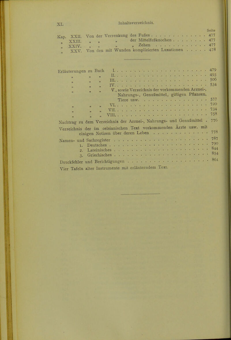 Seile Kap. XXII. Von der Verrenkung des Fußes 477 ■j^;^jjy „ der Mittelfufiknochen 477 l XXI v! II r, Zehen 477 XXV. Von den mit Wunden komplizierten Luxationen 478 Erläuterungen zu Buch 1 479 II 493 III 506 IV 534 „ V., sowie Verzeichnis der vorkommenden Arznei-, Nahrungs-, Genußmittel, giftigen Pflanzen, Tiere usw 577 VI 720 VII ''34 vni Nachtrag zu dem Verzeichnis der Arznei-, Nahrungs- und Genußmittel . 776 Verzeichnis der im celsianischen Text vorkommenden Ärzte usw. mit einigen Notizen über deren Leben 778 Namen- und Sachregister ^87 1. Deutsches 2. Lateinisches 3. Griechisches °54 Druckfehler und Berichtigungen Vier Tafeln alter Instrumente mit erläuterndem Text.