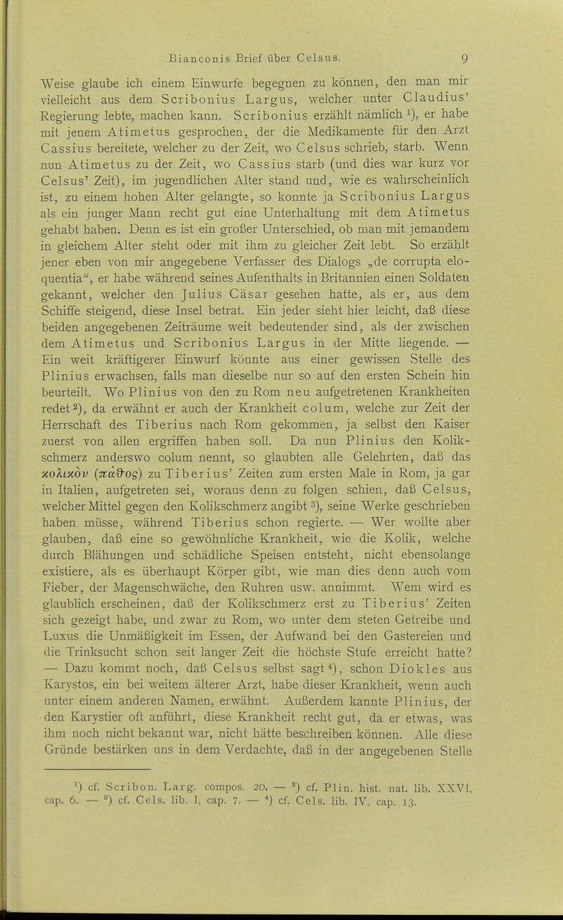 Weise glaube ich einem Einwurfe begegnen zu können, den man mir vielleicht aus dem Scribonius Largus, welcher unter Claudius' Regierung lebte, machen kann. Scribonius erzählt nämlich i), er habe mit jenem Atimetus gesprochen, der die Medikamente für den Arzt Cassius bereitete, welcher zu der Zeit, wo Celsus schrieb, starb. Wenn nun Atimetus zu der Zeit, wo Cassius starb (und dies war kurz vor Celsus' Zeit), im jugendlichen Alter stand und, wie es wahrscheinHcli ist, zu einem hohen Alter gelangte, so konnte ja Scribonius Largus als ein junger Mann recht gut eine Unterhaltung mit dem Atimetus gehabt haben. Denn es ist ein großer Unterschied, ob man mit jemandem in gleichem Alter steht oder mit ihm zu gleicher Zeit lebt. So erzälilt jener eben von mir angegebene Verfasser des Dialogs „de corrupta elo- quentia, er habe während seines Aufenthalts in Britannien einen Soldaten gekannt, welcher den Julius Cäsar gesehen hatte, als er, aus dem Schiffe steigend, diese Insel betrat. Ein jeder sieht hier leicht, daß diese beiden angegebenen Zeiträume weit bedeutender sind, als der zwischen dem Atimetus und Scribonius Largus in der Mitte liegende. — Ein weit kräftigerer Einwurf könnte aus einer gewissen Stelle des Plinius erwachsen, falls man dieselbe nur so auf den ersten Schein hin beurteilt. Wo Plinius von den zu Rom neu aufgetretenen Krankheiten redet 2), da erwähnt er auch der Krankheit colum, welche zur Zeit der Herrschaft des Tiberius nach Rom gekommen, ja selbst den Kaiser zuerst von allen ergriffen haben soll. Da nun Plinius den Kolik- schmerz anderswo colum nennt, so glaubten alle Gelehrten, daß das xokLXOv (Tcad'og) zu Tiberius' Zeiten zum ersten Male in Rom, ja gar in Itahen, aufgetreten sei, woraus denn zu folgen schien, daß Celsus, welcher Mittel gegen den Kolikschmerz angibt ^), seine Werke geschrieben haben müsse, während Tiberius schon regierte. — Wer wollte aber glauben, daß eine so gewöhnliche Krankheit, wie die Kolik, welche durch Blähungen und schädliche Speisen entsteht, nicht ebensolange existiere, als es überhaupt Körper gibt, wie man dies denn auch vom Fieber, der Magenschwäche, den Ruhren usw. annimmt. Wem wird es glaublich erscheinen, daß der Kolikschmerz erst zu Tiberius' Zeiten sich gezeigt habe, und zwar zu Rom, wo unter dem steten Getreibe und Luxus die Unmäßigkeit im Essen, der Aufwand bei den Gastereien und die Trinksucht schon seit langer Zeit die höchste Stufe erreicht hatte? — Dazu kommt noch, daß Celsus selbst sagt*), schon Diokles aus Karystos, ein bei weitem älterer Arzt, habe dieser Krankheit, M'enn auch unter einem anderen Namen, erwähnt. Außerdem kannte Plinius, der den Karystier oft anführt, diese Krankheit recht gut, da er etwas, was ihm noch nicht bekannt war, nicht hätte beschreiben können. Alle diese Gründe bestärken uns in dem Verdachte, daß in der angegebenen Stelle ') cf. Scribon. Larg. compos. 20. — *) cf. Plin. bist. nat. lib. XXVI, cap. 6. — ) cf. Cels. lib. ], cap. 7- — ) cf. Cels. lib. IV, cap. 13.