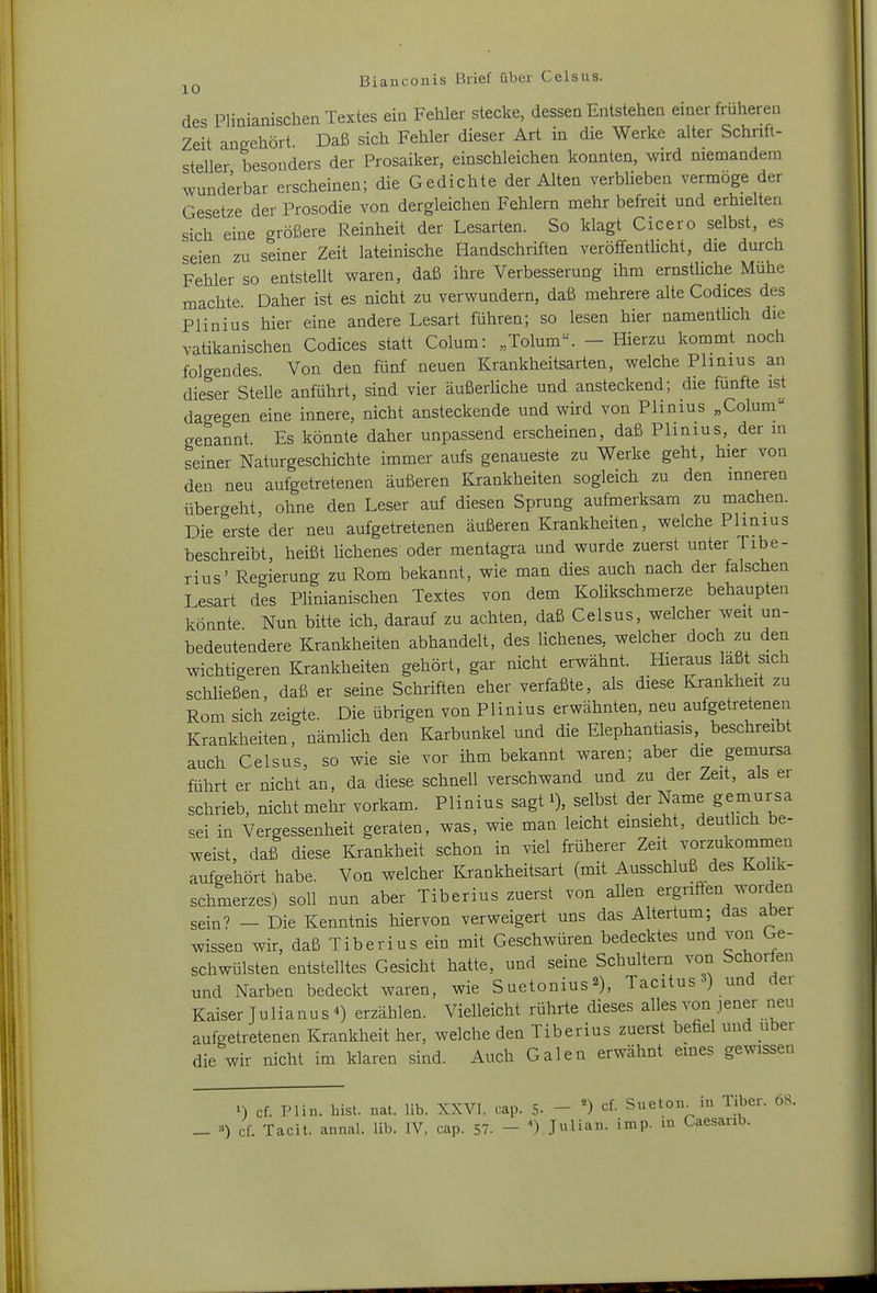 des Pliüiamschen Textes ein Fehler stecke, dessen Entstehen einer früheren Zeit angehört Daß sich Fehler dieser Art in die Werke alter Schnft- steller besonders der Prosaiker, einschleichen konnten, wird memandem wunderbar erscheinen; die Gedichte der Alten verblieben vermöge der Gesetze der Prosodie von dergleichen Fehlern mehr befreit und erhielten sich eine größere Reinheit der Lesarten. So klagt Cicero selbst, es seien zu seiner Zeit lateinische Handschriften veröflfentUcht, die durch Fehler so entstellt waren, daß ihre Verbesserung ihm ernstliche Mühe machte Daher ist es nicht zu verwundern, daß mehrere alte Codices des Plinius hier eine andere Lesart führen; so lesen hier namentHch die vatikanischen Codices statt Colum: „Tolum. - Hierzu kommt noch folgendes. Von den fünf neuen Krankheitsarten, welche Phnius an dieser Stelle anführt, sind vier äußerliche und ansteckend; die fünfte ist dagegen eine innere, nicht ansteckende und wird von Plinius „Colum genannt. Es könnte daher unpassend erscheinen, daß Plinius, der m seiner Naturgeschichte immer aufs genaueste zu Werke geht, hier von den neu aufgetretenen äußeren Krankheiten sogleich zu den inneren übergeht, ohne den Leser auf diesen Sprung aufmerksam zu machen. Die erste der neu aufgetretenen äußeren Krankheiten, welche Plinius beschreibt, heißt lichenes oder mentagra und wurde zuerst unter Tibe- rius' Regierung zu Rom bekannt, wie man dies auch nach der falschen Lesart des Plinianischen Textes von dem KoHkschmerze behaupten könnte Nun bitte ich, darauf zu achten, daß Celsus, welcher weit un- bedeutendere Krankheiten abhandelt, des lichenes, welcher doch zu den wichtigeren Krankheiten gehört, gar nicht erwähnt. Hieraus laßt sich schließen, daß er seine Schriften eher verfaßte, als diese Krankheit zu Rom sich zeigte. Die übrigen von Plinius erwähnten, neu aufgetretenen Krankheiten, nämlich den Karbunkel und die Elephantiasis, beschreibt auch Celsus, so wie sie vor ihm bekannt waren; aber die gemursa führt er nicht an, da diese schnell verschwand und zu der Zeit, als er schrieb, nicht mehr vorkam. Plinius sagt i), selbst der Name gemursa sei in Vergessenheit geraten, was, wie man leicht emsieht, deutlich be- weist, daß diese Krankheit schon in viel früherer Zeit vorzukomrnen aufgehört habe. Von welcher Krankheitsart (mit Ausschluß des Kohk- schmerzes) soll nun aber Tiberius zuerst von allen ergriffen worden sein' - Die Kenntnis hiervon verweigert uns das Altertum; das aber wissen wir, daß Tiberius ein mit Geschwüren bedecktes und von Ge- schwülsten entstelltes Gesicht hatte, und seine Schultern von Schorfen und Narben bedeckt waren, wie Suetonius^), Tacitus^) und der Kaiser Julianus*) erzählen. Vielleicht rührte dieses alles von jener neu aufgetretenen Krankheit her, welche den Tiberius zuerst befiel und über die wir nicht im klaren sind. Auch Galen erwähnt eines gewissen cf. Pliu. bist. uat. IIb. XXVI, cap. 5- - *) cf- Suetou^ iu Tiber. 68. _ ») cf. Tacit. annal. lib. IV, cap. 57. - ). Julian, imp. m Caesanb.